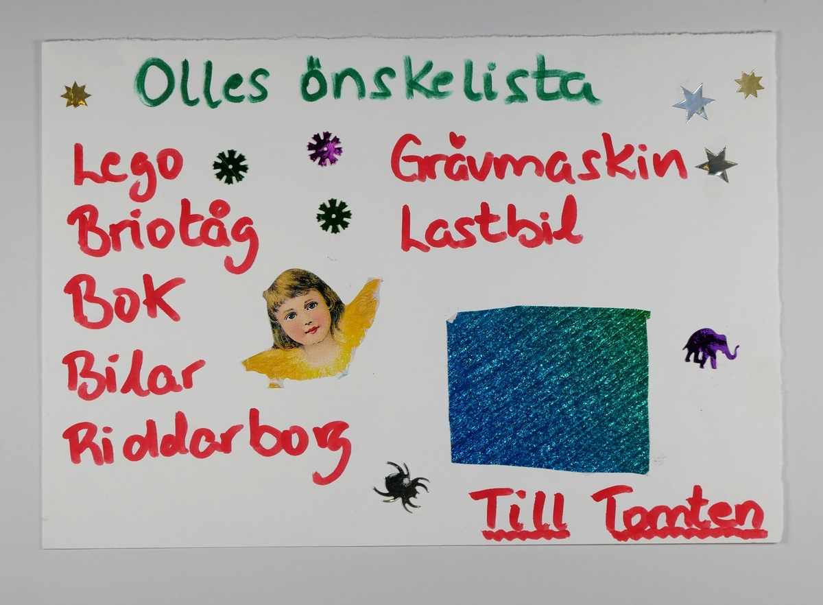 Önskelista

1 - 25.
Önskelistor till tomten.

Under helgen 29 - 30 november 2003 hade Alingsås museum en skaparverkstad med tomte på plan 4. Barnen skrev och ritade och klistrade sina önskelistor och lämnade dessa till tomten. Programmet var en del av skyltsöndag med tomteparad och julmarknad.

Blandad ålder på barnen.

Olika papper och tekniker, även pålimmade paljetter som delvis ramlar av.

Det insamlade materialet är ett urval.