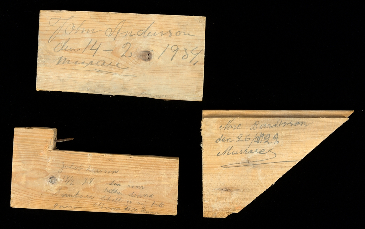 Tre stycken plankdelar av granvirke.

1) Rektangulärt sågad plankbit av granvirke. Profilsågad längs långsidorna.
Inskription i blyerts på plankans ena sida:
"John Andersson den 14 - 2 - 1934, murare".
Längd: 175 mm, bredd: 90 mm, djup: 21 mm.

2) L-formad plankbit av granvirke. Profilsågad längs en av långsidorna, motsatta långsidan L-formad med spik genom den upphöjda delen.
Inskription i blyerts på plankans ena sida: 
"Jakob hansson 14/2 34. Den som hittar denna skall ge sej till skönna(?) till(?) denna". Samt: "Snickare g..(?)".
Längd: 175 mm, bredd: 85 mm, djup: 21 mm.

3) Triangulärt formad plankbit av granvirke. Profilsågad. Blyertsinskription på båda sidorna enligt följande:
"Tore(?) Berndtsson den 26/3 1929, murare" samt: "Ture(?) Bengtsson 26/3 1924. Snickare. --- Torsten(?) h..(?) 14/2 34 Kasör"
Längd: 161 mm, bredd: 115 mm, , djup: 21 mm.