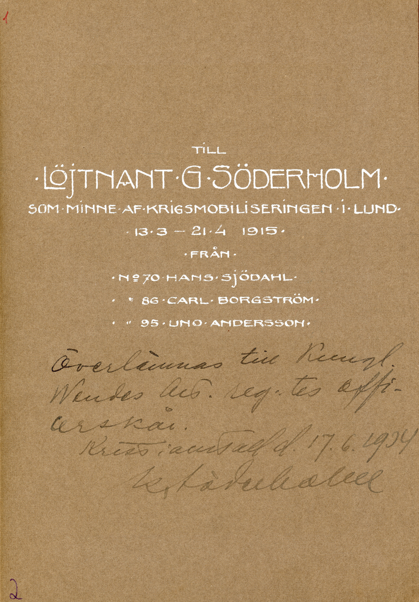 Till Löjtnant G Söderholm.
Som minne Af krigsmobiliseringen i Lund. 
13.3-21.4 1915.
Från
No 70 Hans Sjödahl
No 86 Carl Borgström
No 95 Uno Andersson

Överlämnas till Kungliga Wendes Art. regementes officerarkår.
Kristianstad d. (den) 17/6 1934.
K Lövenhielm.