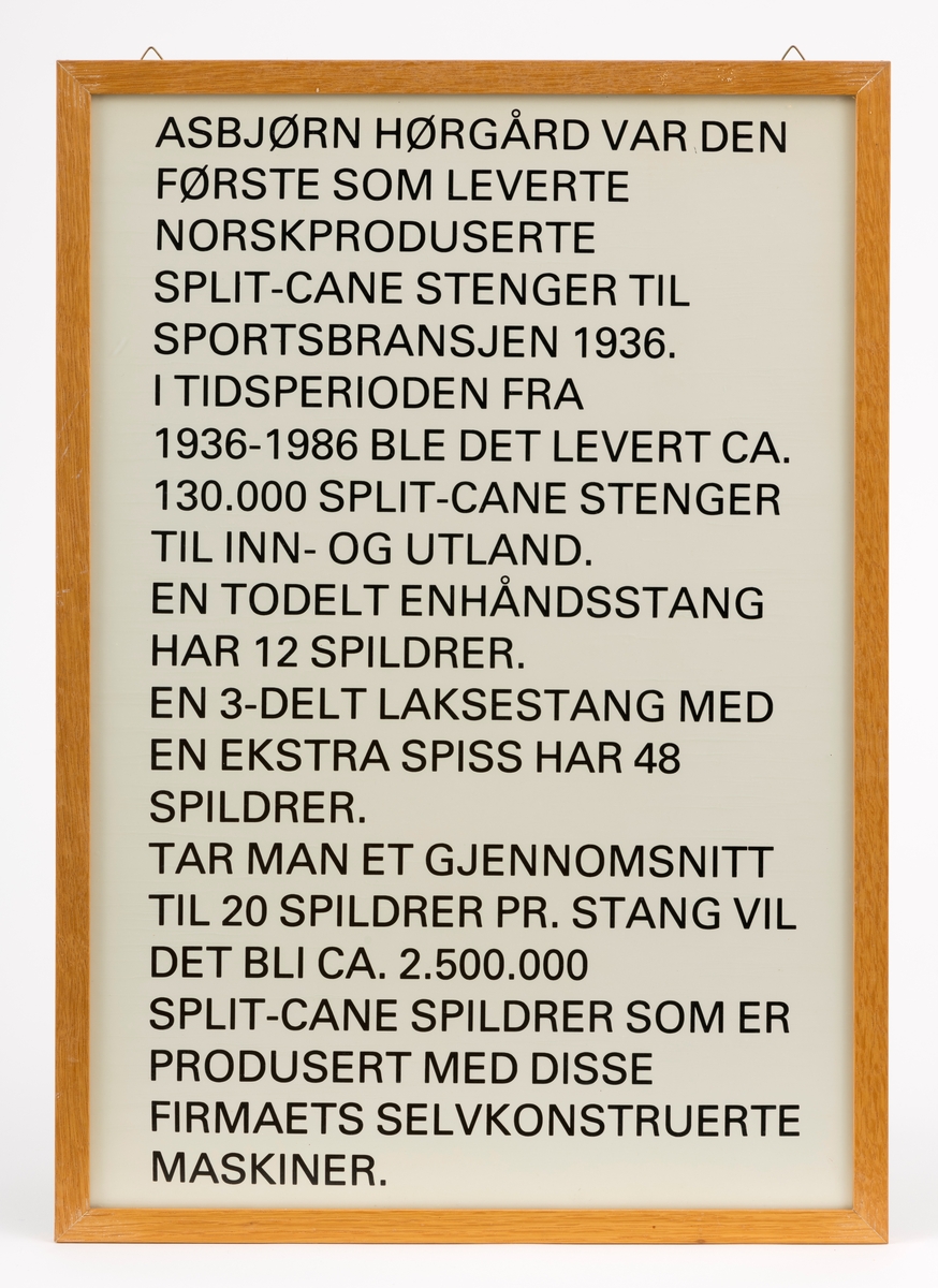 En innrammet rektangulær plansje med en informasjonstekst om splitcanestenger (splittkeinstenger) fra firmaet Asbjørn Hørgård A/S.  Plansjen var en del av museets basisutstilling om ferskvannsfiske fram til cirka 2013. Plansjen er beskyttet av glass, bakplate av papp og innrammet med trelister. Den kan hegnes opp i to triangulære messingringer. 

Denne teksten står på plansjen: "Asbjørn Hørgård var den første som leverte norskproduserte split-cane stenger til sportsbransjen 1936. I tidsperioden fra 1936-1986 ble det levert ca. 130.000 split-cane stenger til inn- og utland. En todelt enhåndsstang har 12 spildrer. En 3-delt laksestang med en ekstra spiss har 48 spildrer. Tar man et gjennomsnitt til 20 spildrer pr. stang vil det bli ca. 2.500.000 split-cane spildrer som er produsert med disse firmaets selvkonstruerte maskiner."



[Se referanser og referanser til filer for mer informasjon om hvordan framstillingen av splittkeinstenger foregikk. Se fanen "Opplysninger" for informasjon om Asbjørn Hørgård og hans firma. ]