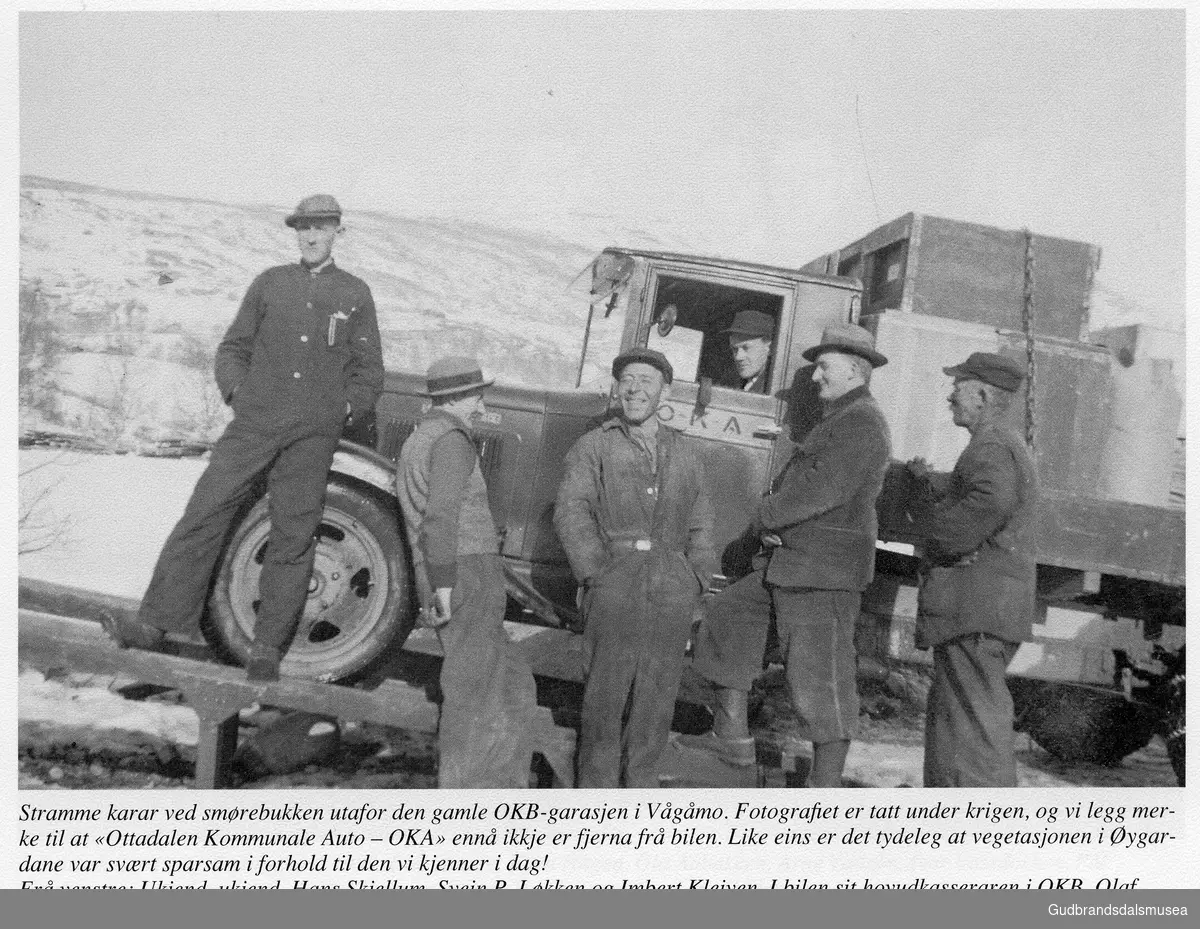 Stramme karar ved smørebukken utafor den gamle OKB-garasjen i Vågåmo. Fotografiet er tatt under krigen, og vi legg merke til at "Ottadalen Kommunale Auto - OKA" ennå ikkje er fjerna frå bilen. Like eins er det tydeleg at vegetasjonen i Øygardane var svært sparsom i forhold til den vi kjenner i dag!
Frå venstre: Ukjend, Ukjend. Hans Skjellum, Svein P. Løkken og Imbert Kleiven. I bilen sit hovudkasseraren i OKB, Olaf Hole.
Utlån: Kjell Løkken
Lastabilen ser ut til å væra en Chevrolet Six ca. 1932-modell

Vågåkalenderen 1999, utgjevar: Vågå Kameraklubb