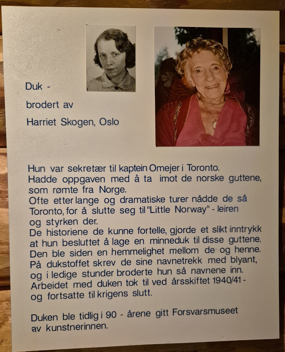 Duk som inneholder navnetrekkene til de norske guttene som ankom Little Norway, Toronto, for å bli flyvere. Duken er håndbrodert av Harriet Skogen som var sekretær til kaptein Omeyer ansvarlig for selektering av flyelevene.
Broderingen startet ved årsskifte 1940/41 og fortsatte til krigens slutt.
Duken ble gitt til Forsvarsmuseet tidlig på 1990 - tallet av kunstnerinnen.