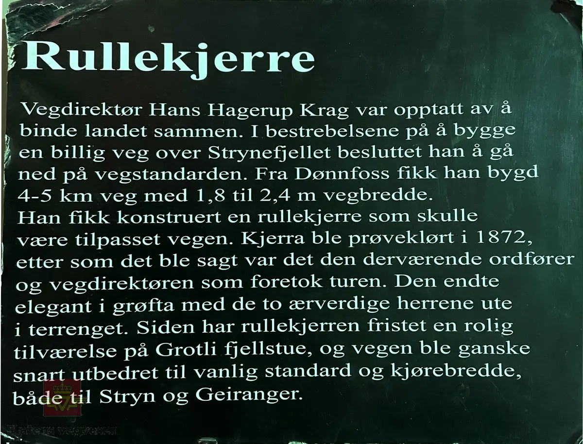 Håndskrevet tekst på framsiden av bildet: "Tilhører Baalsrud (Fra V.D. Krag) 1903." Videre medfølger det håndskrevet tekst til bildet: Sitat: "Krag og Vegdirektør Bergh prøver rullekjerre, bygget for billige veger." Bildet viser presentasjon av rullekjerren, som skulle bli det nye kjøretøyet for høyfjellsvegene, men ikke ble noen suksess. 
Dette bilde er vistnok tatt i et gårdsrom i Haugesund. Til venstre sitter daværende vegdirektør Bergh og til høyre seinere vegdirektør Krag. Usikkert når bilde er tatt, Christian Wilhelm Berg døde i 1873 så bildet er tatt før den tid, og det er trolig det eneste fotografiet vi kjenner hvor Christian W. Bergh er avbildet. Følg pilen til høyre for flere bilder. I alt 7 bilder.
Ref. til "Meddelelser fra Veidirektøren," nr. 2-1945, side 24, der bildet er illustrert i en artikkel om "Rullekjerren," av H.W. Paus. 
Ref. til "Årbok for Norsk vegmuseum 2016," en artikkel om Vegdirektør Krag - "Heller en tarvelig vei enn ingen vei," ved Ane Cecilie Røed. I boka er samme bildet side 101 som i "Meddelelser fra Veidirektøren," nr. 2-1945)
Utsnitt fra Ane Cecilie Røed sin artikkel:
Rullekjerren
"Som vegmann var Krag opptatt av nye ideer og initiativ for å bedre framkommeligheten. Han var også interessert i ulike framkomstmidler noe denne historien illustrerer. Befolkningen i Skjåk hadde lenge ønsket seg en kjøreveg over fjellet til Vestlandet, og da gjerne til Tafjord. Krag på sin side ville at vegen, en simpel kjøreveg, skulle gå over Grotli og slik ble det. Da vegen var nesten ferdig, viste det seg at man ikke kunne kjøre på den med vogn. Til det var vegdekket for løst og vegen for smal. En rullekjerre, som enten var en kjerre med to brede hjulfelger, eller en trommel eller rulle, ble lansert og ble begeistret støttet av Krag.  Det sies om rullekjerren at den allerede i begynnelsen hadde det med å løpe løpsk og rulle sine passasjerer omkull. Da vegdirektøren og ordføreren skulle prøvekjøre den nye farkosten, endte de i grøften, med bygdefolket som nysgjerrige tilskuere. Kort tid etter var rullekjerren en saga blott, og på den nye vegen kjørte man med bredfelgede kjerrer (Schulerud 1974 s 301-302). Historien om rullekjerren bekrefter på lik linje med andre episoder i denne artikkelen, Krags brede interessefelt og engasjement. "
Se artiklene i Nedlastinger og Referanser lenger ned på siden.
Et eget Vegdirektorat kom først i 1864, og Christian Wilhelm Berg var den første vegdirektør i perioden 1864 - 1873.
Etterfulgt av  Hans Hagerup Krag i 1874 - 1903,  Johan Christian Skougaard 1903 - 1918 og Andreas Baalsrud i perioden 1919 - 1945. 
Bilde 2) Vegdirektør Christian Wilhelm Bergh.  Bilde 3) Vegdirektør Hans Hagerup Krag. Bilde  4) Vegdirektør Johan Christian Skougaard. Bilde 5) Vegdirektør Andreas Baalsrud. Se vedlegg i Nedlastinger for mer informasjon.
Bilde 6) Rullekjerren.  I følge «Meddelelser fra Veidirektøren Nr. 2-1945, side 24, er dette bilde av rullekjerren tegnet av overingeniør Fenger Krog.
Bilde 7) Informasjon om rullekjerren ved Norsk vegmuseum sin første utstilling 1992.