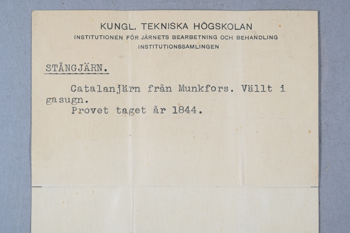 Två prover av stångjärn. Båda proverna märkta med påklistrad lapp med samma notering: "Tillverkadt 1844. Catalanjern från Munkfors. 2/3 Gräs...?, 1/3 Busjs (?), Välldt i gasugn." Tillhörande lapp med notering: "Stångjärn. Catalanjärn från Munkfors. Vällt i gasugn. Provet taget år 1844."