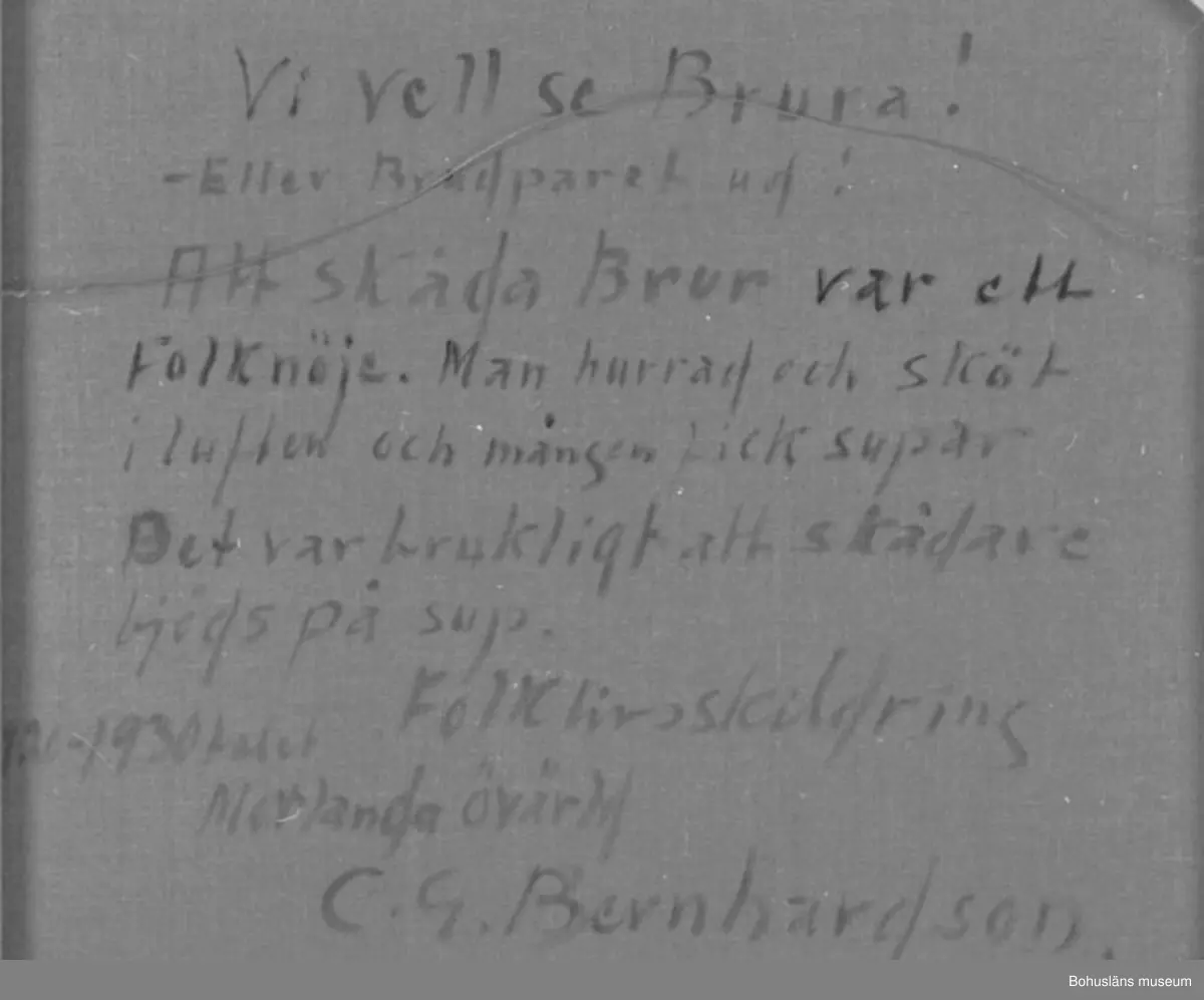 Baksidestext:
"Vi vell se Brura! - Eller Brudparet ud!
Att skåda Brur var ett Folknöje. Man hurrad och sköt i luften och mången fick supar. 
Det var brukligt att skådare bjöds på sup.
Folklivsskildring 1920 - 1930talet Morlanda övärld
C.G. Bernhardson."

Förklaring: Det var grannar och andra, som inte var inbjudna på själva bröllopskalaset, som ville se och på detta sätt hylla brudparet. "Vi vell se brura! - Eller brudparet ud!" = dial. för "Vi vill se bruden! Brudparet ut!"

Litteratur:
Bernhardson, C.G., Bohuslänska kustbor, Uddevalla 1983, sidan 20. 
Titel i boken: Skåda brur.

Montering: Ram

Övrig historik se CGB001
