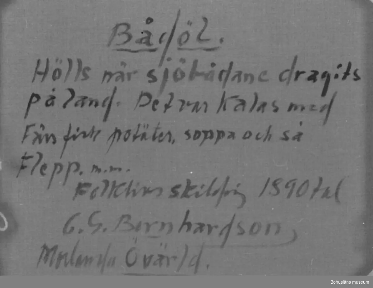 Montering/ram: RAM, * forts.: Förv. från: för etnologi och folklore. 
394 Landskap Bohuslän
594 Landskap Bohuslän

Baksidestext: 
"Bådöl.
Hölls när sjöbådane dragits på land. Det var Kalas med Färs fisk potäter, soppa och så Flepp. m.m.
Folklivsskildring 1890 tal
C.G. Bernhardson
Morlanda Övärld." 

Ordförklaring: Sjöbådane = sjöbåtarna, större gaffelriggat fiskefartyg för storfiske efter torsk och långa och som ersatte de äldre bankskutorna,  potäter = dial. för potatis, flepp = äggtoddy (från eng. "flip"), även juldricka, då en blandning av julöl ägg, sirap, och något brännvin.

Litt.: Bernhardson, C.G.: Bohuslänska kustbor, Uddevalla, 1983, s. 17. 
Titel i boken: "Bådöl.
På hösten när sjöbådane tagits på land var det sed att man i det hushåll som stod i tur att stå för bådölet samlades för att aväta en måltid som tecken på att sjöresorna var slut för det året. Maträtten bestod vanligen av fisk och annat tilltugg samt dryckjom, vanligtvis flepp. (Det har berättats att någon sällsynt gång haver det vankats efterrätt vid båtöl, då i form av fruktsoppa).
Tidsbild 1880-talet."

Övrig historik; se CGB001.