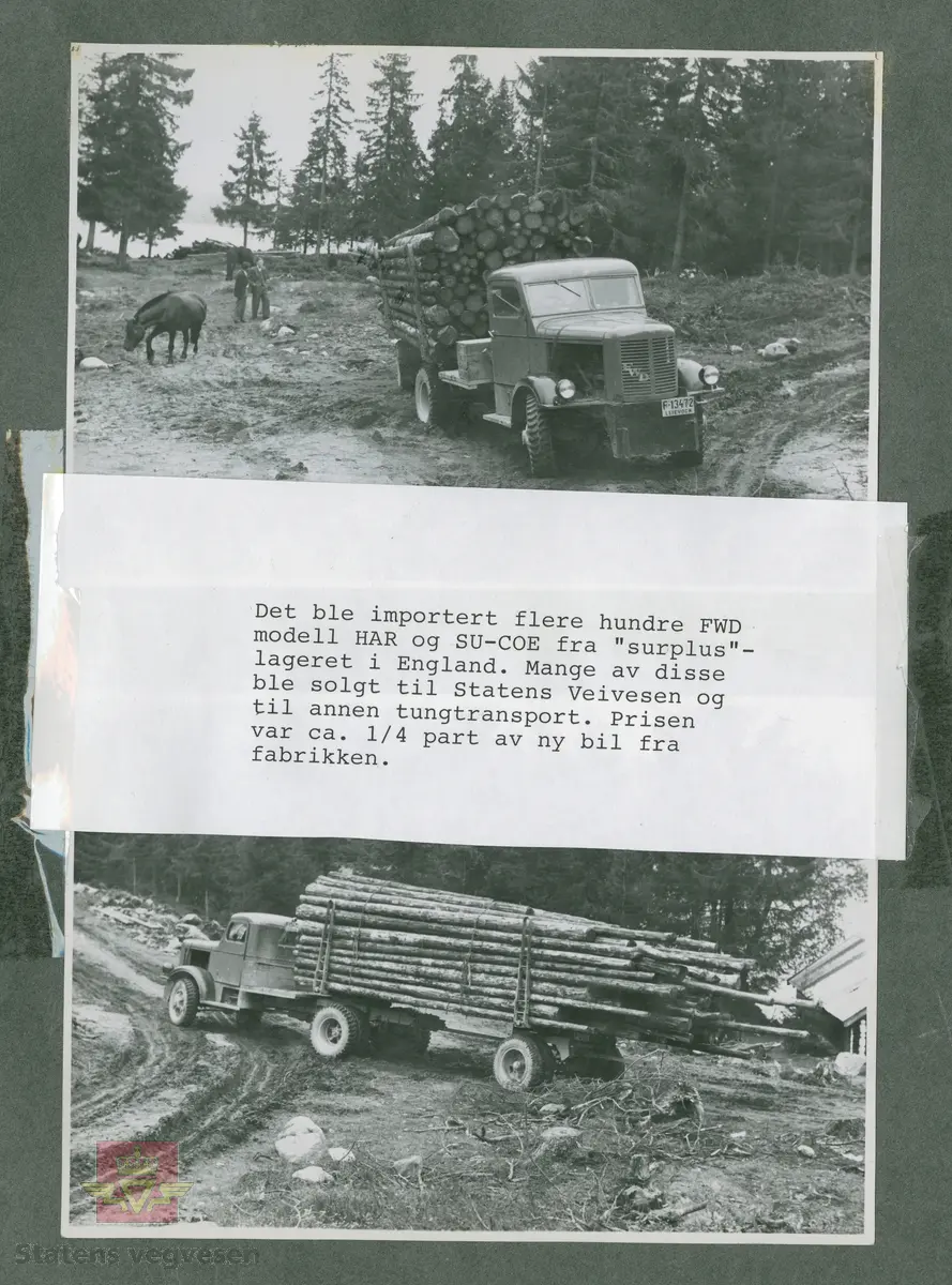 "Det ble importert flere hundre FWD modell HAR og SU-COE  fra "surplus"-lageret (overskuddsmateriell) i England. Mange av disse ble solgt til Statens veivesen og til annen tungtransport. Prisen var ca. 1/4 part av ny bil fra fabrikken."  I følge merking i album. "Fra Follum - Øyangen 1949." I følge merking i album.  
Bildet viser tømmertransport. Kjennemerke F-13165.