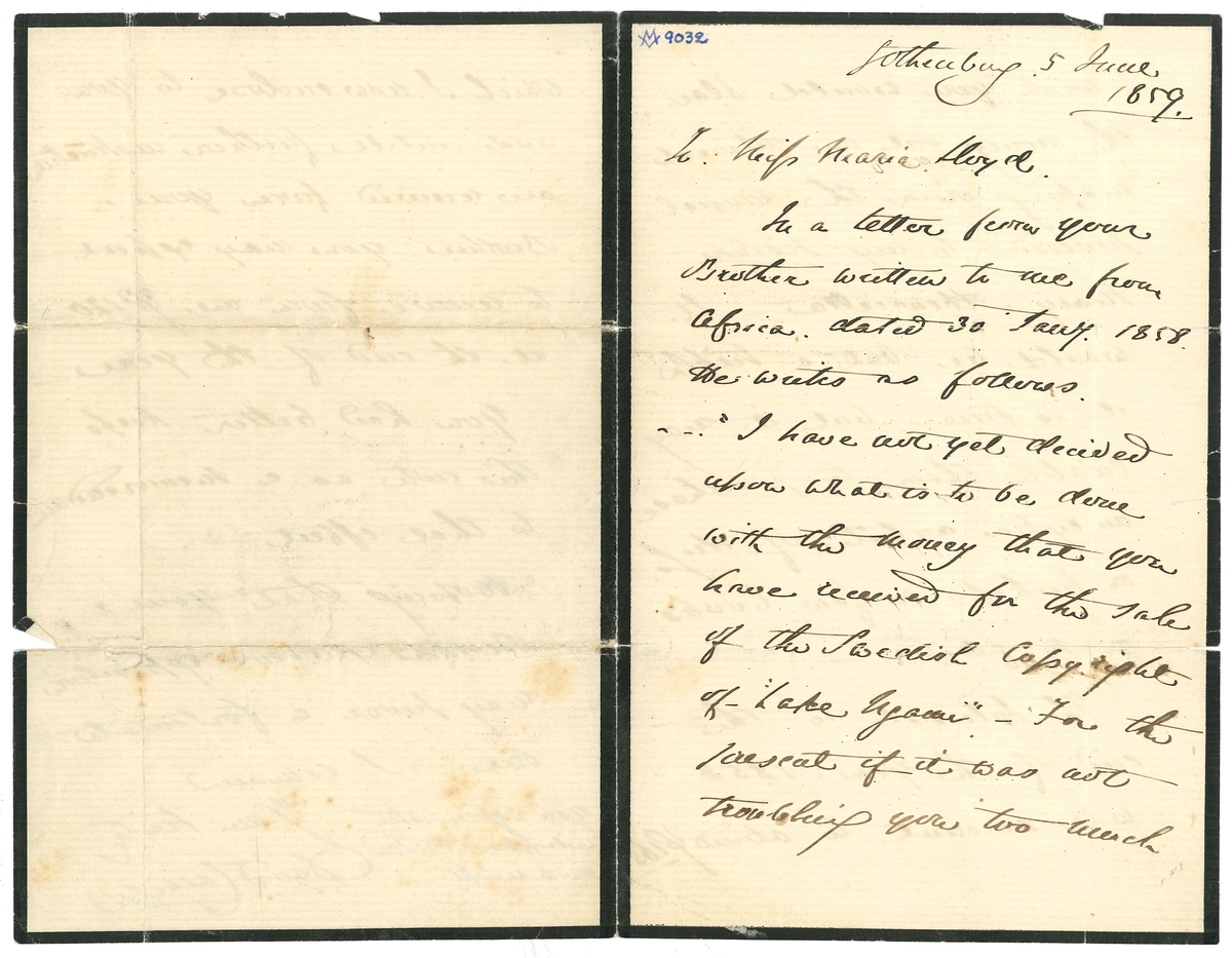 Brev till Maria Lloyd från David Carnegie:

"Gothenburg. 5 June
1859
To: Miss Maria Lloyd.
In a letter from your Brother written to me from Afica. Dated 30 Jany. 1858. He writes as follows.
-"I have not yet decided upon what is to be done with the money that you have received for the sale of the Swedish Copyright of "Lake Ngami". - For the present if it was not troubling you too much I wish you would place the money out on interest making over the annual proceeds to my sisters Mary & Henrietta - It would be vut a trifle, it is true, but it may enable them to purchase an extra article of dress. or perhaps a few books or so forth" -.
The Interest to the end of the year 1858 - will amount to about Lb 165. which I now wnclose to you. and until further instructionsa are received from your Brother. you may expect  to receive from me  lB 120 at the end of the year -
You had better keep this nota as a memorandum to that effect -.
Hoping that your Brothers present espedition may prive a fortunate one. I remain
Your truly
David Carnegie
You & your sister will please to send me a receipt -