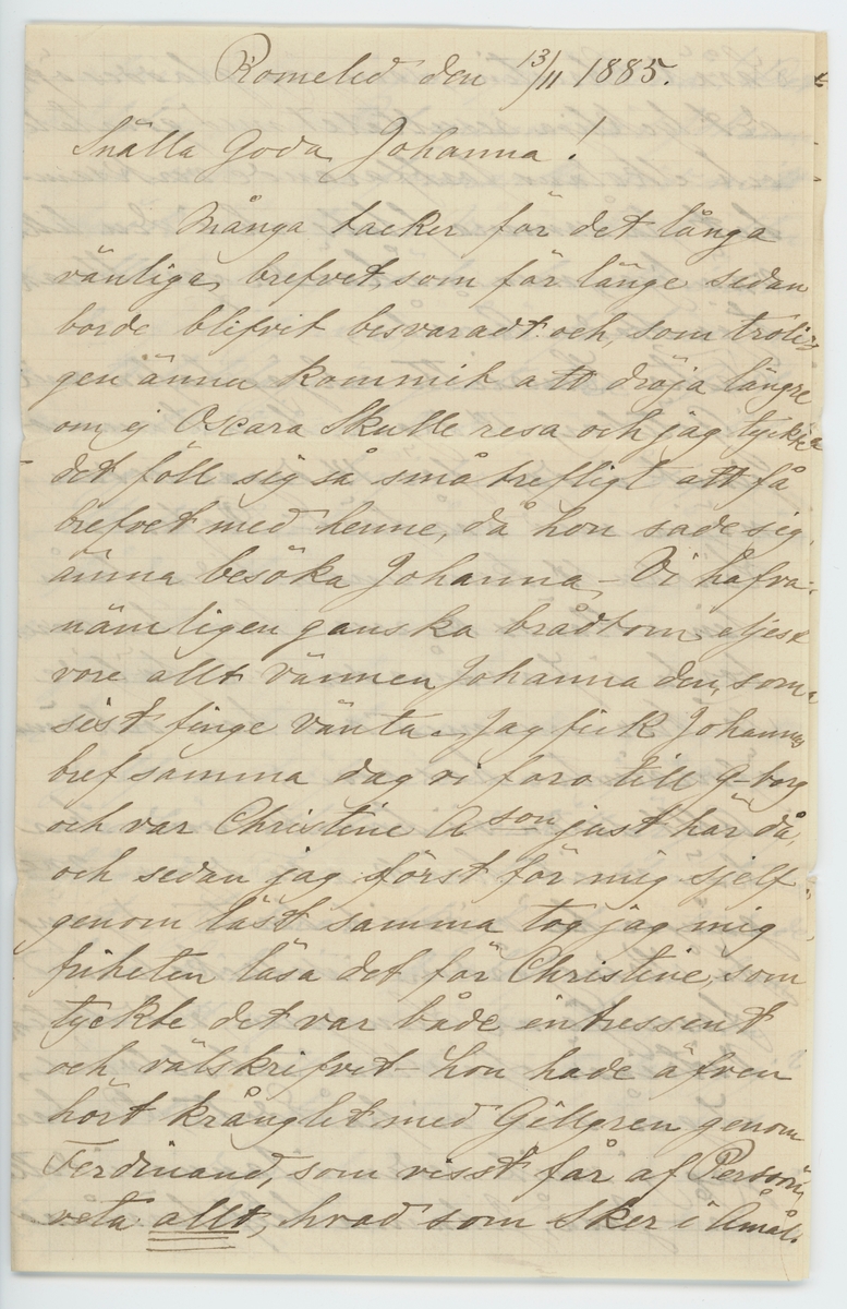 Brevet består av två brev skrivet till Johanna Brunsson från Aurora 13/11 1885 och från Emilie Colliander, samma datum.

"13-de nov. 1885.

Snälla goda fröken Brunsson;

Hur oförmödadt får jag genom Oscara Häggh tillfälle att infria ett gifvetlöfte till Herr Pehrsson ang. några blommor, och tar mig friheten bedja fröken genom mjölkbudet ef. ock egenhändigt, om tillfälle erbjuit fortskaffa dem till egaren ... tack för brefvet! Ja det var ju glädjande; Måtte blott den långa föregående oron icke ha menligt inverkat på helsan och måtte arbetet gå väl och framåt! Vi alla befvo glada öfver utgången! Alla här bedja helsa. Oscara sade då hon var här att hon tänker göra ett kort besök hos fröken och derför om jag är först innan jag fick höra detta framställde min anhållan. Hvad säger Gillgren om allt? Ja det har varit en tråkikt, regnig höst, dock hade vi godt och vackert under förra veckan då vi fick åtskilligt arbete i trädgården undangjort. Ack om jag haft något rart och godt att sända fröken, det skulle gjort mig nöje men. -
Att de nya grannarne äro vänliga och beskedlige människor var bra. roligt för fröken - och sedan fins ju de gamla qvar i närheten att kunna träffa ibland. Var god och helsa alla dem vi äro bekanta med. när de takas. Har något försports från dem i förra breftet nämda fickan fr. storsbyn som är i Stockholm? Af tidningarne sågs att det blef konkurs efter Sollin; Gud hjepe den stackars Enkan? O, hvad tycker det är synd om henne! Gud bevare hvar och en ifrån att komma i en sådan olycka? Jag ser nu hur tokigt jag mistagit mig frå papperet, det vill nu en vän till både att öfverse med slarfvet samt taga reda på detsamma det är just kaffetimman, vi äro samlade och ha slagit oss ned vid stora runda bordet något pratas och misstad kan ske. Jag antar att Aurora som ock skrifver omnämner ett och annat härifrån och för att icke samma skall omtals af 2-ne slutas med att helsa fröken från oss alla. Lef väl - sköt helsan och glöm förtretligheter beder vänligen med tillgifvenhet
Emilie Colliander."

"Romelid den 13/11 1885.

Snälla Goda Johanna!

Många tackar för det långa vänliga brefvet, som för länge sedan borde blifvit besvaradt och, som troligen ämna kommit att dröja längre om ej Oscara skulle resa och jat tyckte det föll sig så små trefligt att få brefvet med henne, då hon sade sig ämna besöka Johanna - Vi hafva nämligen granska brådtom eljest vore allt vännen Johanna den, som sist finge vänta. Jag fick Johannas bref samma dag vi foro till G-borg och var Christine A-son just här då, och sedan jag först för mig sjelf genom läst samma tog jag mig friheten läsa det för Christine, som tyckte det var både intressant och välskifvet - hon hade äfven hört krånglit med Gillgren genom Ferdinand, som visst får ag Persson veta allt, hvad som sker i Åmål. Såväl Christine, som jag dladdes öfver det lyckliga resultatet med qvartalet och skolans fortfarande verksamhet på samma plats och i den lilla vänliga, men måhända sqvalleraktiga staden Åmål.
Faster Henriette och jag hafva varit i Göteborg 14 dagar; hem kommo just i dag för 14 dagar sedan nöjda med vår färd - Professor Lindhult kom under tiden från sin utlänska resa ä han har varit borta i 7 månader och följde Farbror nu med oss hem och ämnar öfvervintra hos oss -
Allt sedan vi hem kommo har här varit besök alla dagar - 2-ne gänger ha vi varit borta - 1 gång på Kronogården i sällskap med familjerna Lundgren, vid station Vitrinär Sjöstrand och Selvins -
Igår voro vi på Edet - Det har jag ej varit sedan i Januari detta år - Jaså, Johanna blef förvånad öfver förlofningen på "Ellenå"! Det blef ej jag - Det minns väl Johanna jag sade mig förmärka vid mitt besök på Stigen i Våras - Dock efter allt hvad jag hört och sett inom de familjerna, så är fästmöm mer att beklaga än gratulera - Godt emellertid att de der gamla inbilska ungherrarne börjat röra på sig - 
Skulle Amelie någon mer gån rör på den strängen angående mig och så i vänskapens namn ber jag Johanna förtaga henne den dumma tron - riktigt med allvar; Nej, att sjelfmant öfverlemna dig åt ett ändlöst slafveri; dertill är jag ej hägad - Få se huru länge hon håller ut - Hjalmar skref och omtalade hela historien - förlofningen kom som ett nysande öfver dem; men hvarför i all verlde gifta de sig ej? Stackars fru Skarin! Hennes glädjedagar ha varit få - Ej minst sedan de båda "kommo öfverens. om ett framtida förbund - Af trädgårdsmästare Edman hörde jag att Maria Andersson varit sängliggande och att Patron varit i G-borg fär att få massage ä han lär vara vättre. Vi hafva nu på Stigen det 5 kg tyger i år till spinning o väfnin- Förlåt mig, som visst glömt säga Johanna att jag ej behöfver något underkjolstyg, ty jag har ändrat en gammal klädning till kjol istället - Hvad Elisabeth måtte vara lycklig - med alla sina bestyr - Man, barn och fjäderfå i oändlighet - de senarem som bara hittils varit till otroligt bevär och ringa nytta. Var så innerligt snäll och helsa, Vernerska familjen och bed Amelie ej glömma af mig med ett långt o roligt bref - hon har lofvat mig det och i dylika fall är jag mycket mån om att min nästa skall "stå vid ord"- Man kan ej hjelpa att man är egoistisk - Papa har flera gånger, åtminstone 2, träffat Gillgréns Obs! Fortsättning på mammas 4 sida.

Kyrkoherden har alltid varit vänlig och sig lik - Godt att han är ledig från befattningen vid Johannas skola - Hvem är i hans ställe? Gick vägmästar'n tillbaka igen? Helsa lilla Larsson och Gejberg då de träffas. Så äfven andra bekanta som minnas mig och som vilja hafva en påminnelse och helsning från Johannas länga svart vän, Glöm ej Brandzells. På Sjuntorp må de godt. Alfreds fot är fullkomligt återställd, men får han allt vara försigtig. Anna c-der är ännu borta - Jemt i dag 10 veckor sedan hon for - kommer väl snart hem, hoppas jag - Farbror Robert är ganska klen - Under veckan har det gått fram och tillbaka - Just nu kom Sara ut och sade att han blifver sämre på en stund men had då ofta varit litet besynnerlig; dock aldrig så, som nu. Nu kommer Lars och vill hafva brefvet till Skrehall - Detta kommer till Johanna vid middagstiden således god middag! Alla helsa hjertg. och framför till alla bekanta helsningar från Johannas tillgifna och tacksamma
Aurora"