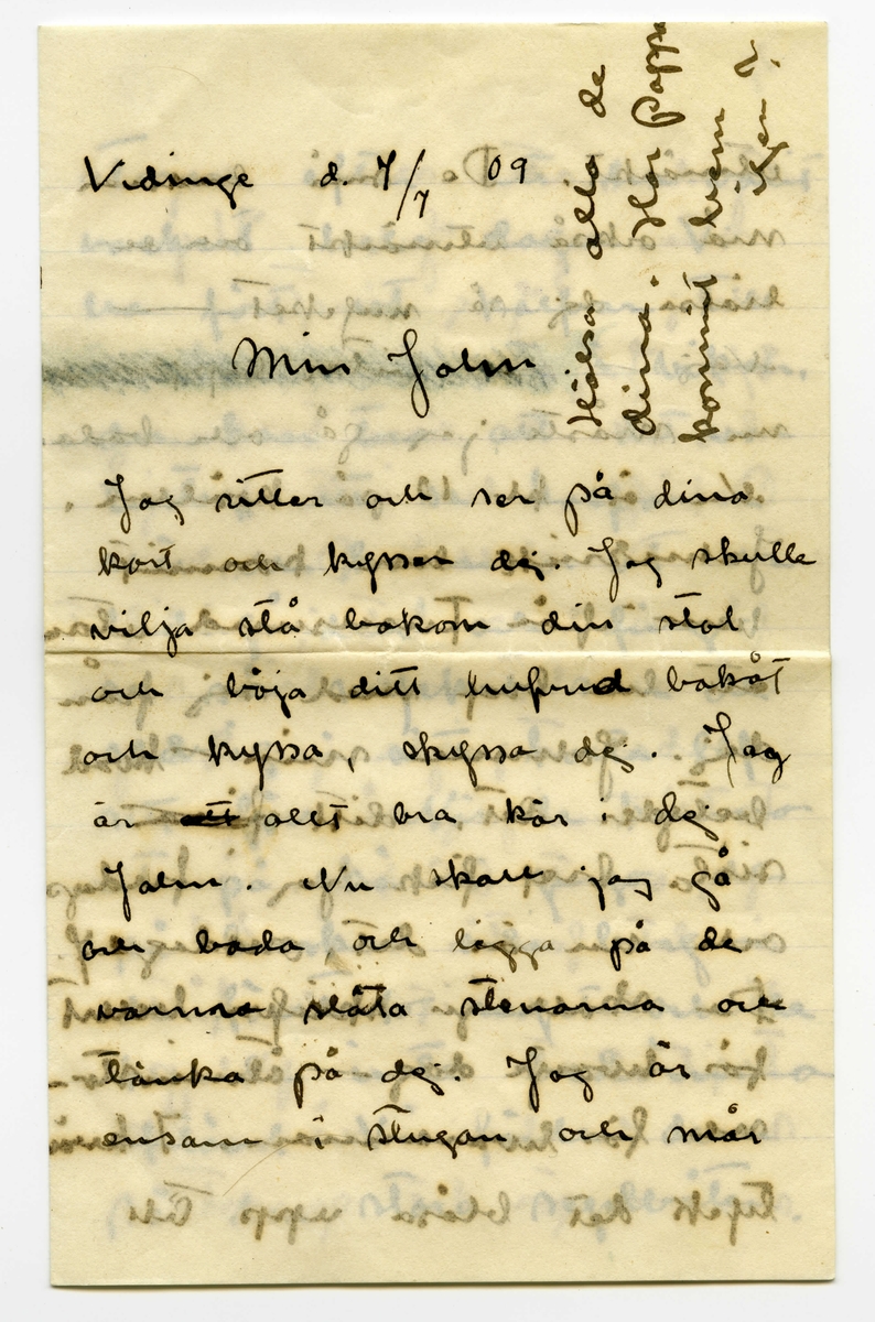 Brev 1909-07-07 från Ester Bauer till John Bauer, bestående av åtta sidor skrivna på båda sidor av tre pappersark (det ena vikt). Huvudsaklig skrift handskriven med svart bläck. På sista raden finns två liggande, spetsiga ovaler inritade före ”Din”. Förmodligen saknas sidorna 5-8.
.
BREVAVSKRIFT:
.
[Sida 1]
Vidinge d. 7/7 09

Min John

Jag sitter och ser på dina
kort och kysser dej. Jag skulle
vilja stå bakom din stol
och böja ditt hufvud bakåt
och kyssa, kyssa dej. Jag
är [överstruket: att] allt bra kär i dej
John. Nu skall jag gå
och bada, och ligga på de
varma släta stenarna och
tänka på dej. Jag är
ensam i stugan och mår
.
[Sida 2]
utmärkt. De små barnen
må också utmärkt och de
hälsa dej så mycket – 
Nej – [överstruket: oläsligt]
nu måste jag gå och bada.
Nu är kl 10 på kvällen.
JahnErik har kommit
hem från Furusund utan
att ha bref med sej från
dej. Johnne min – hvad
betyder det. ditt [överstruket: fina]
sista bref fick jag i fredags
och nu är det onsdag e.f.
Du skall ju skrifva hellst
för hvarje dag – åtminsto-
ne för hvarannan. I kväl
tycks det blåsa upp till
.
[Sida 3]
storm efter att ha varit
vackert hela dagen. Vi
ha fört ut kalfvar till
en liten ö ute i viken,
du kan tro att det var
lustigt att se kalfvarna
när de kommo ut ur
ladugården och fingo
se så mycket som de
aldrig i sitt korta lif
sett förr. När de kommo
ut på skäret gingo de
på buskar och berg – 
de förstodo inget och de
kunde inte bedöma
afstånd. Vi förde dem
på den stora segelbåten
.
[Sida 4]
4             3
God natt med dej
min egen John. Kyss
mej. Jag längtar – 
8/7. Jag ville vara hos
dej och se dina teckningar.
Behöfver du inte mej
till modell? Du ska
få se hur fet jag blifvit
då du kommer hit. sista
veckan tyngde jag 8 hg.
Fortsätter jag så väger
jag mot 60 kg. ännu
är det förstås bara 49.
Har du varit och fått
tagit bort dina Polyper
som du har i näsan?
annars gör det genast
.
[Kommentar: Förmodligen saknas sidorna 5-8]
.
[Sida 9]
9.
Jag skall ut på, jag
skall gå upp på ett berg
så att jag ser hafvet, så
blir det kanske bättre. God
natt med dej min egen
rare man. Sof godt och
dröm om mej.
9/7 I dag är det gråväder.
Måsar och Tärnor skrika
utanför mitt fönster. de ha
fått mat i dag. Sjömans
har fått en half tunna
strömming på sina ”skjötar”
i morse och måsarna få 
innanmätet, de flaxa så
att det glittrar hvitt för
ögonen och deras skrik verkar
.
[Sida 10]
10.
haf. [överstruket ? ?] Det blåser
nordan och jag var för
en stund sedan ute på
den yttersta udden, hvad
vågorna bråkade och fröste.
du minns väl grynnan som
är strax utanför, den lyste
mörk i vågdalarna men
när gågorna kommo blef
den skummande hvit.
Hafvet är hemskt, jag
vill inte ha dej där nere, 
då hoppade jag själf dit också
bara jag träffade dej, Johnne
min, då du kommer skall
jag bara med segelbåt emot
dej. Tag icke kanoten med
dej.
.
[Sida 11]
sid. 11
älskade vännen min. i
morgon skall Martin segla 
[inskrivet: till landet] om vädret tillåter, så
får du då detta bref. Tycker 
du att du inte får bref
nog ofta? Skrif ofta
till mej, jag blir så
glad för hvarje bref, skrif
om dina teckningar, skrif
om de bodar och om du
seglar mycket. Du har 
väl de vattentäta skotten
verkligen vattentäta och
.
[Sida 12]
12
så skall du ha en lifboj
med [överstruket: ?] i båten och den
skall du ha på dej när
du seglar – lyd nu
snällt och var rädd om 
dej för min skull. Gruffa-
och Spink börja att bli
väluppfostrade hundar, de
ha varit inne hela efter-
middagen, för det har reg-
nat, och de ha uppfört sej
väl. God natt med dej
Din [överstruket: Esther-]
Lisa
.
[inskrivet längst upp till höger på Sida 1: ]
Hälsa alla de dina. 
Har pappa 
kommit hem
igen?