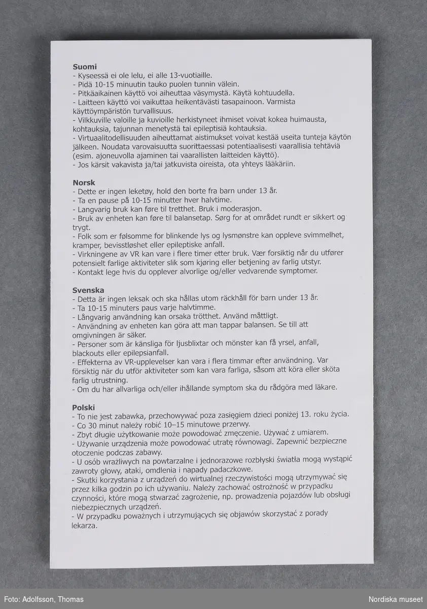 Virtuella glasögon (A-D)

A)Virtuella glasögon av plast. Cyklopformade, med remmar för att spänna fast vid huvudet. Avsedda att använda tillsammans med en smartphone (mobiltelefon), som placeras i ett fack framtill på glasögonen. För ungdomar eller vuxna från 13 år och uppåt. För att få en virtuell upplevelse krävs först att man laddar ned en applikation på internet www.trust.com/virutalreality. Två bilder framträder då framför vardera ögat. När man tittar genom glasögonens båda linser ger bilderna tillsammans en tredimensionell upplevelse av spel, filmer och video. Man får en känsla av att befinna sig i en annan värld. På sidorna av glasögonen finns två vred för inställning av skärpan. B) Säkerhetsföreskrifter C-D)bruksanvisning 

Kartong (332.989 a-b) och torkduk (332.990) ingår i förvärvet.
/Karin Dern 2018-06-11