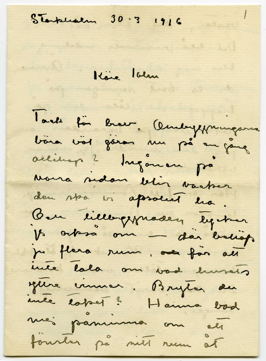 Brev 1916-03-30 från Ester Bauer till John Bauer, beståended av åtta sidor skrivna på fram- och baksidan av två vikta pappersark. Huvudsaklig skrift handskriven med svart bläck.
.
BREVAVSKRIFT:
.
[Sida 1]
Stockholm 30.3 1916
.
Käre John
Tack för brev. Ombyggningarna
böra väl göras nu på en gång
allihop? Ingånen på
norra sidan blir vacker
den ska vi apsolut ha.
Och tillbyggnaden tycker
jag också om – där behöfs
ju flera rum, [överstruket: och] för att
inte tala om vad husets
yttre vinner.
Bryter du inte taket? Hanna bad
mej påminna om ett
fönster på sitt rum åt
.
[Sida 2]
väster, det blir väl?
Det blå rummets indelning
blir nog också bra. Ämnar
du ta bort svängen på
trappan och låta den gå
rakt ner på verandan och
göra den mindre? /jag menar
verandan/
Här är full sommar nu, jag
länktar till Björkudden, och
ändå är här så mycket som
ska göras. Nu ska ju Stockhln
husägare ställas under kontroll.
Det har varit behövligt 
länge.
.
[Sida 3]
31.3 I dag är det min namns-
dag, jag har väntat förgäves
efter brev från dej.
Jag har tagit Dokt. Hesselgren
som läkare åt baby på
ett år. Jag hoppas att du
gillar det?! Men så
blir han också skött
mönstergillt, dokt. är här
åtminstone en gång i veckan
ibland mera. Hans diet
var ju alldeles galen,
nu har vi snart kommit
till den vanliga mängd av
näring som han ska ha
enligt sin ålder, och 
.
[Sida 4]
magen är bra också.
Baby är så stor nu, jag
har gett honom en stol
som han kan sitta själv i,
med kulor som han leker med.
1 april/ Nu sitter baby i
sin säng bredvid mej och
leker med sin vov-vov,
då och då tittar han på
mej och ler, han är
bedårande. I dag är det
sommar egentligen borde
han ut, men jag har
inte fått något stall till 
vagnen på gården ännu
.
[Sida 5]
2
och att bära vagnen upp
och ned en gång om dan’
blir knepigt – och så
ska jag sy fina gardiner
till honom också --- i
morron ska han säkert
ut. Han ligger för öppet
fönster nästan alltid.
Men febern håller i
sej.
Älskade John bygg för allt
i världen i vår --- bygg
med surt [överstruket: tim] virke då –
-- men vi kunna
inte ha den otäcka röda
färgen på huset, förres-
ten kunna vi inte häller
.
[Sida 6]
ha kvar Pelles fula hus
nu första sommaren vi
ha baby [överstruket: n]. Huset om-
målat och ett fönster
på jungfrukammaren
måste bli i vår.
Baby försöker resa sej
upp, han tar i säng-
kanterna, snart prome-
nerar han väl.
Det är väl för storleken
rammakaren ska ---[?]
---[?]. det är väl de
du ska singgera som
ska infattas?
.
[Sida 7]
Nu sitter lillen i mitt
knä och vill ha tag i
brevet. Dina brev brukar
han läsa grundligt, de
bli som bollar till 
slut. Jag far väl till
Hasselbacken [överskrivet: ett] en stund
i kväll, mycket lust
har jag inte. Här var
så förskräckligt mycket
kvinnfolk igår och  
huset är fullt av
blommor, rosor och
tullpaner (baby drar i 
pappret) Tack för teleg.
.
[Sida 8]
i morron ska jag ta
fler [överskrivet: b] foto av baby
som du ska få. Gerda
kommer nog hit i morron
och då ska hon få
hjälpa mej. Karin har
tvingat Hilda H. och
fru Hedberg till sej, men
med mej lyckades hon
inte. Vi har inte tid.
Det har inte dom andra
häller förstås, men ---
med Karins kända energi
så går allt. ---
Adjö med dej. Nu ska
lillen få åka. Hälsa Pojken
Den Ester-Lisa