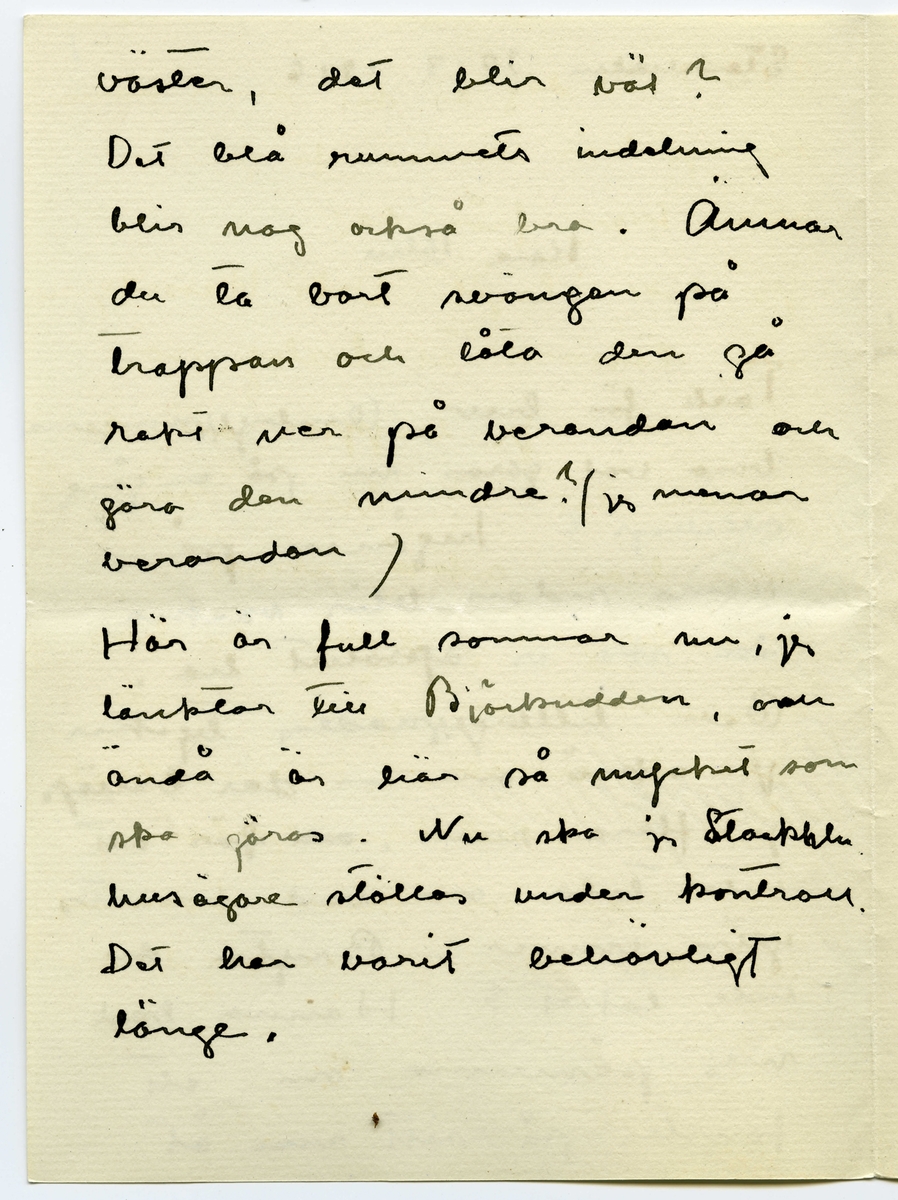 Brev 1916-03-30 från Ester Bauer till John Bauer, beståended av åtta sidor skrivna på fram- och baksidan av två vikta pappersark. Huvudsaklig skrift handskriven med svart bläck.
.
BREVAVSKRIFT:
.
[Sida 1]
Stockholm 30.3 1916
.
Käre John
Tack för brev. Ombyggningarna
böra väl göras nu på en gång
allihop? Ingånen på
norra sidan blir vacker
den ska vi apsolut ha.
Och tillbyggnaden tycker
jag också om – där behöfs
ju flera rum, [överstruket: och] för att
inte tala om vad husets
yttre vinner.
Bryter du inte taket? Hanna bad
mej påminna om ett
fönster på sitt rum åt
.
[Sida 2]
väster, det blir väl?
Det blå rummets indelning
blir nog också bra. Ämnar
du ta bort svängen på
trappan och låta den gå
rakt ner på verandan och
göra den mindre? /jag menar
verandan/
Här är full sommar nu, jag
länktar till Björkudden, och
ändå är här så mycket som
ska göras. Nu ska ju Stockhln
husägare ställas under kontroll.
Det har varit behövligt 
länge.
.
[Sida 3]
31.3 I dag är det min namns-
dag, jag har väntat förgäves
efter brev från dej.
Jag har tagit Dokt. Hesselgren
som läkare åt baby på
ett år. Jag hoppas att du
gillar det?! Men så
blir han också skött
mönstergillt, dokt. är här
åtminstone en gång i veckan
ibland mera. Hans diet
var ju alldeles galen,
nu har vi snart kommit
till den vanliga mängd av
näring som han ska ha
enligt sin ålder, och 
.
[Sida 4]
magen är bra också.
Baby är så stor nu, jag
har gett honom en stol
som han kan sitta själv i,
med kulor som han leker med.
1 april/ Nu sitter baby i
sin säng bredvid mej och
leker med sin vov-vov,
då och då tittar han på
mej och ler, han är
bedårande. I dag är det
sommar egentligen borde
han ut, men jag har
inte fått något stall till 
vagnen på gården ännu
.
[Sida 5]
2
och att bära vagnen upp
och ned en gång om dan’
blir knepigt – och så
ska jag sy fina gardiner
till honom också --- i
morron ska han säkert
ut. Han ligger för öppet
fönster nästan alltid.
Men febern håller i
sej.
Älskade John bygg för allt
i världen i vår --- bygg
med surt [överstruket: tim] virke då –
-- men vi kunna
inte ha den otäcka röda
färgen på huset, förres-
ten kunna vi inte häller
.
[Sida 6]
ha kvar Pelles fula hus
nu första sommaren vi
ha baby [överstruket: n]. Huset om-
målat och ett fönster
på jungfrukammaren
måste bli i vår.
Baby försöker resa sej
upp, han tar i säng-
kanterna, snart prome-
nerar han väl.
Det är väl för storleken
rammakaren ska ---[?]
---[?]. det är väl de
du ska singgera som
ska infattas?
.
[Sida 7]
Nu sitter lillen i mitt
knä och vill ha tag i
brevet. Dina brev brukar
han läsa grundligt, de
bli som bollar till 
slut. Jag far väl till
Hasselbacken [överskrivet: ett] en stund
i kväll, mycket lust
har jag inte. Här var
så förskräckligt mycket
kvinnfolk igår och  
huset är fullt av
blommor, rosor och
tullpaner (baby drar i 
pappret) Tack för teleg.
.
[Sida 8]
i morron ska jag ta
fler [överskrivet: b] foto av baby
som du ska få. Gerda
kommer nog hit i morron
och då ska hon få
hjälpa mej. Karin har
tvingat Hilda H. och
fru Hedberg till sej, men
med mej lyckades hon
inte. Vi har inte tid.
Det har inte dom andra
häller förstås, men ---
med Karins kända energi
så går allt. ---
Adjö med dej. Nu ska
lillen få åka. Hälsa Pojken
Den Ester-Lisa