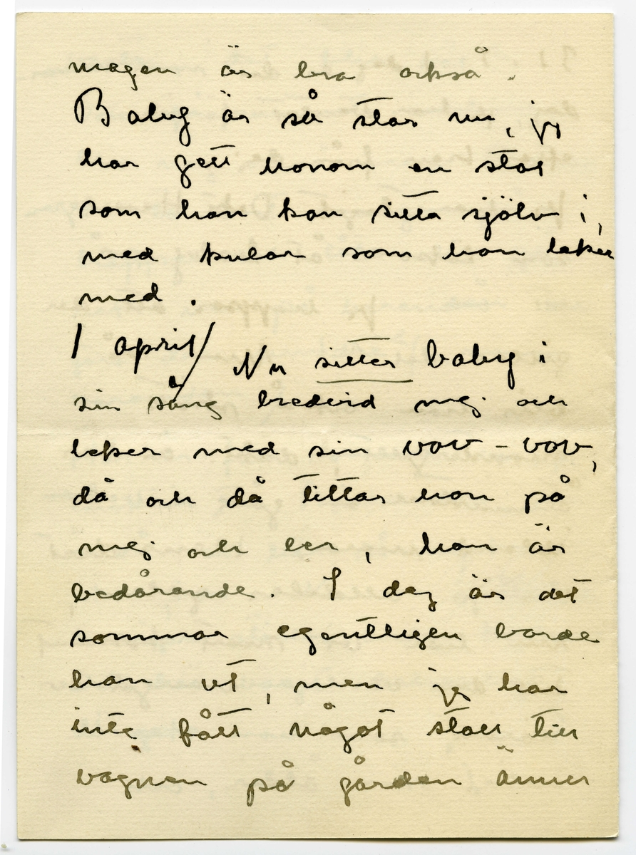 Brev 1916-03-30 från Ester Bauer till John Bauer, beståended av åtta sidor skrivna på fram- och baksidan av två vikta pappersark. Huvudsaklig skrift handskriven med svart bläck.
.
BREVAVSKRIFT:
.
[Sida 1]
Stockholm 30.3 1916
.
Käre John
Tack för brev. Ombyggningarna
böra väl göras nu på en gång
allihop? Ingånen på
norra sidan blir vacker
den ska vi apsolut ha.
Och tillbyggnaden tycker
jag också om – där behöfs
ju flera rum, [överstruket: och] för att
inte tala om vad husets
yttre vinner.
Bryter du inte taket? Hanna bad
mej påminna om ett
fönster på sitt rum åt
.
[Sida 2]
väster, det blir väl?
Det blå rummets indelning
blir nog också bra. Ämnar
du ta bort svängen på
trappan och låta den gå
rakt ner på verandan och
göra den mindre? /jag menar
verandan/
Här är full sommar nu, jag
länktar till Björkudden, och
ändå är här så mycket som
ska göras. Nu ska ju Stockhln
husägare ställas under kontroll.
Det har varit behövligt 
länge.
.
[Sida 3]
31.3 I dag är det min namns-
dag, jag har väntat förgäves
efter brev från dej.
Jag har tagit Dokt. Hesselgren
som läkare åt baby på
ett år. Jag hoppas att du
gillar det?! Men så
blir han också skött
mönstergillt, dokt. är här
åtminstone en gång i veckan
ibland mera. Hans diet
var ju alldeles galen,
nu har vi snart kommit
till den vanliga mängd av
näring som han ska ha
enligt sin ålder, och 
.
[Sida 4]
magen är bra också.
Baby är så stor nu, jag
har gett honom en stol
som han kan sitta själv i,
med kulor som han leker med.
1 april/ Nu sitter baby i
sin säng bredvid mej och
leker med sin vov-vov,
då och då tittar han på
mej och ler, han är
bedårande. I dag är det
sommar egentligen borde
han ut, men jag har
inte fått något stall till 
vagnen på gården ännu
.
[Sida 5]
2
och att bära vagnen upp
och ned en gång om dan’
blir knepigt – och så
ska jag sy fina gardiner
till honom också --- i
morron ska han säkert
ut. Han ligger för öppet
fönster nästan alltid.
Men febern håller i
sej.
Älskade John bygg för allt
i världen i vår --- bygg
med surt [överstruket: tim] virke då –
-- men vi kunna
inte ha den otäcka röda
färgen på huset, förres-
ten kunna vi inte häller
.
[Sida 6]
ha kvar Pelles fula hus
nu första sommaren vi
ha baby [överstruket: n]. Huset om-
målat och ett fönster
på jungfrukammaren
måste bli i vår.
Baby försöker resa sej
upp, han tar i säng-
kanterna, snart prome-
nerar han väl.
Det är väl för storleken
rammakaren ska ---[?]
---[?]. det är väl de
du ska singgera som
ska infattas?
.
[Sida 7]
Nu sitter lillen i mitt
knä och vill ha tag i
brevet. Dina brev brukar
han läsa grundligt, de
bli som bollar till 
slut. Jag far väl till
Hasselbacken [överskrivet: ett] en stund
i kväll, mycket lust
har jag inte. Här var
så förskräckligt mycket
kvinnfolk igår och  
huset är fullt av
blommor, rosor och
tullpaner (baby drar i 
pappret) Tack för teleg.
.
[Sida 8]
i morron ska jag ta
fler [överskrivet: b] foto av baby
som du ska få. Gerda
kommer nog hit i morron
och då ska hon få
hjälpa mej. Karin har
tvingat Hilda H. och
fru Hedberg till sej, men
med mej lyckades hon
inte. Vi har inte tid.
Det har inte dom andra
häller förstås, men ---
med Karins kända energi
så går allt. ---
Adjö med dej. Nu ska
lillen få åka. Hälsa Pojken
Den Ester-Lisa