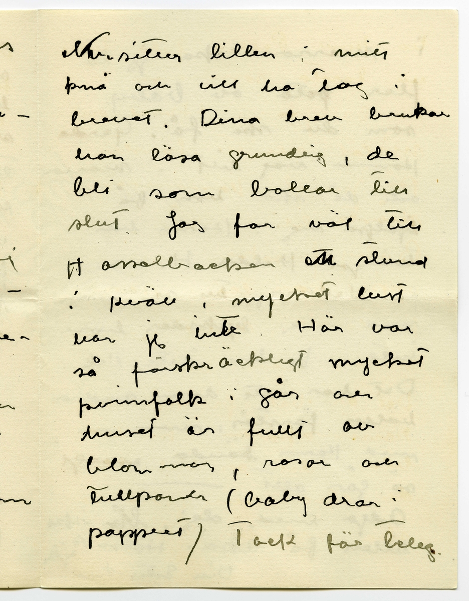 Brev 1916-03-30 från Ester Bauer till John Bauer, beståended av åtta sidor skrivna på fram- och baksidan av två vikta pappersark. Huvudsaklig skrift handskriven med svart bläck.
.
BREVAVSKRIFT:
.
[Sida 1]
Stockholm 30.3 1916
.
Käre John
Tack för brev. Ombyggningarna
böra väl göras nu på en gång
allihop? Ingånen på
norra sidan blir vacker
den ska vi apsolut ha.
Och tillbyggnaden tycker
jag också om – där behöfs
ju flera rum, [överstruket: och] för att
inte tala om vad husets
yttre vinner.
Bryter du inte taket? Hanna bad
mej påminna om ett
fönster på sitt rum åt
.
[Sida 2]
väster, det blir väl?
Det blå rummets indelning
blir nog också bra. Ämnar
du ta bort svängen på
trappan och låta den gå
rakt ner på verandan och
göra den mindre? /jag menar
verandan/
Här är full sommar nu, jag
länktar till Björkudden, och
ändå är här så mycket som
ska göras. Nu ska ju Stockhln
husägare ställas under kontroll.
Det har varit behövligt 
länge.
.
[Sida 3]
31.3 I dag är det min namns-
dag, jag har väntat förgäves
efter brev från dej.
Jag har tagit Dokt. Hesselgren
som läkare åt baby på
ett år. Jag hoppas att du
gillar det?! Men så
blir han också skött
mönstergillt, dokt. är här
åtminstone en gång i veckan
ibland mera. Hans diet
var ju alldeles galen,
nu har vi snart kommit
till den vanliga mängd av
näring som han ska ha
enligt sin ålder, och 
.
[Sida 4]
magen är bra också.
Baby är så stor nu, jag
har gett honom en stol
som han kan sitta själv i,
med kulor som han leker med.
1 april/ Nu sitter baby i
sin säng bredvid mej och
leker med sin vov-vov,
då och då tittar han på
mej och ler, han är
bedårande. I dag är det
sommar egentligen borde
han ut, men jag har
inte fått något stall till 
vagnen på gården ännu
.
[Sida 5]
2
och att bära vagnen upp
och ned en gång om dan’
blir knepigt – och så
ska jag sy fina gardiner
till honom också --- i
morron ska han säkert
ut. Han ligger för öppet
fönster nästan alltid.
Men febern håller i
sej.
Älskade John bygg för allt
i världen i vår --- bygg
med surt [överstruket: tim] virke då –
-- men vi kunna
inte ha den otäcka röda
färgen på huset, förres-
ten kunna vi inte häller
.
[Sida 6]
ha kvar Pelles fula hus
nu första sommaren vi
ha baby [överstruket: n]. Huset om-
målat och ett fönster
på jungfrukammaren
måste bli i vår.
Baby försöker resa sej
upp, han tar i säng-
kanterna, snart prome-
nerar han väl.
Det är väl för storleken
rammakaren ska ---[?]
---[?]. det är väl de
du ska singgera som
ska infattas?
.
[Sida 7]
Nu sitter lillen i mitt
knä och vill ha tag i
brevet. Dina brev brukar
han läsa grundligt, de
bli som bollar till 
slut. Jag far väl till
Hasselbacken [överskrivet: ett] en stund
i kväll, mycket lust
har jag inte. Här var
så förskräckligt mycket
kvinnfolk igår och  
huset är fullt av
blommor, rosor och
tullpaner (baby drar i 
pappret) Tack för teleg.
.
[Sida 8]
i morron ska jag ta
fler [överskrivet: b] foto av baby
som du ska få. Gerda
kommer nog hit i morron
och då ska hon få
hjälpa mej. Karin har
tvingat Hilda H. och
fru Hedberg till sej, men
med mej lyckades hon
inte. Vi har inte tid.
Det har inte dom andra
häller förstås, men ---
med Karins kända energi
så går allt. ---
Adjö med dej. Nu ska
lillen få åka. Hälsa Pojken
Den Ester-Lisa