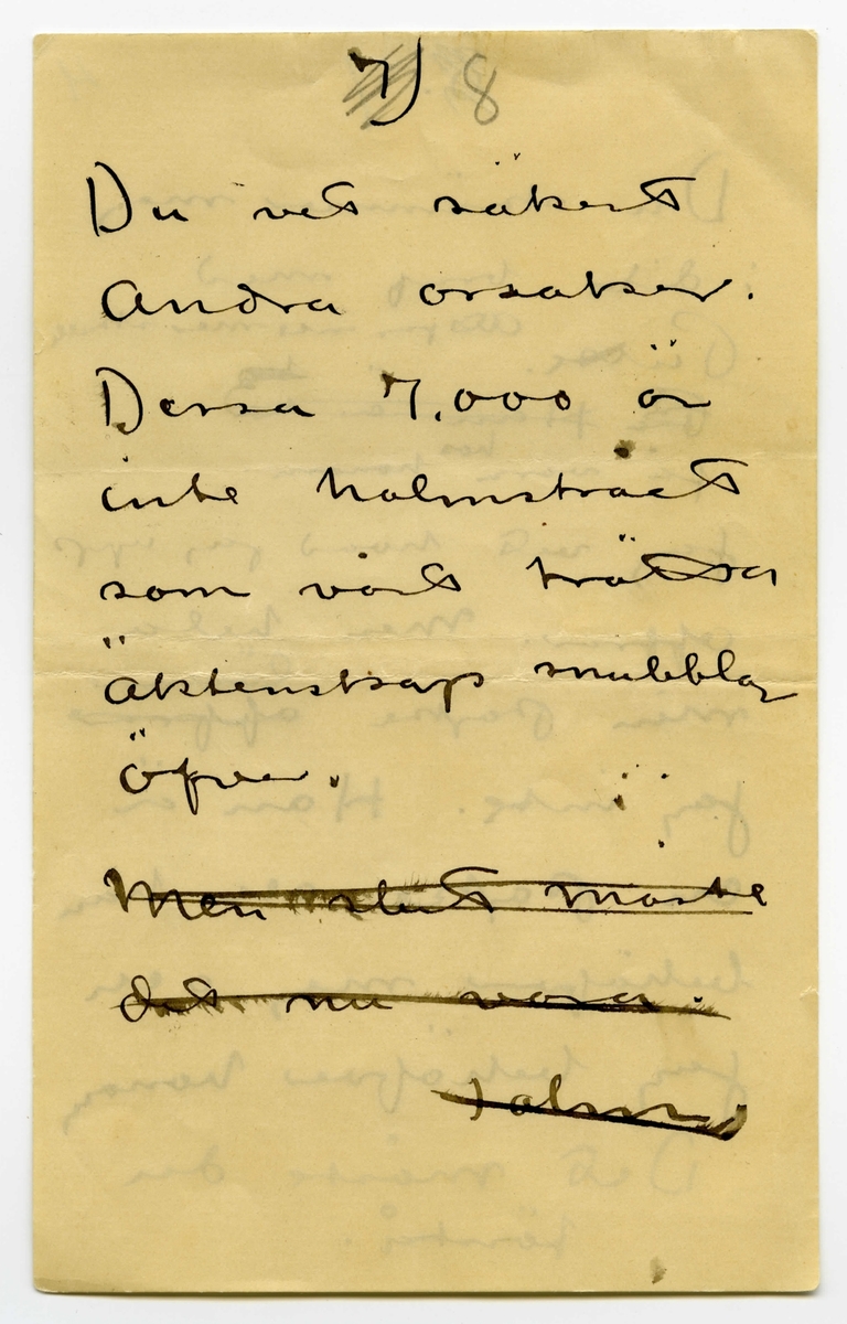 Brev odaterat från John Bauer till Ester Bauer, bestående av åtta sidor skrivna på fram- och baksidan av fyra vikta pappersark. Huvudsaklig skrift handskriven med svart bläck samt blyerts. 
.
BREVAVSKRIFT:
.
[Sida 1]
1.
.
Ja Ester.
Vi ha säkert lättare
att komma till
klarhet med hvarandra
skriftligt än muntligt
En del af hvad du
skrifvit tycker jag
också är riktigt
först och främst. Vi 
[understruket] kunna aldrig likas
att vi inte längre
.
[Sida 2]
2)
.
borde lefva tillsammans
insåg jag klarast 
i somras – men jag
var inte stark nog 
att ordna saken. För
Puttes skull har jag
dragit mej i det
längsta för en riktig
skillsmässa. Nu tror
jag att vi alla 3 i
längden må bäst
af en sådan. Den
kan inte kallas
förhastad. Halfheten
.
[Sida 3]
[överstruket: 2]
.
3)
.
som du förstår
går inte. 
.
När du i höstas 
bad mej om mitt
samtycke till en
stuga i Mörby såg
jag i detta förslag
en möjlighet att
ordna för Putte
och dej [överstruket: vi vår om vår
skilsmassa, som
jag visste ej kunde
.
[Sida 4]
4)
.
[överstruket: undvikas. 20.000
skulle stugan kosta.]
Det var en rimlig 
summa för din och
Puttes ekonomi
(att jag sjalf skulle
bo där har som du nogsamt vedt aldrig varit
min [överstruket: verkliga riktiga]
tanke)
Summan har vuxit
Till 37.000. all bygg-
nadspraktik har visat
att summan växer
vidare. Detta kan
inte din och Puttes
.
[Sida 5]
5)
.
ekonomi bära
Det måste du förstå
Hade jag känt mej 
kry och konstnärligt
stark och arbetsfrisk
skulle jag ej räk-
nat med en fixerad
summa åt Putte
och dej. – Men
jag vet att jag är
långt ifrån frisk
och att min arbets
.
[Sida 6]
6)
.
-förmåga blifvit
sorgligt liten och
jag vill ej tvingas göra
svag konst för 
pängar.
[Kommentar: hela nedanstående stycke överkryssat]
Tro nu inte mera
att i * [överstruket: denna skilsmassa]
kommer [överstruket: undan] för
[överstruket: att det planerade] 
bygget kostnadsför-
slag var 7.000 [överstruket: var]
högre än jag tänkt.
.
[Övanför överstrukna rader, samma sektion, sedermera överstruket]
* allt detta obehag
kommer få de 7000
kronorna du skrifver om. 
.
[Sida 7]
[överstruket: 8.]
7          4
.
Du skrämmer mej
i ditt bref med
Putte. Att jag inte mer skulle
[överstruket: Pu Han är en]
få vara hos honom.
Jag vet hvad jag upp
offrar. Men hela
min pojke [överstruket: offrar] lämnar
jag inte. Han är
en pojke och han
behöfver mej och
jag behöfver honom
det måste du
förstå.
.
[Sida 8]
[överstruket: 7)]
8
.
Du vet säkert
Andra orsaker.
Dessa 7.000 är
Inte halmstrået
som vårt trötta
äktenskap snubblar
öfver.
[överstruket: Men slut måste
Det nu vara.
    John. ]