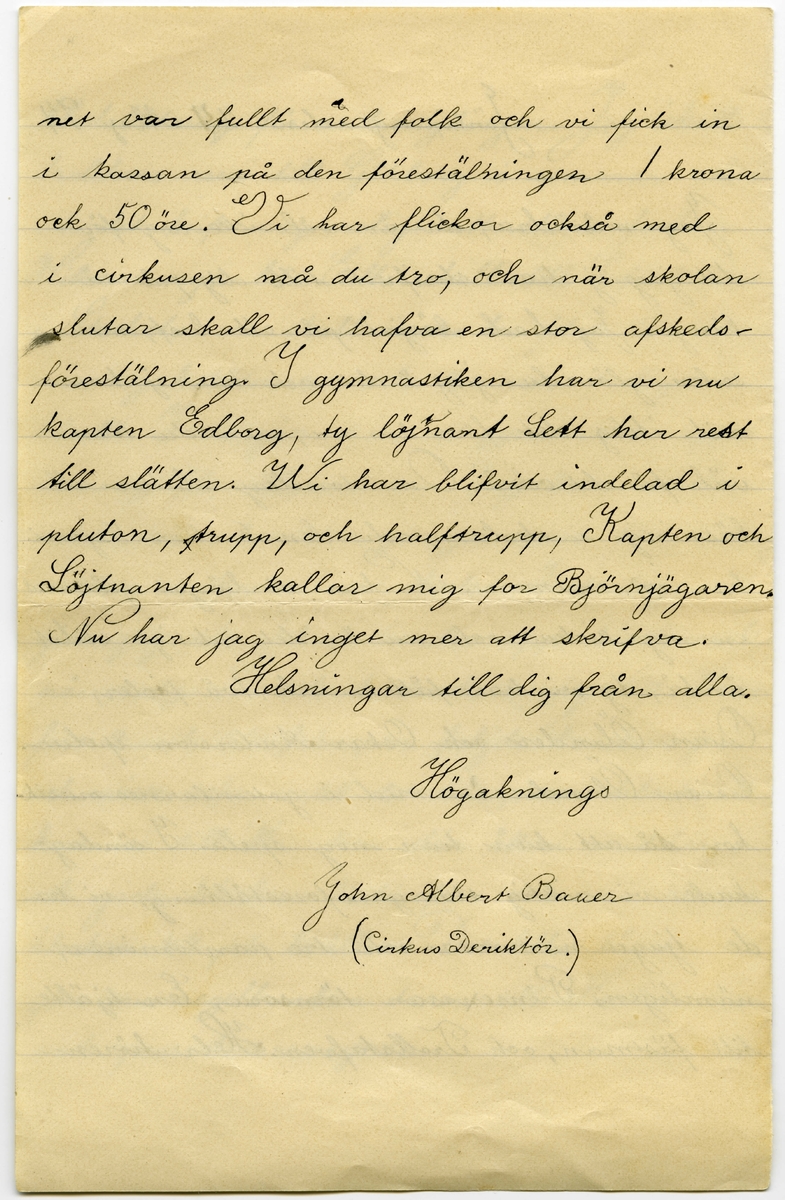 Brev 1894-05-24 från John Bauer till Hjalmar Bauer, bestående av fyra sidor skrivna på fram- och baksidan av ett vikt pappersark. Huvudsaklig skrift handskriven med svart bläck. 
.
BREVAVSKRIFT:
.
[Sida 1]
Snälle Hjalmar
Jag mår bra,
pappa har varit dålig men har nu
blifvit [inskrivet: t] better. Nere på Sjövik är nästan
allt grönt, och mamma har varit där
nere och sått blommor och grönsaker. På
sparrislandet har papa satt potatis i stället
för [överstruket: prickar över a] sparris. Jag och Ölandrana har [överstruken stapel på h] haft
Cirkus på Sjövik uppe på [överstruket: de] rännet, och vi
har haft så mycke folk att en söndag ha-
de vi 39 personer, vi hade 4 kroner i kassan
när vi/delade. Ida har flyttat och vi har fått
en annan kökska som heter Anna, det är
Johannes syster. Hos Söderbers står det illa
till, farbror är lika dålig, och tant ligger i
.
[Sida 2]
blodstörtning för andra gången. Jag skall
troliksvis resa till Göteborg i sommar också
och det brir nog roligt att sköta farbror
Hilmers nya båt. Edla skall till Sofiahemmet
i Stocholm och skall [överstruket: inskr] ha plats där så-
som sjuksköterska och kommer troligen
häråt. I morgån har vi gymnastik upp-
visning för allmenheten. Jag är i andre
roten, men har tre gånger varit före rot-
nastan i 6roten vid kulan. I söndags
gick jag och John Ölander upp klockan 6
på morgonen och lunkade i väg till Hane-
fors 2 mil härifrån, vi foljde landsvägen
och viste icke [överskrivet: k] vart det bär, men klockn 11
kom vi till [överskrivet: h] Hanefors där åt vi middag,
och gick klockan 3 därifran och var hemma
klockan ½ 9 på kvällen. Det lilla tåget
går nu regelbundna turer till Huskvarna
med passoskerarevagnar.
.
[Sida 3]
Jönköping den [överskrivet: 2] 24 Maj 94
Jag mår bra, du är väl icke arg för
[överstruken stapel på a] att jag ej har skrifvit till dig på så
länge. Jag hade börjat på ett bref, men
seden glömda jag å det, och har ej kom-
mit ihåg det förr än nu, men du kan 
väl få det också. Om torsdag slutar all
läsning i skolan, och den 6 eller 5 juni
har vi examen. Nu har vi börjat på med
en ny cirkus, och nu är det riktigt stilit
ändå, ty vi har fått musik, två fioler,
Osian Ölander och Oskar Andersson spelar.
Osian Ölander är med i gotemlarnes musik-
kor så att han kan nog spela. I söndags
hade vi riktig stor [överstruket: l] galaforestälning, vi ha-
de tjugu nummer och tre pantominer,
nämligen, [överstruket: n] Prinsessan törnrosa, En hjälte
till fästman, och Trollstafven. Hela hören-
.
[Sida 4]
net var fullt med folk och vi fick in i kassan på den föreställningen 1 krona
ock 50 öre. Vi har flickor också med
i cirkusen må du tro, och när skolan
slutar skall vi hafva en stor afskeds-
förestälning. I gymnastiken har vi nu
kapten Edborg, ty [inskrivet: t] löjtnant Sett har rest
till slätten. Wi har blifvit indelad i
pluton, [överstruket: stapel på t] trupp, och halftrupp, Kapten och
Löjtnanten kallar mig for Björnjägaren.
Nu har jag inget mer att skrifva.
Helsningar till dig från alla.
Högaknings
John Albert Bauer
(Cirkus Deriktör.)