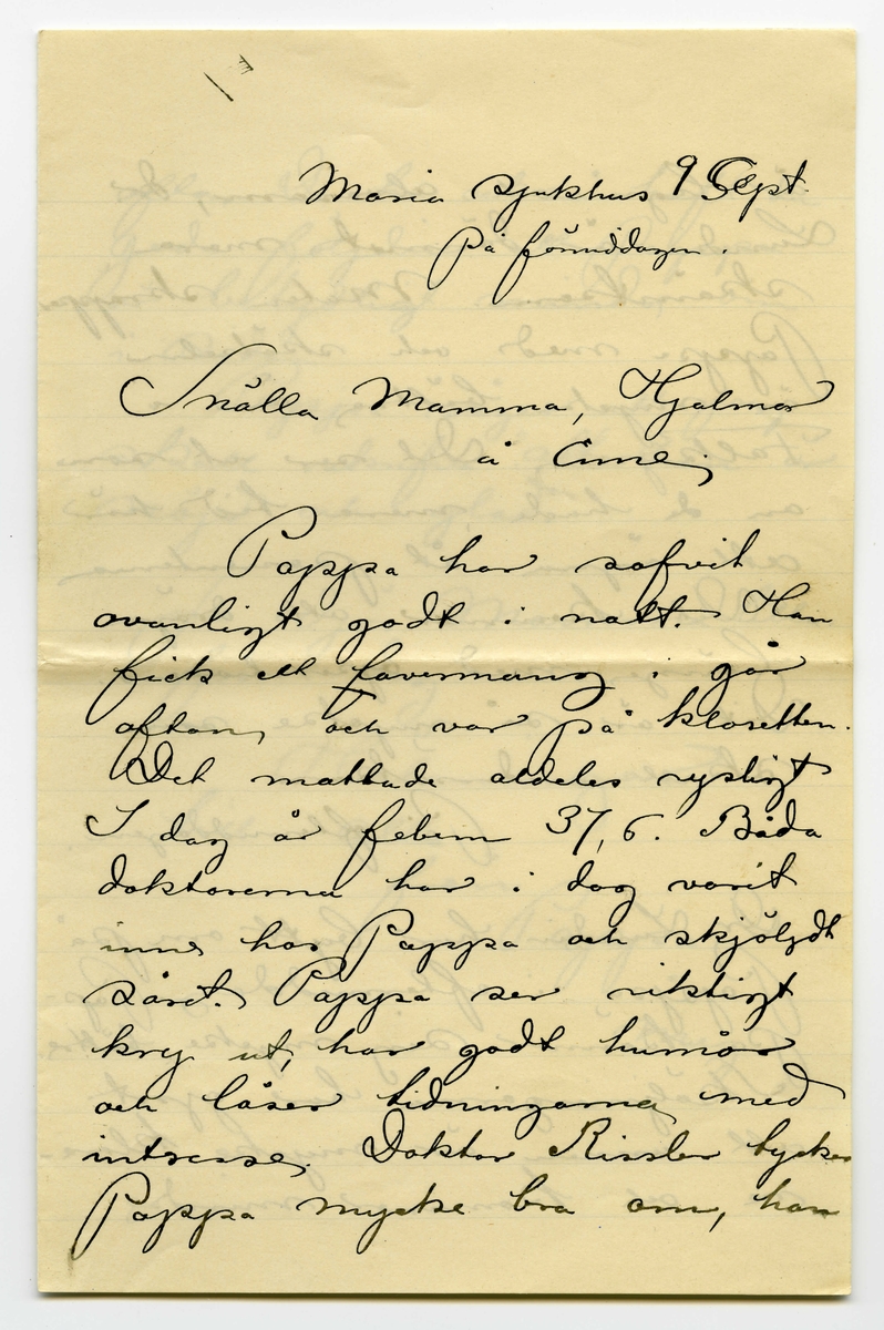 Brev 1901-09-09 från John Bauer till Emma Bauer, bestående av tre sidor skrivna på fram- och baksidan av ett vikt pappersark. Huvudsaklig skrift handskriven med svart bläck. Brevet saknar underskrift. Handstilen tyder på John Bauer som avsändare. 
.
BREVAVSKRIFT:
.
[Sida 1]
Maria sjukhus 9 Sept.
på förmiddagen
Snälla Mamma, Hjalmar
å Enne.
Pappa har sofvit
ovanligt godt i natt. Han
fick ett [överstruken stapel på l] lavemang i går
afton och var på klosetten.
Det mattade aldeles rysligt
i dag är febern 37, 6. Båda
doktorerna har i dag varit
inne hos Pappa och sköljdt
såret. Pappa ser riktigt
kry ut, har godt humör
och läser tidningarna med
intresse. Doktor Rissler tycker
Pappa mycke bra om, han
.
[Sida 2]
är lugn och alvasam, dr.
Lundin är därimot mera
skämtsam. Maten skräpper
Pappa med och skötseln
är mycke bättre än i 
Falköping. Det ser ut som
om de hade mera tid här
att ägna åt pasienterna
Det kommer att dröja
länge med operationen.
Dit är så mycke som
skall undersökas.
På eftermiddagen.
Dr. Lundin har bytt om på
Pappa i eftermiddag. Pap-
pa känner sig mycke bättre.
Sköljningarna har gjort
att urinen är mycke klara-
re och kommer mindre
.
[Sida 3]
ofta. De ha också haft den
goda följden att Pappa
är betydligt mindre öm
i sidan
Pappa säger att jag
skall skrifva ”att han är 
nöjd och glad.
Ja adjö Mamma lilla
för i dag.
Hälsningar
till alla
från Pappa 
å 
mej.