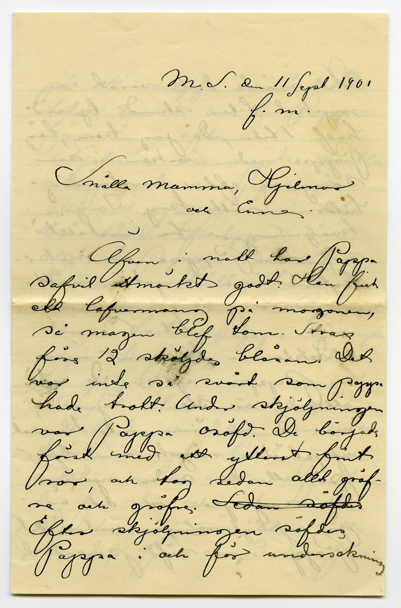 Brev 1901-09-11 från John Bauer till Emma, Hjalmar och Ernst Bauer, bestående av fyra sidor skrivna på fram- och baksidan av ett vikt pappersark. Huvudsaklig skrift handskriven med svart bläck. Brevet saknar underskrift. Handstilen tyder på John Bauer som avsändare. 
.
BREVAVSKRIFT:
.
[Sida 1]
M.S. den 11 Sept 1901
f.m.
Snälla mamma, Hjalmar
och Enne.
Äfven i natt har Pappa 
sofvit utmärkt godt. Han fick
ett lafvemang på morgonen,
så magen blef tom. Strax
före 12 sköljdes blåsan. Det
var inte så svårt som pappa
hade trott. Under sköljningen
var Pappa osöfd. De började
först med ett ytterst fint
rör och tog sedan allt gröfre
och gröfre. [överstruket: Sedan söfde]
Efter skjöljningen söfdes
Pappa i och för undersökning
.
[Sida 2]
Det måste dock varat en
mycket liten stund, ty vid
half 1 tiden, då jag kom, låg
Pappa redan vaken i sin
säng, och efter omständig-
heterna rätt kry. Inga
kväljningar ha inställt
sig, men Pappa är natur-
ligtvis ännu mycke matt
Kl. 6 e.m.
Doktorerna [överstruket: r] ha varit inne
hos Pappa i afton. De anta
att det är sten i njuren,
men de [överstruket: r] ha ännu inte kunnat
upptäcka något som tyder
på att den anda njuren
är angripen, och det är
ju rysligt roligt. Under det
Pappa var söfd passade de
.
[Sida 3]
på att utvigga urinröret. Det
talade de inte om för Pappa
förr än i afton.
Systrana äro mycke snälla
och pyssla om Pappa på
alla sätt. Jag för min del
är aldeles öfvertygad om
att inte Pappa kunnat
komma i bättre händer,
som dr. Westlin sa. [inskrivet: r] Apropa
det så tackar Pappa så mycke
för brefvet.
På Akademien äro vi
endast 3 i modellen ännu, och
det är mycke trist af den
enkla orsak att vi fortfaran-
de få stå och rita antik.
De ha inte råd att hålla
model för oss 3. De flesta
.
[Sida 4]
af mina ritningar från förra
året har jag hittat aldeles för-
störda, de som finnas kvar
ha jag lust att skicka hem.
Det finns alltid någon platts
för dem uppe på vinden
Adjö för i dag
Mamma lilla
Hälsningar
från
Pappa å 
mej.
P.S. Pappa tycker det är
bäst att jag skrifver.