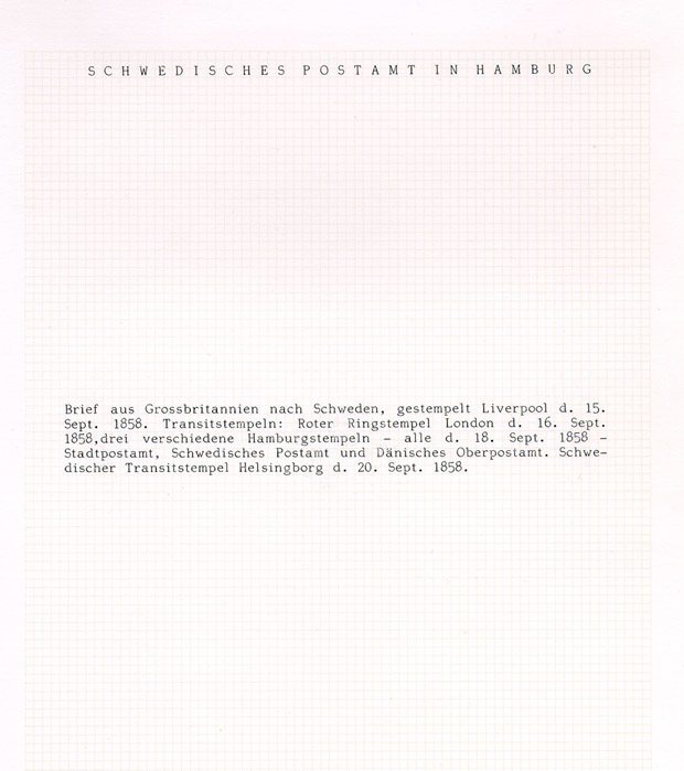 Text: Brief aus Grossbritannien nach Schweden, gestempelt Liverpool
d. 15 Sept 1858. Transitstempeln: Roter Ringstempeln London d. 16
Sept 1858, drei verschiedene Hamburgstempeln - alle - d. 18. Sept
1858 - Stadtpostamt, Schwedisches Postamt und Dänisches Oberpostamt.
Schwedischer Transitstempel Helsingborg d. 20 Sept 1858.

Albumbladet saknar föremål

Etikett/posttjänst: 1858-09-15

Stämpeltyp: Engelsk stämpel: Liverpool

Stämpeltyp: Engelsk stämpel: London

Stämpeltyp: Tre transitstämplar: Hamburg

Stämpeltyp: Transitstämpel: Helsingborg