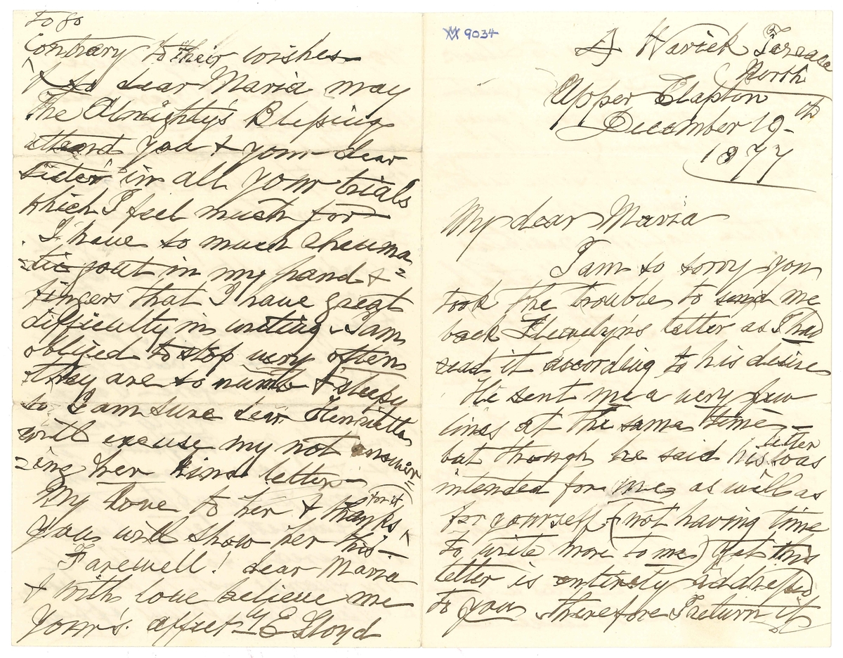 Brev till Maria Lloyd från Elizabeth Lloyd:

"A Waeick Terrace North Upper Clapton
December 19th 1877

My dear Maria
I am so sorry you took the trouble to send me back Llewellyn's letter as I had read it according to his desire
He sent me a very few lines at the same time- but though he said his letter was intended for me as well as for yourself-(not having time to write more to me) yet this letter is entirely addressed to you therefore I return it
I am not writing to Llewn at present - It is a great effort to me - & I am going away tomorrow, (if well enough) to stay a while with some relations but we have such bad foggy weather that my breathing is a good deal affected by it - I am very sorry to hear you still feel so much pain in your head I am sure it must be most trying - I do hope your change of residence has made you more comfortable as my change has made me - but I assure you it was a great trial to me to leave a house & family where I had lived 18 years & been kindly treated! & where I expected to end my days - but there were so many children, they wanted my rooms - so we parted good friends - & after some trying months of suspense (not knowing where to go) I find myself in still better quarters than I was before - I always pray to be rightly Guided in all my steppings in life & I hope I may think without presumption that my earnest dsires have been answered - so I tell all my friends not to be discouraged when things appear to go contrary to their wishes - & so dear Maria may The Almighty's Blessings attend you & your dear sister in all our trials which I feel much for
I have so much rheumatic gout in my hand & fingers that I have great difficulty in writing - I am obliged to stop very often they are so numb & sleepy so I am sure dear Henrietta will excuse my not answering her kind letter -
My love to her & thanks for it You will show her this -
Farewell! dear Maria & with love believe me
Your's affectly 
E Lloyd"