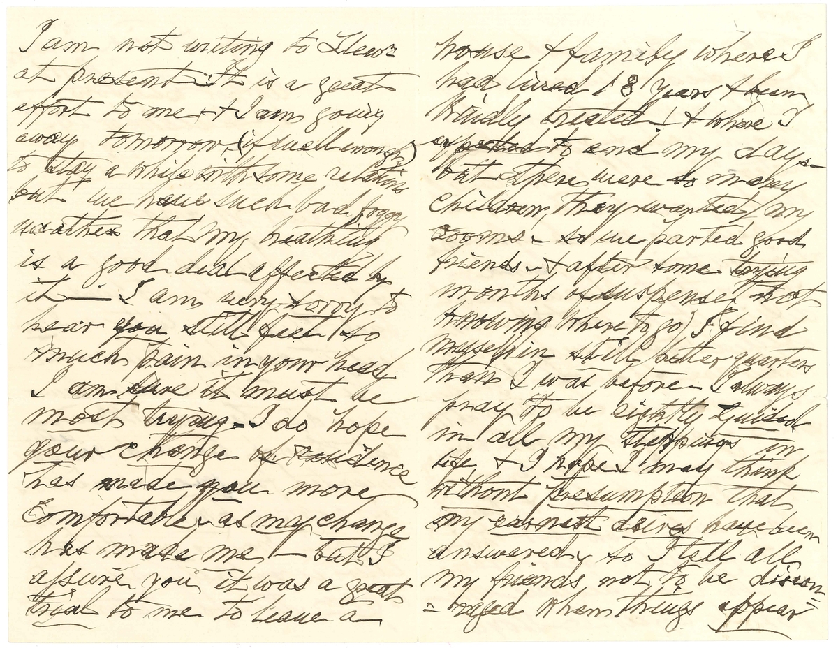 Brev till Maria Lloyd från Elizabeth Lloyd:

"A Waeick Terrace North Upper Clapton
December 19th 1877

My dear Maria
I am so sorry you took the trouble to send me back Llewellyn's letter as I had read it according to his desire
He sent me a very few lines at the same time- but though he said his letter was intended for me as well as for yourself-(not having time to write more to me) yet this letter is entirely addressed to you therefore I return it
I am not writing to Llewn at present - It is a great effort to me - & I am going away tomorrow, (if well enough) to stay a while with some relations but we have such bad foggy weather that my breathing is a good deal affected by it - I am very sorry to hear you still feel so much pain in your head I am sure it must be most trying - I do hope your change of residence has made you more comfortable as my change has made me - but I assure you it was a great trial to me to leave a house & family where I had lived 18 years & been kindly treated! & where I expected to end my days - but there were so many children, they wanted my rooms - so we parted good friends - & after some trying months of suspense (not knowing where to go) I find myself in still better quarters than I was before - I always pray to be rightly Guided in all my steppings in life & I hope I may think without presumption that my earnest dsires have been answered - so I tell all my friends not to be discouraged when things appear to go contrary to their wishes - & so dear Maria may The Almighty's Blessings attend you & your dear sister in all our trials which I feel much for
I have so much rheumatic gout in my hand & fingers that I have great difficulty in writing - I am obliged to stop very often they are so numb & sleepy so I am sure dear Henrietta will excuse my not answering her kind letter -
My love to her & thanks for it You will show her this -
Farewell! dear Maria & with love believe me
Your's affectly 
E Lloyd"
