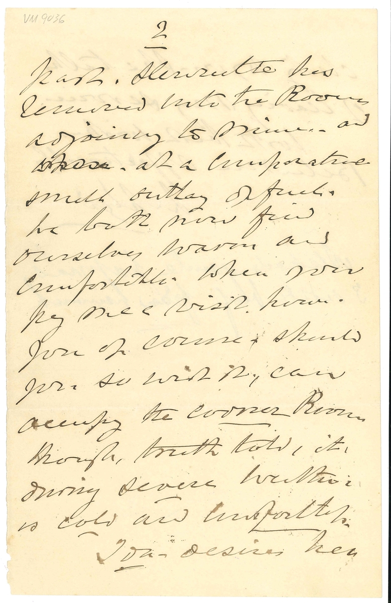 Brev till Marie Lloyd från Llewellyn Lloyd:

"Wenersborg 19 Jany 1876
My Dear Marie
- Your letter of the 10- of this month reached me in sourse of post, and, as you say nothing to the contrary, I am willing to hope your health is re-established.-
I was sorry to see in the paper the death of poor Miss Strömstedt that was:! and little thought, when we were last together, that your prediction as to her end being so near. would be soon verified -
I hope you have purchased the Cooking Apparatus? and if so, and that you find it to answer, I wich you to procure me a similar one!,- and either forward it to Wenersborg by the Tåg. or bring it with you when you pay me av visit- Perhaps it could be packed in the little basket I recently sentyou? - If not you can desire the person from whom you buy it, to provide a suitable box - and when I know the exact expense I will remit you the Money.
Might it not be as well if you defered coming here until the days are somewhat onger. say some time in nest Month. when, perchance. I may be avler to walk with you occasionally, which I am unable to do at present -
Your letter to fröken S. was duly forwwarded. She herself. as well as your other. friends. are. I belieive well.
Of late, nothing bur Kalasses have been going on in Wenersborg, I am told Mrs Elers, the wife of the Colonel, reports having been to no fewer than 19- in the like Number of consequtive days!,: but I for my part, have not been out of the house!
For some time past. Henriette has removed into the Room adjoining to Mine.- and. at a comparative small outlay We both now find ourselves warm and comfortable. When you pay me a visit. however. you of course - should you so wish it., can occupy the corner Room though, truth told, it, during severe weather; is cold and comfortless.
Joan desires her duty to you. She talks of leaving my servide
With best wishes
BeleiveMe Affectionalely
L Loyd"

Tillaft med blyerts:
"Älskade gamle pappas 3 sidsta bref från hemmet."

Detta blad har suttit ihop med första bladet av VM09035.

Lloyds enda piga enligt husförhörslängden för kvarteret Rosen 1870-81, s. 402 hette Anna Beata Gabrielsdotter. Hon avflyttade till Göteborg 1877.
Johanna Sofia Wennermark hade flyttat till samma stad 1870, och Josefina Nor(d)berg flyttade till Stockholm 1874.