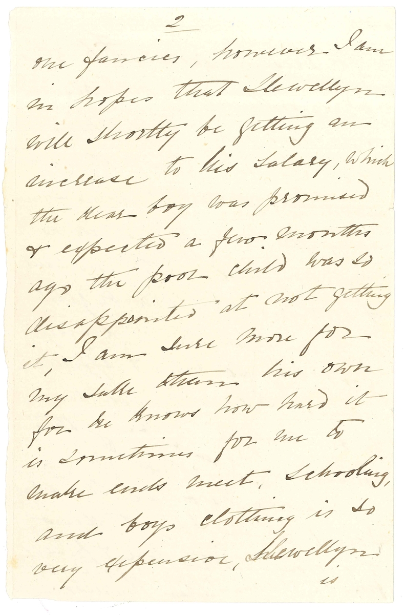 Brev till Maria Lloyd från Sarah Andersson, hennes svägerska:

"Buitenkant
Cape Town
Jany 15th /78

My Dear Mary
I cannot say how pleased and delighted we were to receive your letter to Llewellyn! We have so long been expecting to hear from you, as also from Miss Elizth Lloyd, whose name I was most glad to hear you mention, we were almost fearing that something had happed to her, for she is always so kind & generally replys immedieately after the receipt of our letters, perhaps she may have done so by the "Koman" a Steamer - which has been out so long, that we are afraid she is lost. 
Otherwise our letters must certainly have misscarried for which I cannot account. I have always sent them to my brother to drop in the post for me, he has been away for some time inspecting his offices round the country & surely that would make no fifference, I think the direction was not sufficiently clear, will you kindly give us your direction, so that we can send direct as I do not like troubling poor Miss Lloyd though we shall do so this time to make sure of your getting it.
I often think of you & your Sister, how lonely you must feel without poor papa I too miss, so very much, his kind & frequent letters!
I wish I could let you have the childrens portraits & will certainly do so as soon as I can manage it, as I too should like to have them but really there are so many calls on one for one or other necessary that there is nothing to spare for what one fancies, however. I am in hopes that Llewellyn will shortly be getting an increase to his salary, which the dear boy was promised & expected a few months ago the poor child was so disappointed at not getting it, I am sure more for my sake than his own for he knows how hard it is sometimes for me to  make ends meet, schooling, and boys clothing is so very expensive, Llewellyn is at present getting L 6.5.0 pr month shich I assure you does not keep him Still it is a great thing to have in a way of doing something forhimself as well as assisting me with his sister & brothers, you will be glas to hear that he is a very good boy so kind & affectionate indeed I have much reason to be thankful in being thus blessed.
Please excuse this short scrawl which I must draw to a close with love & kisses from the children &
Yr. Affecte. Sister
Sarah Andersson

Kindest love 
to Aunty Henrietta
S.A."
