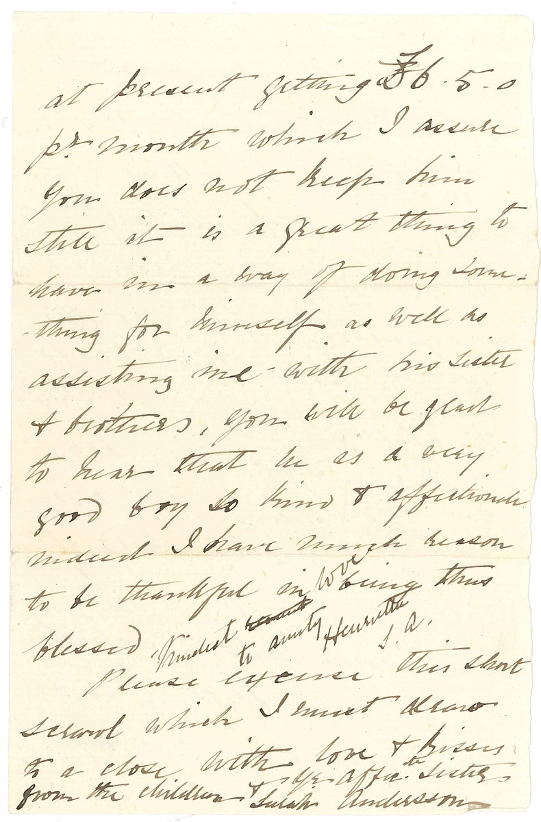 Brev till Maria Lloyd från Sarah Andersson, hennes svägerska:

"Buitenkant
Cape Town
Jany 15th /78

My Dear Mary
I cannot say how pleased and delighted we were to receive your letter to Llewellyn! We have so long been expecting to hear from you, as also from Miss Elizth Lloyd, whose name I was most glad to hear you mention, we were almost fearing that something had happed to her, for she is always so kind & generally replys immedieately after the receipt of our letters, perhaps she may have done so by the "Koman" a Steamer - which has been out so long, that we are afraid she is lost. 
Otherwise our letters must certainly have misscarried for which I cannot account. I have always sent them to my brother to drop in the post for me, he has been away for some time inspecting his offices round the country & surely that would make no fifference, I think the direction was not sufficiently clear, will you kindly give us your direction, so that we can send direct as I do not like troubling poor Miss Lloyd though we shall do so this time to make sure of your getting it.
I often think of you & your Sister, how lonely you must feel without poor papa I too miss, so very much, his kind & frequent letters!
I wish I could let you have the childrens portraits & will certainly do so as soon as I can manage it, as I too should like to have them but really there are so many calls on one for one or other necessary that there is nothing to spare for what one fancies, however. I am in hopes that Llewellyn will shortly be getting an increase to his salary, which the dear boy was promised & expected a few months ago the poor child was so disappointed at not getting it, I am sure more for my sake than his own for he knows how hard it is sometimes for me to  make ends meet, schooling, and boys clothing is so very expensive, Llewellyn is at present getting L 6.5.0 pr month shich I assure you does not keep him Still it is a great thing to have in a way of doing something forhimself as well as assisting me with his sister & brothers, you will be glas to hear that he is a very good boy so kind & affectionate indeed I have much reason to be thankful in being thus blessed.
Please excuse this short scrawl which I must draw to a close with love & kisses from the children &
Yr. Affecte. Sister
Sarah Andersson

Kindest love 
to Aunty Henrietta
S.A."