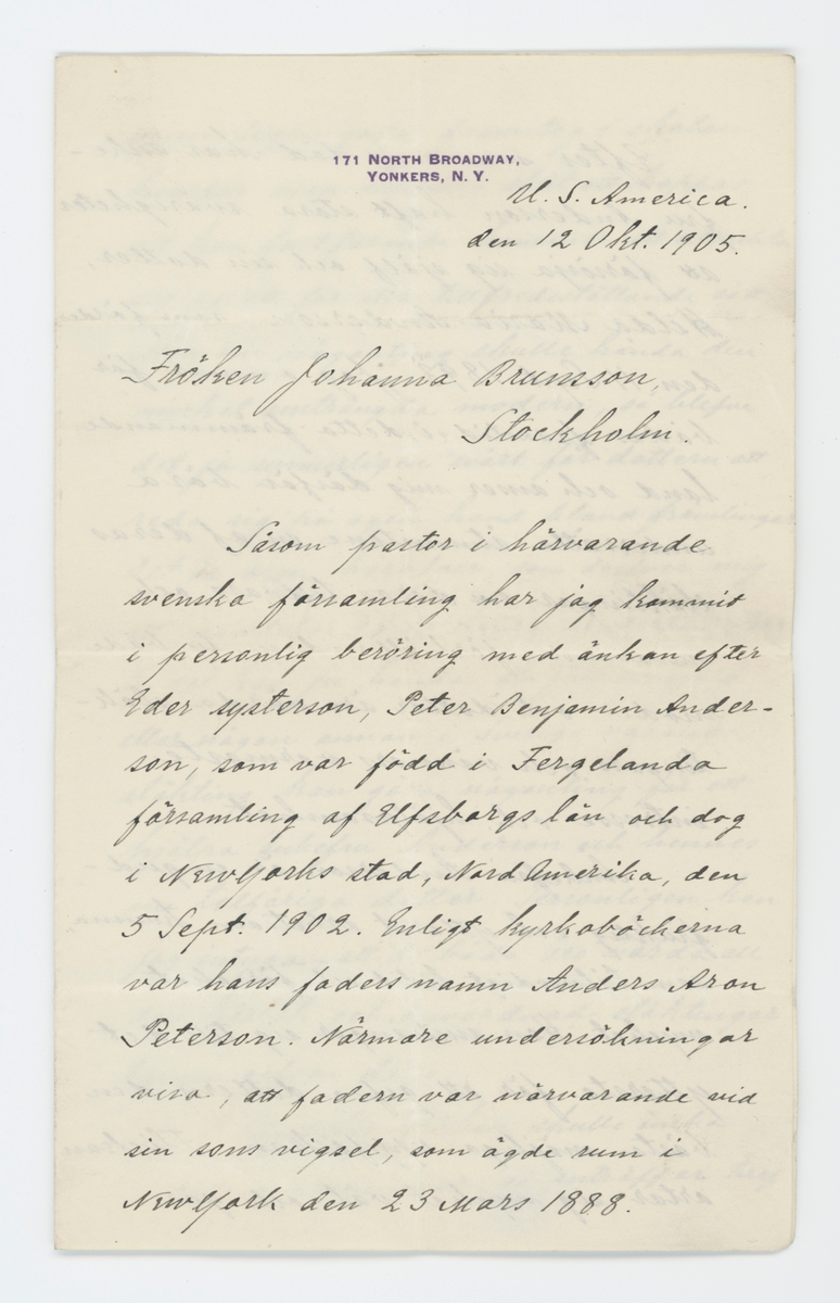 Brev skrivet till Johanna Brunsson från USA 12/10 1905.

På brevet finns förtryckt "171 North Broadway, Yonkers, N. Y."

"U. S. America.
den 12 Okt. 1905.

Fröken Johanna Brunsson
Stockholm.

Såsom pastor i härvarande svenska församling har jag kommit i personlig beröring med änkan efter Eder systerson, Peter Benjamin Andersson, som var född i Fergelanda församling af Elfsborgs län och dog i New Yorks stad, Nord Amerika, den 5 Sept. 1902. Enligt kyrkoböckerna var hans faders namn Anders Aron Peterson, Närmare undersökningar visa, att fadern var närvarande vid sin sons vigsel, som ägde rum i New York den 23 Mars 1888.
Efter mannens död har änkefru Andersson haft stora svårigheter att försörja sig själf och sin dotter, Hilda Maria Andersson, som föddes den 11 Sept. 1893. Jag ömmar för bådas framtid i detta främmande land och anser mig därför böra underrätta åtminstone en af deras släktingar om deras tillvaro och nuvarande förhållanden, ty både moder och dotter äro värda släktingars och vänners varmaste intesse och hjälpsamhet.
Änkefru Anderson är en gudfruktig och ytterst arbetsam kvinna, som tålmodigt lidit och försakat mycket. Hon anstränger sig till det yttersta för att gifva dottern den bästa möjliga uppfostran. Flickan artar sig mycket väl och gör synnerligen goda framsteg i skolan, hvarför man har alla skäl att hoppas, att hon fortfarande kommer att utveckla sig på ett för alla tillfredsställande sätt. Men om någonting skulle hända den mycket ansträngda modern, så blefve det ju synnerligen svårt för dottern att reda sig på egen hand bland främlingar. Det är oron häröfver, som drifver mig att meddela Eder dessa underrättelser, ty det kan ju hända, att förken själf eller någon annan i Sverige varande släkting kan göra någonting för att hjälpa änkefru Anderson och hennes nu tolfåriga dotter. Personligen kan jag intyga, att de båda åro värda all den kärlek och omvårdnad släktingar kunna gifva dem.
I händelse fröken skulle önska vidare upplysningar, så anträffar bref mig under ofvanstående adress. Änkefru Anderssons nuvarande adress är 
Mrs. Johanna Anderson
63 Riverdale Ave.
Yonkers, N. Y. U. S. Amerika

Med utmärkt högaktninga

G. Hammarsköld,
pastor.