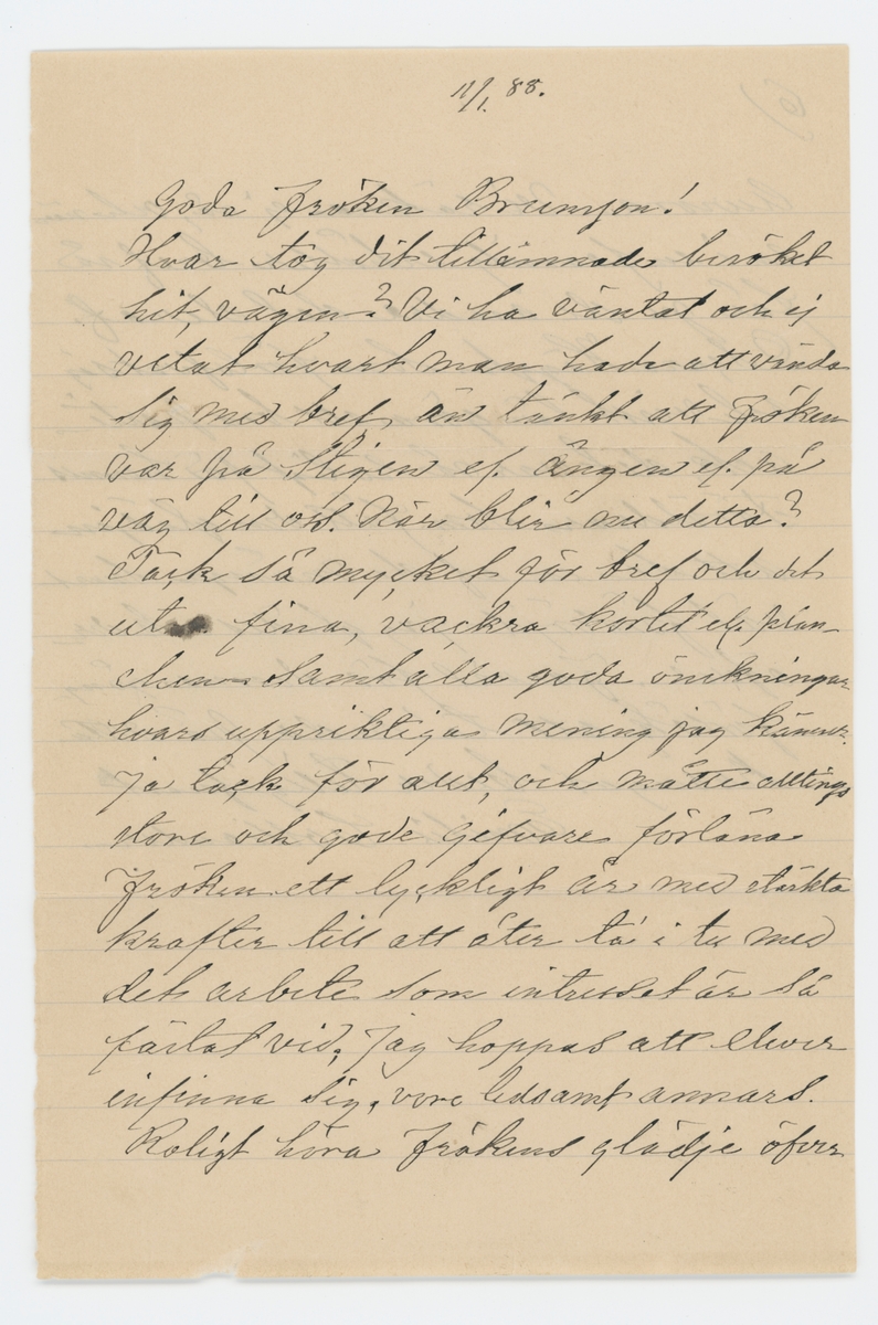 Brev skrivet till Johanna Brunsson 11/1 1888 från Emelie Colliander.

"11/1 88.

Goda fröken Brunsson!

Hvar tog dit tillämnade besöket hit, vägen? Vi ha väntat och ej vetat hvart man hade att väna sig med bref, än tänkt att fröken var på Stigen el. Ängen el. på väg till oss. När blir nu detta? Tack så mycket för bref och det utm. fina, vackra kortet ... planchen samt alla goda önskningar hvars uppriktiga mening jag känner. Ja tack för allt, och måtte alltings store och gode gifvare förläna fröken ett lyckligt år med stärkta krafter till att åter ta' i tu med det arbete som intresset är så fästat vid; Jag hoppas att elever infinna sig, vore ledsamt annars. Roligt höra frökens glädje öfver julklappen; Ja nog var både Colliander och vi andra glada öfver densamma, måtte den föra lycka med sig! Men nu undras hur det står till med helsan efter den blida väderlek vi nu haft ej kunnat locka fröken från ensamheten! Skall fröken behålla samma lokal för skolan? Kom innan den börjar! I går började Aurora sin kurs i slöjdskolan på Näs för 6 veckor. och får Sigrid Andersson från Stigen till rumskamrat. som gladde henne. Ack om detta försök blef Aurora till nytta såväl å helsans som andra vägnar. Aurora for härifrån i sällskap med Ellen och Niklas Lindhult som varit här några dagar. Helt stilla ha vi tillbringat julen endast en "visitaktig" utfart till de ogifta Anderssons på Sjuntorp hvarut vi hade riktift trefligt, der voro Johanssons och flickorna Broddelius - en dag voro alla frannar hos oss, för öfrigt intet nämnvärdt, men det bästa af allt, vi ha varit friska och haft mycket trefligt. I dag är Colliander på Biskop Björks befrafning i Gbg. I går och i dag riktigt vårväder med sol - väder för frökens. Såg vid tillfälle jemte vårt tack för underrättelsen, till Branzells att vi deltogo i deras glädje öfver den lille nykomne ... julklappen och att Carl får en sällskapsbroder. Glädjande höra att bru Br och den lille befunno sig väl - Vi tackar och för för nyårsönskan! ... så skönt i dag! Jag fick till jullklapp ett litet nätt skrifbord af Coll. bestäldt i Gbg står vid fönstret i förmaket der hvarest dessa rader skrifvas. Nyss erhöll jag bref fr. Eric Lindhult som vistas i München han finner sig rätt bra der, och skall lära sig brygga det goda ölet som numera införskrifves till Gbg. och är så mycket omtyckt. Henriette, Anna och bror Oscar bedja helsa till fröken. Den dag då slöjdföreningen sammanträdde i Wenersborg före jul, voro Aurora och jag med inne - då såg jag den omtalte kapten Petterson inne i kafféet - ja han såg snäll och reel ut - jag har ej förr sett honom. Nå att fröken Malmros gjordt som fröken Garp, på sin tid, valt en så ung ledsagare genom livet, hvad heter han din lycklige? Om Persson träffas torde de blifva helsade. Om jag nu viste hvar fröken är - gör - och mår. Våra grannar äro friska, alla, för närvarande Ellen Lind genomfick en kurs i halmflätning å Upperud i somras ett år se´n och meddelade undervisning i Fors och Upph nu i somras för rätt många elever, väl vore om folket här i orten kunde blifva något  företagsamma. det behöfdes.
Tala alldrig om skyldigheter vis à vis bref och oss - vi gatta ju så väl hur tiden springer för den som är så verksam som fröken vi se väl hur det kan vara för oss - jag säger detta till svar å frökens yttrande om bref till Aurora - vi räkna ej så, och när en i en familj erhåller bref så får ju de andra del deraf. Owcar Hägg... som förlofvat sig och visst lär göra ett bra parti - ack, det var så roligt för hennes föräldrar som fått den glädjen att se en af de många snart väl försörjd ä jag glädes ock derröfver. Farväl för denna gång försök att ta' reda på detta krångel beder tillgifvnast
Emilie Colliander."