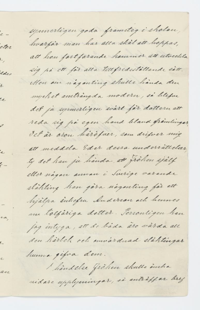 Brev skrivet till Johanna Brunsson från USA 12/10 1905.

På brevet finns förtryckt "171 North Broadway, Yonkers, N. Y."

"U. S. America.
den 12 Okt. 1905.

Fröken Johanna Brunsson
Stockholm.

Såsom pastor i härvarande svenska församling har jag kommit i personlig beröring med änkan efter Eder systerson, Peter Benjamin Andersson, som var född i Fergelanda församling af Elfsborgs län och dog i New Yorks stad, Nord Amerika, den 5 Sept. 1902. Enligt kyrkoböckerna var hans faders namn Anders Aron Peterson, Närmare undersökningar visa, att fadern var närvarande vid sin sons vigsel, som ägde rum i New York den 23 Mars 1888.
Efter mannens död har änkefru Andersson haft stora svårigheter att försörja sig själf och sin dotter, Hilda Maria Andersson, som föddes den 11 Sept. 1893. Jag ömmar för bådas framtid i detta främmande land och anser mig därför böra underrätta åtminstone en af deras släktingar om deras tillvaro och nuvarande förhållanden, ty både moder och dotter äro värda släktingars och vänners varmaste intesse och hjälpsamhet.
Änkefru Anderson är en gudfruktig och ytterst arbetsam kvinna, som tålmodigt lidit och försakat mycket. Hon anstränger sig till det yttersta för att gifva dottern den bästa möjliga uppfostran. Flickan artar sig mycket väl och gör synnerligen goda framsteg i skolan, hvarför man har alla skäl att hoppas, att hon fortfarande kommer att utveckla sig på ett för alla tillfredsställande sätt. Men om någonting skulle hända den mycket ansträngda modern, så blefve det ju synnerligen svårt för dottern att reda sig på egen hand bland främlingar. Det är oron häröfver, som drifver mig att meddela Eder dessa underrättelser, ty det kan ju hända, att förken själf eller någon annan i Sverige varande släkting kan göra någonting för att hjälpa änkefru Anderson och hennes nu tolfåriga dotter. Personligen kan jag intyga, att de båda åro värda all den kärlek och omvårdnad släktingar kunna gifva dem.
I händelse fröken skulle önska vidare upplysningar, så anträffar bref mig under ofvanstående adress. Änkefru Anderssons nuvarande adress är 
Mrs. Johanna Anderson
63 Riverdale Ave.
Yonkers, N. Y. U. S. Amerika

Med utmärkt högaktninga

G. Hammarsköld,
pastor.