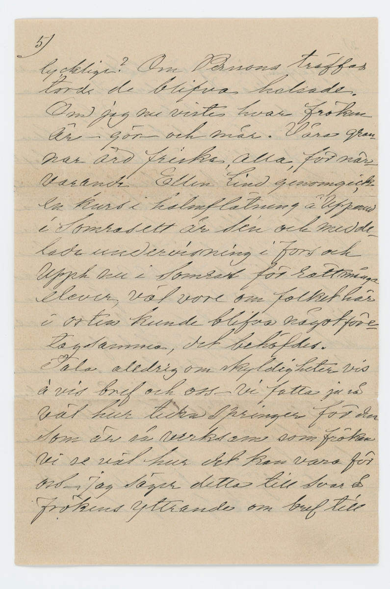 Brev skrivet till Johanna Brunsson 11/1 1888 från Emelie Colliander.

"11/1 88.

Goda fröken Brunsson!

Hvar tog dit tillämnade besöket hit, vägen? Vi ha väntat och ej vetat hvart man hade att väna sig med bref, än tänkt att fröken var på Stigen el. Ängen el. på väg till oss. När blir nu detta? Tack så mycket för bref och det utm. fina, vackra kortet ... planchen samt alla goda önskningar hvars uppriktiga mening jag känner. Ja tack för allt, och måtte alltings store och gode gifvare förläna fröken ett lyckligt år med stärkta krafter till att åter ta' i tu med det arbete som intresset är så fästat vid; Jag hoppas att elever infinna sig, vore ledsamt annars. Roligt höra frökens glädje öfver julklappen; Ja nog var både Colliander och vi andra glada öfver densamma, måtte den föra lycka med sig! Men nu undras hur det står till med helsan efter den blida väderlek vi nu haft ej kunnat locka fröken från ensamheten! Skall fröken behålla samma lokal för skolan? Kom innan den börjar! I går började Aurora sin kurs i slöjdskolan på Näs för 6 veckor. och får Sigrid Andersson från Stigen till rumskamrat. som gladde henne. Ack om detta försök blef Aurora till nytta såväl å helsans som andra vägnar. Aurora for härifrån i sällskap med Ellen och Niklas Lindhult som varit här några dagar. Helt stilla ha vi tillbringat julen endast en "visitaktig" utfart till de ogifta Anderssons på Sjuntorp hvarut vi hade riktift trefligt, der voro Johanssons och flickorna Broddelius - en dag voro alla frannar hos oss, för öfrigt intet nämnvärdt, men det bästa af allt, vi ha varit friska och haft mycket trefligt. I dag är Colliander på Biskop Björks befrafning i Gbg. I går och i dag riktigt vårväder med sol - väder för frökens. Såg vid tillfälle jemte vårt tack för underrättelsen, till Branzells att vi deltogo i deras glädje öfver den lille nykomne ... julklappen och att Carl får en sällskapsbroder. Glädjande höra att bru Br och den lille befunno sig väl - Vi tackar och för för nyårsönskan! ... så skönt i dag! Jag fick till jullklapp ett litet nätt skrifbord af Coll. bestäldt i Gbg står vid fönstret i förmaket der hvarest dessa rader skrifvas. Nyss erhöll jag bref fr. Eric Lindhult som vistas i München han finner sig rätt bra der, och skall lära sig brygga det goda ölet som numera införskrifves till Gbg. och är så mycket omtyckt. Henriette, Anna och bror Oscar bedja helsa till fröken. Den dag då slöjdföreningen sammanträdde i Wenersborg före jul, voro Aurora och jag med inne - då såg jag den omtalte kapten Petterson inne i kafféet - ja han såg snäll och reel ut - jag har ej förr sett honom. Nå att fröken Malmros gjordt som fröken Garp, på sin tid, valt en så ung ledsagare genom livet, hvad heter han din lycklige? Om Persson träffas torde de blifva helsade. Om jag nu viste hvar fröken är - gör - och mår. Våra grannar äro friska, alla, för närvarande Ellen Lind genomfick en kurs i halmflätning å Upperud i somras ett år se´n och meddelade undervisning i Fors och Upph nu i somras för rätt många elever, väl vore om folket här i orten kunde blifva något  företagsamma. det behöfdes.
Tala alldrig om skyldigheter vis à vis bref och oss - vi gatta ju så väl hur tiden springer för den som är så verksam som fröken vi se väl hur det kan vara för oss - jag säger detta till svar å frökens yttrande om bref till Aurora - vi räkna ej så, och när en i en familj erhåller bref så får ju de andra del deraf. Owcar Hägg... som förlofvat sig och visst lär göra ett bra parti - ack, det var så roligt för hennes föräldrar som fått den glädjen att se en af de många snart väl försörjd ä jag glädes ock derröfver. Farväl för denna gång försök att ta' reda på detta krångel beder tillgifvnast
Emilie Colliander."