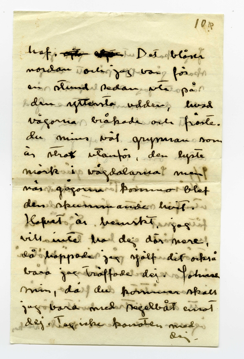 Brev 1909-07-07 från Ester Bauer till John Bauer, bestående av åtta sidor skrivna på båda sidor av tre pappersark (det ena vikt). Huvudsaklig skrift handskriven med svart bläck. På sista raden finns två liggande, spetsiga ovaler inritade före ”Din”. Förmodligen saknas sidorna 5-8.
.
BREVAVSKRIFT:
.
[Sida 1]
Vidinge d. 7/7 09

Min John

Jag sitter och ser på dina
kort och kysser dej. Jag skulle
vilja stå bakom din stol
och böja ditt hufvud bakåt
och kyssa, kyssa dej. Jag
är [överstruket: att] allt bra kär i dej
John. Nu skall jag gå
och bada, och ligga på de
varma släta stenarna och
tänka på dej. Jag är
ensam i stugan och mår
.
[Sida 2]
utmärkt. De små barnen
må också utmärkt och de
hälsa dej så mycket – 
Nej – [överstruket: oläsligt]
nu måste jag gå och bada.
Nu är kl 10 på kvällen.
JahnErik har kommit
hem från Furusund utan
att ha bref med sej från
dej. Johnne min – hvad
betyder det. ditt [överstruket: fina]
sista bref fick jag i fredags
och nu är det onsdag e.f.
Du skall ju skrifva hellst
för hvarje dag – åtminsto-
ne för hvarannan. I kväl
tycks det blåsa upp till
.
[Sida 3]
storm efter att ha varit
vackert hela dagen. Vi
ha fört ut kalfvar till
en liten ö ute i viken,
du kan tro att det var
lustigt att se kalfvarna
när de kommo ut ur
ladugården och fingo
se så mycket som de
aldrig i sitt korta lif
sett förr. När de kommo
ut på skäret gingo de
på buskar och berg – 
de förstodo inget och de
kunde inte bedöma
afstånd. Vi förde dem
på den stora segelbåten
.
[Sida 4]
4             3
God natt med dej
min egen John. Kyss
mej. Jag längtar – 
8/7. Jag ville vara hos
dej och se dina teckningar.
Behöfver du inte mej
till modell? Du ska
få se hur fet jag blifvit
då du kommer hit. sista
veckan tyngde jag 8 hg.
Fortsätter jag så väger
jag mot 60 kg. ännu
är det förstås bara 49.
Har du varit och fått
tagit bort dina Polyper
som du har i näsan?
annars gör det genast
.
[Kommentar: Förmodligen saknas sidorna 5-8]
.
[Sida 9]
9.
Jag skall ut på, jag
skall gå upp på ett berg
så att jag ser hafvet, så
blir det kanske bättre. God
natt med dej min egen
rare man. Sof godt och
dröm om mej.
9/7 I dag är det gråväder.
Måsar och Tärnor skrika
utanför mitt fönster. de ha
fått mat i dag. Sjömans
har fått en half tunna
strömming på sina ”skjötar”
i morse och måsarna få 
innanmätet, de flaxa så
att det glittrar hvitt för
ögonen och deras skrik verkar
.
[Sida 10]
10.
haf. [överstruket ? ?] Det blåser
nordan och jag var för
en stund sedan ute på
den yttersta udden, hvad
vågorna bråkade och fröste.
du minns väl grynnan som
är strax utanför, den lyste
mörk i vågdalarna men
när gågorna kommo blef
den skummande hvit.
Hafvet är hemskt, jag
vill inte ha dej där nere, 
då hoppade jag själf dit också
bara jag träffade dej, Johnne
min, då du kommer skall
jag bara med segelbåt emot
dej. Tag icke kanoten med
dej.
.
[Sida 11]
sid. 11
älskade vännen min. i
morgon skall Martin segla 
[inskrivet: till landet] om vädret tillåter, så
får du då detta bref. Tycker 
du att du inte får bref
nog ofta? Skrif ofta
till mej, jag blir så
glad för hvarje bref, skrif
om dina teckningar, skrif
om de bodar och om du
seglar mycket. Du har 
väl de vattentäta skotten
verkligen vattentäta och
.
[Sida 12]
12
så skall du ha en lifboj
med [överstruket: ?] i båten och den
skall du ha på dej när
du seglar – lyd nu
snällt och var rädd om 
dej för min skull. Gruffa-
och Spink börja att bli
väluppfostrade hundar, de
ha varit inne hela efter-
middagen, för det har reg-
nat, och de ha uppfört sej
väl. God natt med dej
Din [överstruket: Esther-]
Lisa
.
[inskrivet längst upp till höger på Sida 1: ]
Hälsa alla de dina. 
Har pappa 
kommit hem
igen?