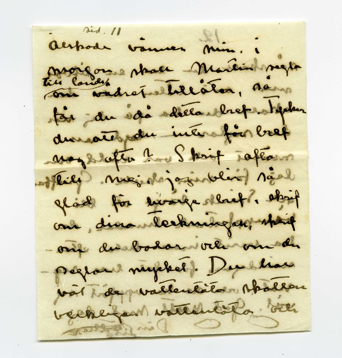 Brev 1909-07-07 från Ester Bauer till John Bauer, bestående av åtta sidor skrivna på båda sidor av tre pappersark (det ena vikt). Huvudsaklig skrift handskriven med svart bläck. På sista raden finns två liggande, spetsiga ovaler inritade före ”Din”. Förmodligen saknas sidorna 5-8.
.
BREVAVSKRIFT:
.
[Sida 1]
Vidinge d. 7/7 09

Min John

Jag sitter och ser på dina
kort och kysser dej. Jag skulle
vilja stå bakom din stol
och böja ditt hufvud bakåt
och kyssa, kyssa dej. Jag
är [överstruket: att] allt bra kär i dej
John. Nu skall jag gå
och bada, och ligga på de
varma släta stenarna och
tänka på dej. Jag är
ensam i stugan och mår
.
[Sida 2]
utmärkt. De små barnen
må också utmärkt och de
hälsa dej så mycket – 
Nej – [överstruket: oläsligt]
nu måste jag gå och bada.
Nu är kl 10 på kvällen.
JahnErik har kommit
hem från Furusund utan
att ha bref med sej från
dej. Johnne min – hvad
betyder det. ditt [överstruket: fina]
sista bref fick jag i fredags
och nu är det onsdag e.f.
Du skall ju skrifva hellst
för hvarje dag – åtminsto-
ne för hvarannan. I kväl
tycks det blåsa upp till
.
[Sida 3]
storm efter att ha varit
vackert hela dagen. Vi
ha fört ut kalfvar till
en liten ö ute i viken,
du kan tro att det var
lustigt att se kalfvarna
när de kommo ut ur
ladugården och fingo
se så mycket som de
aldrig i sitt korta lif
sett förr. När de kommo
ut på skäret gingo de
på buskar och berg – 
de förstodo inget och de
kunde inte bedöma
afstånd. Vi förde dem
på den stora segelbåten
.
[Sida 4]
4             3
God natt med dej
min egen John. Kyss
mej. Jag längtar – 
8/7. Jag ville vara hos
dej och se dina teckningar.
Behöfver du inte mej
till modell? Du ska
få se hur fet jag blifvit
då du kommer hit. sista
veckan tyngde jag 8 hg.
Fortsätter jag så väger
jag mot 60 kg. ännu
är det förstås bara 49.
Har du varit och fått
tagit bort dina Polyper
som du har i näsan?
annars gör det genast
.
[Kommentar: Förmodligen saknas sidorna 5-8]
.
[Sida 9]
9.
Jag skall ut på, jag
skall gå upp på ett berg
så att jag ser hafvet, så
blir det kanske bättre. God
natt med dej min egen
rare man. Sof godt och
dröm om mej.
9/7 I dag är det gråväder.
Måsar och Tärnor skrika
utanför mitt fönster. de ha
fått mat i dag. Sjömans
har fått en half tunna
strömming på sina ”skjötar”
i morse och måsarna få 
innanmätet, de flaxa så
att det glittrar hvitt för
ögonen och deras skrik verkar
.
[Sida 10]
10.
haf. [överstruket ? ?] Det blåser
nordan och jag var för
en stund sedan ute på
den yttersta udden, hvad
vågorna bråkade och fröste.
du minns väl grynnan som
är strax utanför, den lyste
mörk i vågdalarna men
när gågorna kommo blef
den skummande hvit.
Hafvet är hemskt, jag
vill inte ha dej där nere, 
då hoppade jag själf dit också
bara jag träffade dej, Johnne
min, då du kommer skall
jag bara med segelbåt emot
dej. Tag icke kanoten med
dej.
.
[Sida 11]
sid. 11
älskade vännen min. i
morgon skall Martin segla 
[inskrivet: till landet] om vädret tillåter, så
får du då detta bref. Tycker 
du att du inte får bref
nog ofta? Skrif ofta
till mej, jag blir så
glad för hvarje bref, skrif
om dina teckningar, skrif
om de bodar och om du
seglar mycket. Du har 
väl de vattentäta skotten
verkligen vattentäta och
.
[Sida 12]
12
så skall du ha en lifboj
med [överstruket: ?] i båten och den
skall du ha på dej när
du seglar – lyd nu
snällt och var rädd om 
dej för min skull. Gruffa-
och Spink börja att bli
väluppfostrade hundar, de
ha varit inne hela efter-
middagen, för det har reg-
nat, och de ha uppfört sej
väl. God natt med dej
Din [överstruket: Esther-]
Lisa
.
[inskrivet längst upp till höger på Sida 1: ]
Hälsa alla de dina. 
Har pappa 
kommit hem
igen?