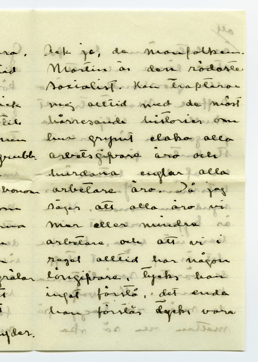 Brev 1909-06-20 från Ester Bauer till John Bauer, bestående av tolv sidor skrivna på fram- och baksidan av tre vikta pappersark. Huvudsaklig skrift handskriven med svart bläck. 
.
BREVAVSKRIFT:
.
[Sida 1]
Vidinge 20/6 09
Min älskade John
Det var tråkigt att jag
inte fick något bref från
dej då jag i fredags var
i Furusund. De foro 
inga regelbundna turer
ännu och gud vet om
de nånsin ämna göra
det. Midsommar afton
[överstruket: res] far Martin för att 
hämta sina systrar och
då får väl detta bref
följa med, sedan ska
.
[Sida 2]
de väl resa om ett
par dagar igen och då
hoppas jag få bref från
dej --- sen dröjer 
det kanske mycket länge
innan det går bud igen
men skrif i alla fall
man kan aldrig så noga
veta. I fredags lejde jag
Martin, han ville ha
2 kr. så att det blir för
dyrt att göra det ofta.
På hemvägen tog det till 
att blåsa ganska hårdt, jag
blef märkvärdigt nog 
rädd, jag som [inskrivet: de] aldrig
.
[Sida 3]
kunnat få rädd på
sjön förr. Det är skräcken
som jag fick då du seglade
med kanoten, särskilt
den där natten, som
jag vakade och väntade
på dej, det var storm
och jag trodde aldrig
att jag skulle få se dej
mera. Den skräcken
sitter i mej ännu.
Då du kommer hit ut
John – så skrif en 
lång tid förut så [överstruken bokstav] att
jag hinner få brefvet och
vara och hämta dej i
.
[Sida 4]
segelbåt, lofva mej det.
Ibland om nätterna
drömmer jag om att du 
är i sjöfara, jag förstår
inte hvad det är med
mej.----- De små ligga
på golfvet i solstrimman
och sofva nu. De binda
mej [överstruket ord] hos sej, jag kan
ju inte gå ifrån dem
jag vill inte stänga dem 
inne i den mörka ladan
så länge solen skiner.
De äro så olika hvarann.
Spinken har ett mycket
jämt lynne, alltid drum
lig och älskvärd, men
.
[Sida 5]
[överskrivet: 4 och 5]
Gruffan är som alla
af det högre stående
könet, djupare och out-
grundlig. Hon kan sitta
långa stunder och stirra
tankfullt framför sej,
men därimellan kan hon
vara yster och vild att
man med knapp nöd
kan rädda henne från
att kasta sej i sjön, för
den älskar hon och hon
vill narra Spink med
sej ut i vattnet, men
han är klokare än så
för vatten är han 
mycket rädd för, som
.
[Sida 6]
det väl också bör vara.
Spink I var ju alltid
så rädd för vatten.
I sina ystra ögonblick
narrar hon Spink till
så mycket odygd men
när hon har sina grubb-
lande tankar verkar
hon lugnande på honom
Ja – så låter han, som
allt manfolk så gärna
vill, leda sej af en 
liten kvinna. Men
ändå gruffar och grälar
han ibland, för att
vi inte ska tro att
det är han som lyder.
.
[Sida 7]
Ack ja, de manfolken.
Martin är den rödaste
socialist. Han trakterar 
mej alltid med de mäst
hårresande historier om
hur grymt elaka alla
arbetsgifvare äro och 
hurdana englar alla
arbetare äro. Då jag
säjer att alla äro vi
mer eller mindre
arbetare och att vi i
regel alltid har någon
långifvare, tycks han
inget förstå, det enda
han förstår tycks vara
.
[Sida 8]
[inskrivet: att] ämbetsmännen ha för
stora löner och att
alla grosshandlare äro
roffare. Men trots allt
skulle han vilja låna
pengar och lära och ta
studenten för att bli
en af dessa hatade äm-
betsmänn. Ja – det är
synd om honom. Han
är kypare och det vill
han inte vara, kanske
det är af sådant stoff
de värsta socialisterna
komma. Nu vakna
de små och tugga på
mattan och så ska
.
[Sida 9] 
[Längst upp över sida 9 och 12 text upp och ner: Jon-Erik ska fara till Fur---
tar han detta brefvet [överstruket ord] samt ett g eller siffran 9, alt. siffran 6 upp och ner]
jag laga middag. Adjö
med dej.
I kväll ligger hafvet som
en spegel. Jag har setat 
nere vid stranden och
hört sjöfågelskriken, de
hoade åt hvarandra och
[inskrivet: en] mamma med sina små
kommo simmande i det
metallfärgade vattnet och
måsar och tärnor singlade
i vida kretsar öfver mej.
Ja – det var vackert, gudom-
ligt vackert. Finns här väl
något ensligare än ett sjö-
fågelskrik, Och ensamheten
är så stor och vacker.
.
[Sidan 10]
[Längst upp sista ordet i en mening som börjar på sidan 11 skriven upp och ner: alla. I marginalen är inskrivet LI eller 17 upp och ner]
God natt med dej käre
Kyss din Esther.
I dag har Greta och jag
badat, jag kom just nu
hem. Vi lågo på berget
en hel timme och togo
solbad. Vattnet var kallt
så att det bet i skinnet
men härligt var det i
alla fall. Tack för [överstruket: ditt]
dinna båda bref. jag
var nyss vid ”Brändöras”
och hämtade dem (de ha
varit i Furusund i dag)
Jag satt i en björkdunge
och löste dem och jag
är så glad och kär i dej
John
.
[Sida 11]
[längst upp på sidan 11 och 10 skrivet upp och ner: Helsa så mycket till alla]
Visst är jag frisk och solbränd
och mina taxbarn må
som prinsar. För en
stund sedan gingo de
ner i en pöl med
gödselvatten och så stängde
jag in dem fastän solen
skiner ännu men något
straff ska de ha --- de
små älsklingarna. Men
nu äro de ute igen och 
nu stå de och gråta för
att jag sitter och skrifver
i stället för att leka med 
dem. De hälsa så hjärtin-
nerligt mycket til dej.
Ja – Fridas bref är verkligen
.
[Sida 12]
[längst upp på sidan skrivet upp och ner en text som är skriven över sidorna 9 och 12: [sida 9: Jon-Erik ska fara till Fur /sida 12: usund i morgon och då /sida 9: tar han detta brefvet /sida 12: med. Adjö med dej Johnne]
karaktäristiskt för henne,
jag skall skrifva och äckla[?]
henne och till Åbergs [not: kan även stå Öbergs]
skall jag också skrifva
en vacker kväll och det
äro ju alla här ute.
Men John, hvad jag länk-
tas efter dej min egen käre
John hvad jag då skulle
kyssa din munn och kry-
pa upp i din famn. Ack ja
---- men du kommer ju
snart eller hur? Jag är
så glad åt dej. Lille Spinken
hälsar särskilt till dej, han
blir allt mer och mer lik
vår förre lille Spink..
Kyss mej min egen käre
John