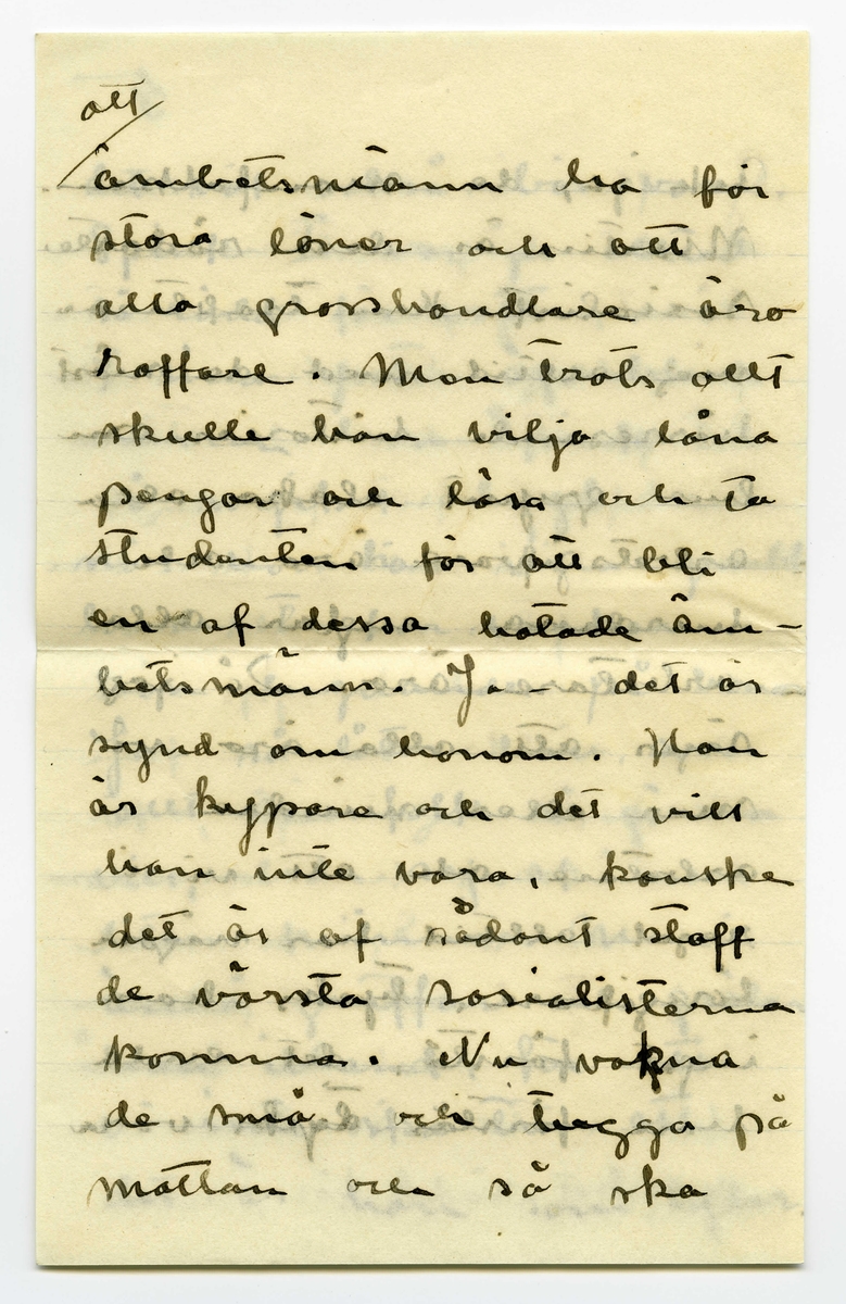 Brev 1909-06-20 från Ester Bauer till John Bauer, bestående av tolv sidor skrivna på fram- och baksidan av tre vikta pappersark. Huvudsaklig skrift handskriven med svart bläck. 
.
BREVAVSKRIFT:
.
[Sida 1]
Vidinge 20/6 09
Min älskade John
Det var tråkigt att jag
inte fick något bref från
dej då jag i fredags var
i Furusund. De foro 
inga regelbundna turer
ännu och gud vet om
de nånsin ämna göra
det. Midsommar afton
[överstruket: res] far Martin för att 
hämta sina systrar och
då får väl detta bref
följa med, sedan ska
.
[Sida 2]
de väl resa om ett
par dagar igen och då
hoppas jag få bref från
dej --- sen dröjer 
det kanske mycket länge
innan det går bud igen
men skrif i alla fall
man kan aldrig så noga
veta. I fredags lejde jag
Martin, han ville ha
2 kr. så att det blir för
dyrt att göra det ofta.
På hemvägen tog det till 
att blåsa ganska hårdt, jag
blef märkvärdigt nog 
rädd, jag som [inskrivet: de] aldrig
.
[Sida 3]
kunnat få rädd på
sjön förr. Det är skräcken
som jag fick då du seglade
med kanoten, särskilt
den där natten, som
jag vakade och väntade
på dej, det var storm
och jag trodde aldrig
att jag skulle få se dej
mera. Den skräcken
sitter i mej ännu.
Då du kommer hit ut
John – så skrif en 
lång tid förut så [överstruken bokstav] att
jag hinner få brefvet och
vara och hämta dej i
.
[Sida 4]
segelbåt, lofva mej det.
Ibland om nätterna
drömmer jag om att du 
är i sjöfara, jag förstår
inte hvad det är med
mej.----- De små ligga
på golfvet i solstrimman
och sofva nu. De binda
mej [överstruket ord] hos sej, jag kan
ju inte gå ifrån dem
jag vill inte stänga dem 
inne i den mörka ladan
så länge solen skiner.
De äro så olika hvarann.
Spinken har ett mycket
jämt lynne, alltid drum
lig och älskvärd, men
.
[Sida 5]
[överskrivet: 4 och 5]
Gruffan är som alla
af det högre stående
könet, djupare och out-
grundlig. Hon kan sitta
långa stunder och stirra
tankfullt framför sej,
men därimellan kan hon
vara yster och vild att
man med knapp nöd
kan rädda henne från
att kasta sej i sjön, för
den älskar hon och hon
vill narra Spink med
sej ut i vattnet, men
han är klokare än så
för vatten är han 
mycket rädd för, som
.
[Sida 6]
det väl också bör vara.
Spink I var ju alltid
så rädd för vatten.
I sina ystra ögonblick
narrar hon Spink till
så mycket odygd men
när hon har sina grubb-
lande tankar verkar
hon lugnande på honom
Ja – så låter han, som
allt manfolk så gärna
vill, leda sej af en 
liten kvinna. Men
ändå gruffar och grälar
han ibland, för att
vi inte ska tro att
det är han som lyder.
.
[Sida 7]
Ack ja, de manfolken.
Martin är den rödaste
socialist. Han trakterar 
mej alltid med de mäst
hårresande historier om
hur grymt elaka alla
arbetsgifvare äro och 
hurdana englar alla
arbetare äro. Då jag
säjer att alla äro vi
mer eller mindre
arbetare och att vi i
regel alltid har någon
långifvare, tycks han
inget förstå, det enda
han förstår tycks vara
.
[Sida 8]
[inskrivet: att] ämbetsmännen ha för
stora löner och att
alla grosshandlare äro
roffare. Men trots allt
skulle han vilja låna
pengar och lära och ta
studenten för att bli
en af dessa hatade äm-
betsmänn. Ja – det är
synd om honom. Han
är kypare och det vill
han inte vara, kanske
det är af sådant stoff
de värsta socialisterna
komma. Nu vakna
de små och tugga på
mattan och så ska
.
[Sida 9] 
[Längst upp över sida 9 och 12 text upp och ner: Jon-Erik ska fara till Fur---
tar han detta brefvet [överstruket ord] samt ett g eller siffran 9, alt. siffran 6 upp och ner]
jag laga middag. Adjö
med dej.
I kväll ligger hafvet som
en spegel. Jag har setat 
nere vid stranden och
hört sjöfågelskriken, de
hoade åt hvarandra och
[inskrivet: en] mamma med sina små
kommo simmande i det
metallfärgade vattnet och
måsar och tärnor singlade
i vida kretsar öfver mej.
Ja – det var vackert, gudom-
ligt vackert. Finns här väl
något ensligare än ett sjö-
fågelskrik, Och ensamheten
är så stor och vacker.
.
[Sidan 10]
[Längst upp sista ordet i en mening som börjar på sidan 11 skriven upp och ner: alla. I marginalen är inskrivet LI eller 17 upp och ner]
God natt med dej käre
Kyss din Esther.
I dag har Greta och jag
badat, jag kom just nu
hem. Vi lågo på berget
en hel timme och togo
solbad. Vattnet var kallt
så att det bet i skinnet
men härligt var det i
alla fall. Tack för [överstruket: ditt]
dinna båda bref. jag
var nyss vid ”Brändöras”
och hämtade dem (de ha
varit i Furusund i dag)
Jag satt i en björkdunge
och löste dem och jag
är så glad och kär i dej
John
.
[Sida 11]
[längst upp på sidan 11 och 10 skrivet upp och ner: Helsa så mycket till alla]
Visst är jag frisk och solbränd
och mina taxbarn må
som prinsar. För en
stund sedan gingo de
ner i en pöl med
gödselvatten och så stängde
jag in dem fastän solen
skiner ännu men något
straff ska de ha --- de
små älsklingarna. Men
nu äro de ute igen och 
nu stå de och gråta för
att jag sitter och skrifver
i stället för att leka med 
dem. De hälsa så hjärtin-
nerligt mycket til dej.
Ja – Fridas bref är verkligen
.
[Sida 12]
[längst upp på sidan skrivet upp och ner en text som är skriven över sidorna 9 och 12: [sida 9: Jon-Erik ska fara till Fur /sida 12: usund i morgon och då /sida 9: tar han detta brefvet /sida 12: med. Adjö med dej Johnne]
karaktäristiskt för henne,
jag skall skrifva och äckla[?]
henne och till Åbergs [not: kan även stå Öbergs]
skall jag också skrifva
en vacker kväll och det
äro ju alla här ute.
Men John, hvad jag länk-
tas efter dej min egen käre
John hvad jag då skulle
kyssa din munn och kry-
pa upp i din famn. Ack ja
---- men du kommer ju
snart eller hur? Jag är
så glad åt dej. Lille Spinken
hälsar särskilt till dej, han
blir allt mer och mer lik
vår förre lille Spink..
Kyss mej min egen käre
John