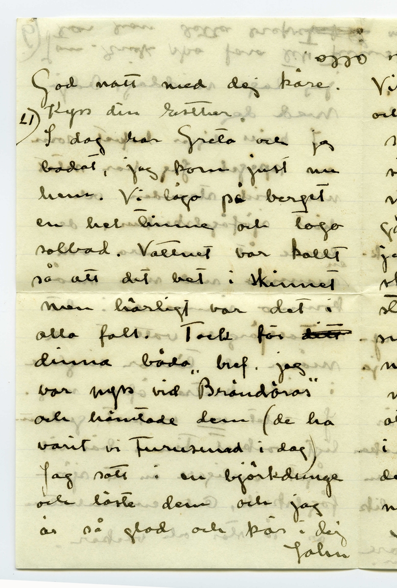 Brev 1909-06-20 från Ester Bauer till John Bauer, bestående av tolv sidor skrivna på fram- och baksidan av tre vikta pappersark. Huvudsaklig skrift handskriven med svart bläck. 
.
BREVAVSKRIFT:
.
[Sida 1]
Vidinge 20/6 09
Min älskade John
Det var tråkigt att jag
inte fick något bref från
dej då jag i fredags var
i Furusund. De foro 
inga regelbundna turer
ännu och gud vet om
de nånsin ämna göra
det. Midsommar afton
[överstruket: res] far Martin för att 
hämta sina systrar och
då får väl detta bref
följa med, sedan ska
.
[Sida 2]
de väl resa om ett
par dagar igen och då
hoppas jag få bref från
dej --- sen dröjer 
det kanske mycket länge
innan det går bud igen
men skrif i alla fall
man kan aldrig så noga
veta. I fredags lejde jag
Martin, han ville ha
2 kr. så att det blir för
dyrt att göra det ofta.
På hemvägen tog det till 
att blåsa ganska hårdt, jag
blef märkvärdigt nog 
rädd, jag som [inskrivet: de] aldrig
.
[Sida 3]
kunnat få rädd på
sjön förr. Det är skräcken
som jag fick då du seglade
med kanoten, särskilt
den där natten, som
jag vakade och väntade
på dej, det var storm
och jag trodde aldrig
att jag skulle få se dej
mera. Den skräcken
sitter i mej ännu.
Då du kommer hit ut
John – så skrif en 
lång tid förut så [överstruken bokstav] att
jag hinner få brefvet och
vara och hämta dej i
.
[Sida 4]
segelbåt, lofva mej det.
Ibland om nätterna
drömmer jag om att du 
är i sjöfara, jag förstår
inte hvad det är med
mej.----- De små ligga
på golfvet i solstrimman
och sofva nu. De binda
mej [överstruket ord] hos sej, jag kan
ju inte gå ifrån dem
jag vill inte stänga dem 
inne i den mörka ladan
så länge solen skiner.
De äro så olika hvarann.
Spinken har ett mycket
jämt lynne, alltid drum
lig och älskvärd, men
.
[Sida 5]
[överskrivet: 4 och 5]
Gruffan är som alla
af det högre stående
könet, djupare och out-
grundlig. Hon kan sitta
långa stunder och stirra
tankfullt framför sej,
men därimellan kan hon
vara yster och vild att
man med knapp nöd
kan rädda henne från
att kasta sej i sjön, för
den älskar hon och hon
vill narra Spink med
sej ut i vattnet, men
han är klokare än så
för vatten är han 
mycket rädd för, som
.
[Sida 6]
det väl också bör vara.
Spink I var ju alltid
så rädd för vatten.
I sina ystra ögonblick
narrar hon Spink till
så mycket odygd men
när hon har sina grubb-
lande tankar verkar
hon lugnande på honom
Ja – så låter han, som
allt manfolk så gärna
vill, leda sej af en 
liten kvinna. Men
ändå gruffar och grälar
han ibland, för att
vi inte ska tro att
det är han som lyder.
.
[Sida 7]
Ack ja, de manfolken.
Martin är den rödaste
socialist. Han trakterar 
mej alltid med de mäst
hårresande historier om
hur grymt elaka alla
arbetsgifvare äro och 
hurdana englar alla
arbetare äro. Då jag
säjer att alla äro vi
mer eller mindre
arbetare och att vi i
regel alltid har någon
långifvare, tycks han
inget förstå, det enda
han förstår tycks vara
.
[Sida 8]
[inskrivet: att] ämbetsmännen ha för
stora löner och att
alla grosshandlare äro
roffare. Men trots allt
skulle han vilja låna
pengar och lära och ta
studenten för att bli
en af dessa hatade äm-
betsmänn. Ja – det är
synd om honom. Han
är kypare och det vill
han inte vara, kanske
det är af sådant stoff
de värsta socialisterna
komma. Nu vakna
de små och tugga på
mattan och så ska
.
[Sida 9] 
[Längst upp över sida 9 och 12 text upp och ner: Jon-Erik ska fara till Fur---
tar han detta brefvet [överstruket ord] samt ett g eller siffran 9, alt. siffran 6 upp och ner]
jag laga middag. Adjö
med dej.
I kväll ligger hafvet som
en spegel. Jag har setat 
nere vid stranden och
hört sjöfågelskriken, de
hoade åt hvarandra och
[inskrivet: en] mamma med sina små
kommo simmande i det
metallfärgade vattnet och
måsar och tärnor singlade
i vida kretsar öfver mej.
Ja – det var vackert, gudom-
ligt vackert. Finns här väl
något ensligare än ett sjö-
fågelskrik, Och ensamheten
är så stor och vacker.
.
[Sidan 10]
[Längst upp sista ordet i en mening som börjar på sidan 11 skriven upp och ner: alla. I marginalen är inskrivet LI eller 17 upp och ner]
God natt med dej käre
Kyss din Esther.
I dag har Greta och jag
badat, jag kom just nu
hem. Vi lågo på berget
en hel timme och togo
solbad. Vattnet var kallt
så att det bet i skinnet
men härligt var det i
alla fall. Tack för [överstruket: ditt]
dinna båda bref. jag
var nyss vid ”Brändöras”
och hämtade dem (de ha
varit i Furusund i dag)
Jag satt i en björkdunge
och löste dem och jag
är så glad och kär i dej
John
.
[Sida 11]
[längst upp på sidan 11 och 10 skrivet upp och ner: Helsa så mycket till alla]
Visst är jag frisk och solbränd
och mina taxbarn må
som prinsar. För en
stund sedan gingo de
ner i en pöl med
gödselvatten och så stängde
jag in dem fastän solen
skiner ännu men något
straff ska de ha --- de
små älsklingarna. Men
nu äro de ute igen och 
nu stå de och gråta för
att jag sitter och skrifver
i stället för att leka med 
dem. De hälsa så hjärtin-
nerligt mycket til dej.
Ja – Fridas bref är verkligen
.
[Sida 12]
[längst upp på sidan skrivet upp och ner en text som är skriven över sidorna 9 och 12: [sida 9: Jon-Erik ska fara till Fur /sida 12: usund i morgon och då /sida 9: tar han detta brefvet /sida 12: med. Adjö med dej Johnne]
karaktäristiskt för henne,
jag skall skrifva och äckla[?]
henne och till Åbergs [not: kan även stå Öbergs]
skall jag också skrifva
en vacker kväll och det
äro ju alla här ute.
Men John, hvad jag länk-
tas efter dej min egen käre
John hvad jag då skulle
kyssa din munn och kry-
pa upp i din famn. Ack ja
---- men du kommer ju
snart eller hur? Jag är
så glad åt dej. Lille Spinken
hälsar särskilt till dej, han
blir allt mer och mer lik
vår förre lille Spink..
Kyss mej min egen käre
John