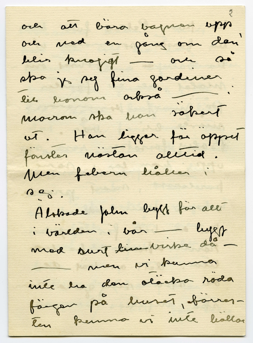 Brev 1916-03-30 från Ester Bauer till John Bauer, beståended av åtta sidor skrivna på fram- och baksidan av två vikta pappersark. Huvudsaklig skrift handskriven med svart bläck.
.
BREVAVSKRIFT:
.
[Sida 1]
Stockholm 30.3 1916
.
Käre John
Tack för brev. Ombyggningarna
böra väl göras nu på en gång
allihop? Ingånen på
norra sidan blir vacker
den ska vi apsolut ha.
Och tillbyggnaden tycker
jag också om – där behöfs
ju flera rum, [överstruket: och] för att
inte tala om vad husets
yttre vinner.
Bryter du inte taket? Hanna bad
mej påminna om ett
fönster på sitt rum åt
.
[Sida 2]
väster, det blir väl?
Det blå rummets indelning
blir nog också bra. Ämnar
du ta bort svängen på
trappan och låta den gå
rakt ner på verandan och
göra den mindre? /jag menar
verandan/
Här är full sommar nu, jag
länktar till Björkudden, och
ändå är här så mycket som
ska göras. Nu ska ju Stockhln
husägare ställas under kontroll.
Det har varit behövligt 
länge.
.
[Sida 3]
31.3 I dag är det min namns-
dag, jag har väntat förgäves
efter brev från dej.
Jag har tagit Dokt. Hesselgren
som läkare åt baby på
ett år. Jag hoppas att du
gillar det?! Men så
blir han också skött
mönstergillt, dokt. är här
åtminstone en gång i veckan
ibland mera. Hans diet
var ju alldeles galen,
nu har vi snart kommit
till den vanliga mängd av
näring som han ska ha
enligt sin ålder, och 
.
[Sida 4]
magen är bra också.
Baby är så stor nu, jag
har gett honom en stol
som han kan sitta själv i,
med kulor som han leker med.
1 april/ Nu sitter baby i
sin säng bredvid mej och
leker med sin vov-vov,
då och då tittar han på
mej och ler, han är
bedårande. I dag är det
sommar egentligen borde
han ut, men jag har
inte fått något stall till 
vagnen på gården ännu
.
[Sida 5]
2
och att bära vagnen upp
och ned en gång om dan’
blir knepigt – och så
ska jag sy fina gardiner
till honom också --- i
morron ska han säkert
ut. Han ligger för öppet
fönster nästan alltid.
Men febern håller i
sej.
Älskade John bygg för allt
i världen i vår --- bygg
med surt [överstruket: tim] virke då –
-- men vi kunna
inte ha den otäcka röda
färgen på huset, förres-
ten kunna vi inte häller
.
[Sida 6]
ha kvar Pelles fula hus
nu första sommaren vi
ha baby [överstruket: n]. Huset om-
målat och ett fönster
på jungfrukammaren
måste bli i vår.
Baby försöker resa sej
upp, han tar i säng-
kanterna, snart prome-
nerar han väl.
Det är väl för storleken
rammakaren ska ---[?]
---[?]. det är väl de
du ska singgera som
ska infattas?
.
[Sida 7]
Nu sitter lillen i mitt
knä och vill ha tag i
brevet. Dina brev brukar
han läsa grundligt, de
bli som bollar till 
slut. Jag far väl till
Hasselbacken [överskrivet: ett] en stund
i kväll, mycket lust
har jag inte. Här var
så förskräckligt mycket
kvinnfolk igår och  
huset är fullt av
blommor, rosor och
tullpaner (baby drar i 
pappret) Tack för teleg.
.
[Sida 8]
i morron ska jag ta
fler [överskrivet: b] foto av baby
som du ska få. Gerda
kommer nog hit i morron
och då ska hon få
hjälpa mej. Karin har
tvingat Hilda H. och
fru Hedberg till sej, men
med mej lyckades hon
inte. Vi har inte tid.
Det har inte dom andra
häller förstås, men ---
med Karins kända energi
så går allt. ---
Adjö med dej. Nu ska
lillen få åka. Hälsa Pojken
Den Ester-Lisa