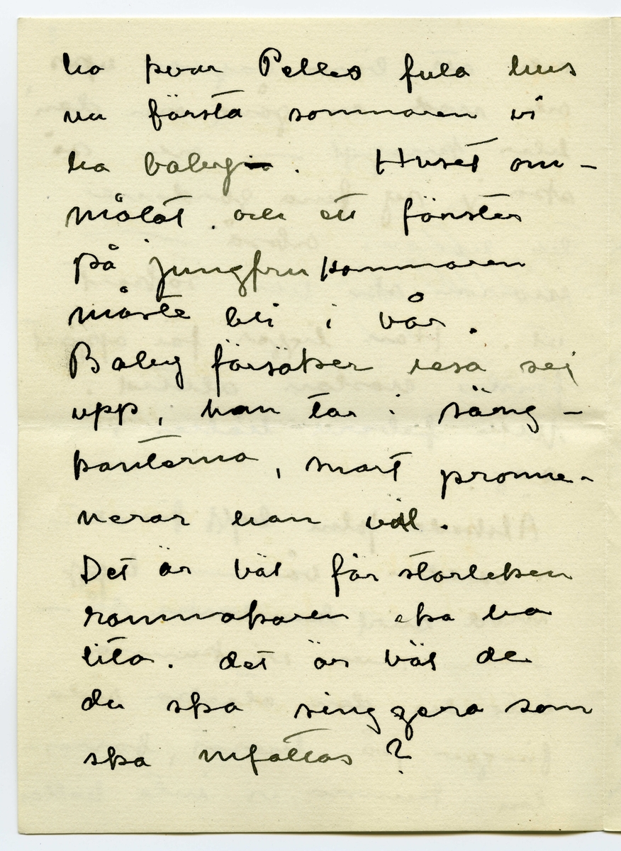 Brev 1916-03-30 från Ester Bauer till John Bauer, beståended av åtta sidor skrivna på fram- och baksidan av två vikta pappersark. Huvudsaklig skrift handskriven med svart bläck.
.
BREVAVSKRIFT:
.
[Sida 1]
Stockholm 30.3 1916
.
Käre John
Tack för brev. Ombyggningarna
böra väl göras nu på en gång
allihop? Ingånen på
norra sidan blir vacker
den ska vi apsolut ha.
Och tillbyggnaden tycker
jag också om – där behöfs
ju flera rum, [överstruket: och] för att
inte tala om vad husets
yttre vinner.
Bryter du inte taket? Hanna bad
mej påminna om ett
fönster på sitt rum åt
.
[Sida 2]
väster, det blir väl?
Det blå rummets indelning
blir nog också bra. Ämnar
du ta bort svängen på
trappan och låta den gå
rakt ner på verandan och
göra den mindre? /jag menar
verandan/
Här är full sommar nu, jag
länktar till Björkudden, och
ändå är här så mycket som
ska göras. Nu ska ju Stockhln
husägare ställas under kontroll.
Det har varit behövligt 
länge.
.
[Sida 3]
31.3 I dag är det min namns-
dag, jag har väntat förgäves
efter brev från dej.
Jag har tagit Dokt. Hesselgren
som läkare åt baby på
ett år. Jag hoppas att du
gillar det?! Men så
blir han också skött
mönstergillt, dokt. är här
åtminstone en gång i veckan
ibland mera. Hans diet
var ju alldeles galen,
nu har vi snart kommit
till den vanliga mängd av
näring som han ska ha
enligt sin ålder, och 
.
[Sida 4]
magen är bra också.
Baby är så stor nu, jag
har gett honom en stol
som han kan sitta själv i,
med kulor som han leker med.
1 april/ Nu sitter baby i
sin säng bredvid mej och
leker med sin vov-vov,
då och då tittar han på
mej och ler, han är
bedårande. I dag är det
sommar egentligen borde
han ut, men jag har
inte fått något stall till 
vagnen på gården ännu
.
[Sida 5]
2
och att bära vagnen upp
och ned en gång om dan’
blir knepigt – och så
ska jag sy fina gardiner
till honom också --- i
morron ska han säkert
ut. Han ligger för öppet
fönster nästan alltid.
Men febern håller i
sej.
Älskade John bygg för allt
i världen i vår --- bygg
med surt [överstruket: tim] virke då –
-- men vi kunna
inte ha den otäcka röda
färgen på huset, förres-
ten kunna vi inte häller
.
[Sida 6]
ha kvar Pelles fula hus
nu första sommaren vi
ha baby [överstruket: n]. Huset om-
målat och ett fönster
på jungfrukammaren
måste bli i vår.
Baby försöker resa sej
upp, han tar i säng-
kanterna, snart prome-
nerar han väl.
Det är väl för storleken
rammakaren ska ---[?]
---[?]. det är väl de
du ska singgera som
ska infattas?
.
[Sida 7]
Nu sitter lillen i mitt
knä och vill ha tag i
brevet. Dina brev brukar
han läsa grundligt, de
bli som bollar till 
slut. Jag far väl till
Hasselbacken [överskrivet: ett] en stund
i kväll, mycket lust
har jag inte. Här var
så förskräckligt mycket
kvinnfolk igår och  
huset är fullt av
blommor, rosor och
tullpaner (baby drar i 
pappret) Tack för teleg.
.
[Sida 8]
i morron ska jag ta
fler [överskrivet: b] foto av baby
som du ska få. Gerda
kommer nog hit i morron
och då ska hon få
hjälpa mej. Karin har
tvingat Hilda H. och
fru Hedberg till sej, men
med mej lyckades hon
inte. Vi har inte tid.
Det har inte dom andra
häller förstås, men ---
med Karins kända energi
så går allt. ---
Adjö med dej. Nu ska
lillen få åka. Hälsa Pojken
Den Ester-Lisa
