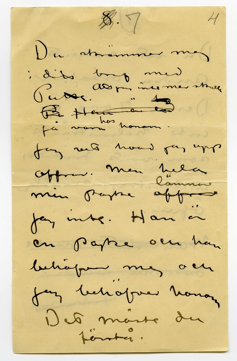 Brev odaterat från John Bauer till Ester Bauer, bestående av åtta sidor skrivna på fram- och baksidan av fyra vikta pappersark. Huvudsaklig skrift handskriven med svart bläck samt blyerts. 
.
BREVAVSKRIFT:
.
[Sida 1]
1.
.
Ja Ester.
Vi ha säkert lättare
att komma till
klarhet med hvarandra
skriftligt än muntligt
En del af hvad du
skrifvit tycker jag
också är riktigt
först och främst. Vi 
[understruket] kunna aldrig likas
att vi inte längre
.
[Sida 2]
2)
.
borde lefva tillsammans
insåg jag klarast 
i somras – men jag
var inte stark nog 
att ordna saken. För
Puttes skull har jag
dragit mej i det
längsta för en riktig
skillsmässa. Nu tror
jag att vi alla 3 i
längden må bäst
af en sådan. Den
kan inte kallas
förhastad. Halfheten
.
[Sida 3]
[överstruket: 2]
.
3)
.
som du förstår
går inte. 
.
När du i höstas 
bad mej om mitt
samtycke till en
stuga i Mörby såg
jag i detta förslag
en möjlighet att
ordna för Putte
och dej [överstruket: vi vår om vår
skilsmassa, som
jag visste ej kunde
.
[Sida 4]
4)
.
[överstruket: undvikas. 20.000
skulle stugan kosta.]
Det var en rimlig 
summa för din och
Puttes ekonomi
(att jag sjalf skulle
bo där har som du nogsamt vedt aldrig varit
min [överstruket: verkliga riktiga]
tanke)
Summan har vuxit
Till 37.000. all bygg-
nadspraktik har visat
att summan växer
vidare. Detta kan
inte din och Puttes
.
[Sida 5]
5)
.
ekonomi bära
Det måste du förstå
Hade jag känt mej 
kry och konstnärligt
stark och arbetsfrisk
skulle jag ej räk-
nat med en fixerad
summa åt Putte
och dej. – Men
jag vet att jag är
långt ifrån frisk
och att min arbets
.
[Sida 6]
6)
.
-förmåga blifvit
sorgligt liten och
jag vill ej tvingas göra
svag konst för 
pängar.
[Kommentar: hela nedanstående stycke överkryssat]
Tro nu inte mera
att i * [överstruket: denna skilsmassa]
kommer [överstruket: undan] för
[överstruket: att det planerade] 
bygget kostnadsför-
slag var 7.000 [överstruket: var]
högre än jag tänkt.
.
[Övanför överstrukna rader, samma sektion, sedermera överstruket]
* allt detta obehag
kommer få de 7000
kronorna du skrifver om. 
.
[Sida 7]
[överstruket: 8.]
7          4
.
Du skrämmer mej
i ditt bref med
Putte. Att jag inte mer skulle
[överstruket: Pu Han är en]
få vara hos honom.
Jag vet hvad jag upp
offrar. Men hela
min pojke [överstruket: offrar] lämnar
jag inte. Han är
en pojke och han
behöfver mej och
jag behöfver honom
det måste du
förstå.
.
[Sida 8]
[överstruket: 7)]
8
.
Du vet säkert
Andra orsaker.
Dessa 7.000 är
Inte halmstrået
som vårt trötta
äktenskap snubblar
öfver.
[överstruket: Men slut måste
Det nu vara.
    John. ]