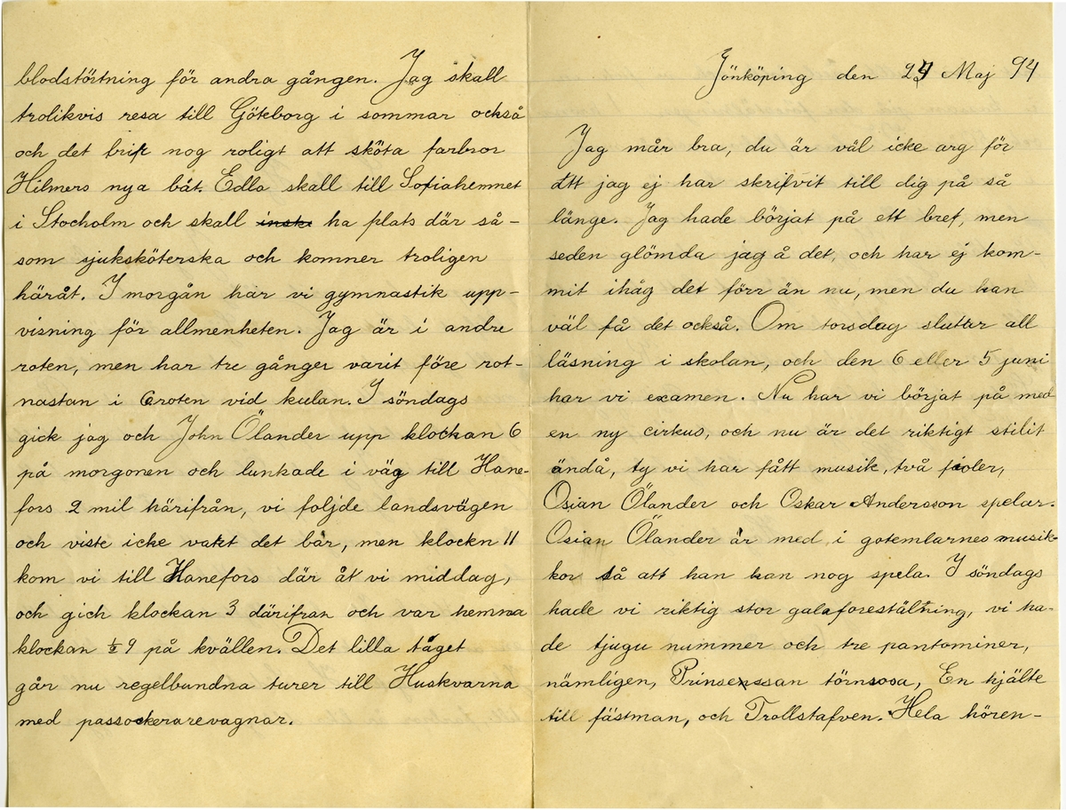 Brev 1894-05-24 från John Bauer till Hjalmar Bauer, bestående av fyra sidor skrivna på fram- och baksidan av ett vikt pappersark. Huvudsaklig skrift handskriven med svart bläck. 
.
BREVAVSKRIFT:
.
[Sida 1]
Snälle Hjalmar
Jag mår bra,
pappa har varit dålig men har nu
blifvit [inskrivet: t] better. Nere på Sjövik är nästan
allt grönt, och mamma har varit där
nere och sått blommor och grönsaker. På
sparrislandet har papa satt potatis i stället
för [överstruket: prickar över a] sparris. Jag och Ölandrana har [överstruken stapel på h] haft
Cirkus på Sjövik uppe på [överstruket: de] rännet, och vi
har haft så mycke folk att en söndag ha-
de vi 39 personer, vi hade 4 kroner i kassan
när vi/delade. Ida har flyttat och vi har fått
en annan kökska som heter Anna, det är
Johannes syster. Hos Söderbers står det illa
till, farbror är lika dålig, och tant ligger i
.
[Sida 2]
blodstörtning för andra gången. Jag skall
troliksvis resa till Göteborg i sommar också
och det brir nog roligt att sköta farbror
Hilmers nya båt. Edla skall till Sofiahemmet
i Stocholm och skall [överstruket: inskr] ha plats där så-
som sjuksköterska och kommer troligen
häråt. I morgån har vi gymnastik upp-
visning för allmenheten. Jag är i andre
roten, men har tre gånger varit före rot-
nastan i 6roten vid kulan. I söndags
gick jag och John Ölander upp klockan 6
på morgonen och lunkade i väg till Hane-
fors 2 mil härifrån, vi foljde landsvägen
och viste icke [överskrivet: k] vart det bär, men klockn 11
kom vi till [överskrivet: h] Hanefors där åt vi middag,
och gick klockan 3 därifran och var hemma
klockan ½ 9 på kvällen. Det lilla tåget
går nu regelbundna turer till Huskvarna
med passoskerarevagnar.
.
[Sida 3]
Jönköping den [överskrivet: 2] 24 Maj 94
Jag mår bra, du är väl icke arg för
[överstruken stapel på a] att jag ej har skrifvit till dig på så
länge. Jag hade börjat på ett bref, men
seden glömda jag å det, och har ej kom-
mit ihåg det förr än nu, men du kan 
väl få det också. Om torsdag slutar all
läsning i skolan, och den 6 eller 5 juni
har vi examen. Nu har vi börjat på med
en ny cirkus, och nu är det riktigt stilit
ändå, ty vi har fått musik, två fioler,
Osian Ölander och Oskar Andersson spelar.
Osian Ölander är med i gotemlarnes musik-
kor så att han kan nog spela. I söndags
hade vi riktig stor [överstruket: l] galaforestälning, vi ha-
de tjugu nummer och tre pantominer,
nämligen, [överstruket: n] Prinsessan törnrosa, En hjälte
till fästman, och Trollstafven. Hela hören-
.
[Sida 4]
net var fullt med folk och vi fick in i kassan på den föreställningen 1 krona
ock 50 öre. Vi har flickor också med
i cirkusen må du tro, och när skolan
slutar skall vi hafva en stor afskeds-
förestälning. I gymnastiken har vi nu
kapten Edborg, ty [inskrivet: t] löjtnant Sett har rest
till slätten. Wi har blifvit indelad i
pluton, [överstruket: stapel på t] trupp, och halftrupp, Kapten och
Löjtnanten kallar mig for Björnjägaren.
Nu har jag inget mer att skrifva.
Helsningar till dig från alla.
Högaknings
John Albert Bauer
(Cirkus Deriktör.)