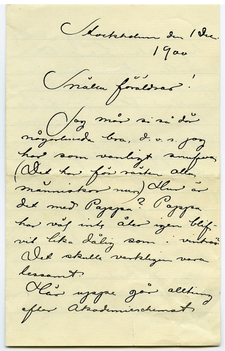 Brev 1900-12-01 från John Bauer till Emma och Joseph Bauer, bestående av fyra sidor skrivna på fram- och baksidan av ett viktpappersark. Huvudsaklig skrift handskriven med svart bläck.
.
BREVAVSKRIFT:
.
[Sida 1]
Stockholm
den 1 Dec
1900
Snälla föräldrar!
Jag mår si så där
någorlunda bra, d.v.s. jag
har som vanligt snufva
(Det har för rästen alla
människor nu) Hur är
det med Pappa? Pappa 
har väl inte åter igen blif-
vit lika dålig som i vintras?
Det skulle verkligen vara
lessamt.
Här uppe går allting
efter Akademieschemat
.
[Sida 2]
med undantag af en hel
hop skandaler. Andan 
mellan kamraterna är
just inte så utomordentligt
vacker Flickorna förtala 
hvarandra och vissa man-
liga elever sky inte att
på öppen gata på ljusa
förmiddagen utan vidare
slå en kamrat i ansiktet
och sedan schappa. Nu
[överstruket: sedan] [inskrivet: senast] ämnar en gosse stäm
ma en annan för [överstrukna bokstäver] äre
kränkning Det är svårt
att vid sådana tillfällen
hålla sig neutral och overk-
sam. Det skall bli intressant
.
[Sida 3]
att se hur sakerna ut-
vecklar sig.
Vi ha nu fått vår klubb-
lokal fullt i ordning den
ligger långt uppe på Oden-
gatan, men vi äro i alla
fall där ganska ofta
Vi ha en allmän klubb-
afton i veckan, då vi dricka
te och äta smörgåsar, spelar,
dansar och sjunger. Men
så bildas ju [överstruket: t] alltid kotterier
som äro där nästan hvar-
annan kväll och dansar.
Där är mycke trefligt
och stämningsfullt efter
som lokalen endas upp-
lyses af stora chinesiska
.
[Sida 4]
[överstruket: c] lyktor.
Vi ha nu Cederström om
kvällarna och han är
ganska hygglig att ge
oss modeller. I går slutade
vi ett mycke intressant
engelskt ynglinga-hufvud.
Vi hade ett draperi förut
så vi få [överstruket streck över o] nog [överstruket: t] återgå till
gibsen i kväll. Jag skulle
med nöje vara med om 
att kasta alla gibser i 
strömmen. 
Hälsningar till
alla.
Jag måste springa för att
komma till Akademin i
rätt tid
John.