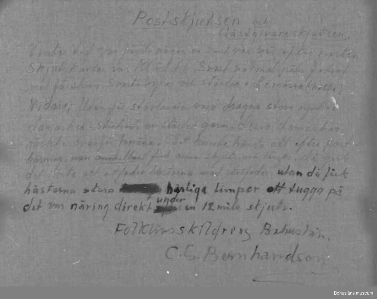 Montering/ram: RAM, * forts.: Förv. från: för etnologi och folklore. 
394 Landskap Bohuslän
594 Landskap Bohuslän

Baksidestext: 
"Postskjutsen och Gästgivarskjutsen. 
Vintertid var färdevägen ca 3 mil var väj efter posten. Skjutskarlen var klädd i Svart vadmalspäls fodrad med fårskinn. Svarta byxor och stövlar + Lömössa (L-hätta) Vidare; Utanför stövlarna voro dragna stora rymliga damasker - stickade av starkt garn. dessa damasker räckte ovanför knäna.Det kunde hända att efter postkörning man omedelbart fick annan skjuts och längre, då gick det inte att utfordra hästarna med stråfoder utan då fick hästarna stora härliga limpor att tugga på det var näring direkt  under en 12mila skjuts.
Folklivsskildring Bohuslän.
C.G. Bernhardson."

Ordförklaring: Gästgiveri = förr allmän lokal vid huvudväg där mat, husrum, stallplatsoch skjuts kunde fås efter en bestämd taxa Gästgivare skulle finnas på varannan mil. Skjutsstadgan upphävdes 1933, vadmalspäls = ytterrock av tjockt, valkat ylletyg, damasker = ben- och vristskydd av tyg eller läder, här eg. stora stickade strumpor som drogs ovanpå skodon och byxor.

Litt.: Bernhardson, C.G.: Bohuslänskt folkliv, Uddevalla, 1982, s. 237. 
Titel i boken: Posten går.

Övrig historik; se CGB001.