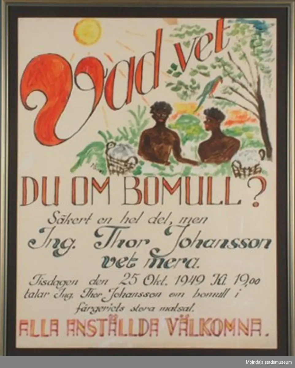 Tavla med text och bild:"Vad vet du om bomull?Säkert en hel del, men Ing. Thor Johansson vet mera.Tisdagen den 25 okt. 1949 Kl. 19.00 talar Ing. Thor Johansson om bomull i färgeriets stora matsal.ALLA ANSTÄLLDA ÄR VÄLKOMNA".Lämnad som gåva efter att verksamheten i Lindome flyttades till Timmele, Ulricehamn.I Lindome fann man vid flytten 1993-94 några affischer för interna kurser, föreläsningar och kvalitetsuppföljningar från slutet av 1940 till början av 1950-talet. De var ritade av en färgmästare på August Werner.
