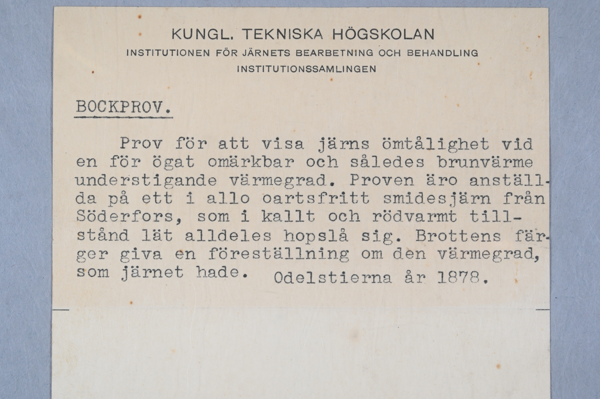 13 prover på järn som har testats med ett så kallat bockningsprov. Tillhörande lapp med notering: "Bockprov. Prov för att visa järns ömtålighet vid en för ögat omärkbar och således brunvärme understigande värmegrad. Proven äro anställda på ett i allo oartsfritt smidesjärn från Söderfors som i kallt och rödvarmt tillstånd lät alldeles hopslå sig. Bottens färger giva en föreställning om den värmegrad, som järnet hade. Odelstierna år 1878."