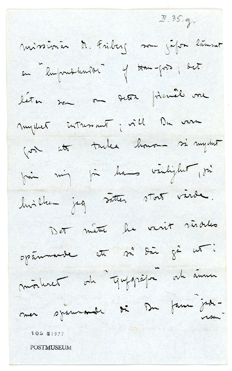 Brev från prins Gustaf Adolf år 1913 adresserat till professor Erik T. Nyström i Peking, Kina (China). 

1 kuvert, 2 ark med monogram.

Brevet rör inköp av föremål / antikviteter från Kina.

"Stockholm Jan. 3 1913

Ditt senaste bref med den utförliga och roande rapporten om Din expedition beredde mig en verklig julglädje och likaså farbror Eugen. Vi tackar dig så hjärtligt för dina oförtrutna ansträngningar, hvilka ju tyckas ha krönts med framgång. jag är dock riktigt glad åt att veter Dig vara välbehållen åter i Peking, ty det framgår ju tydligt nog att expeditionen och särskilt grafundersökningarna varit förenade med ganska stor risk. Vi äro nu i mycket stor spänning att få se hvad Du lyckats förvärfa, särskilt skall det bli af stort intresse att se det graffynd som Du själf gjort; det låter mycket intressant. Som Du redan vet äro hela, säkra graffynd ännu att betrakta såsom de största sällsyntheter, för att ej säga att de knappast existera. 

Jag såg i Paris i Louvren en enda graf bestående af sådana stora "tegelstenar" hvaraf Du lyckats skaffa en, något som jag är mycket öfver. Du skrifver att en svensk-amerik. missionär M. Fröberg som gåfva lämnat en "hufvud(----?)" af Han-gods; det låter som om detta föremål vore mycket intressant; vill Du vara god att tacka honom så mycket från mig för hans vänlighet, på hvilken jag sätter stort värde. 

Det måtte ha varit särdeles spännande att så där gå ut i mörkret och "tjufgräfva" dock ännu mer spännande då Du fann jadevasen och bronspeglarna. Jag kan nu ej påminna mig hafva sett sådana jadevaser förut hvarför det är med stor spänning komma att öppna lådorna; jag tror det måste vara en mycket sällsynt sak och gifvetvis tror jag ett dyligt fynd tillsammans med speglar ej är förut gjort "in situ".

Vill du vara god sända en uppgift som huru mycket pengar vi äro Dig skyldiga utöfver de ursprungliga 1000 kr. , så ska jag sända Dig det fortast möjligt. Jag vore likaså tacksam på en uppgift amg. priset på hvarje inköpt föremål, samt hvar det är köpt. 

Mitt besök i Paris var mycket intressant och roande. Vi voro 3 veckor och medhunno mycket. Jag köpte en hel del kinesiska saker, hvaraf några riktigt bra. Dessutom funnor mycket bra saker i muséer och privata samlingar, hvilket noggrant studerades. Allmänt klagas öfver bristen på systematiska gräfningar af européer. I följd häraf är kronologier ännu särdeles sväfvande och osäkra. 

Apropos gräfningar, Tror Du att det skulle finnas någon gammal ruinstad eller dyl. där gräfningar skulle få göras lättare än i grafvarna? Tror Du att det finns någon utsikt att finna något på ett dylikt ställe? - Här har ännu icke varit någon vinter och det finns ännu ingen tjäle i marken. Än en gång hjärtl. tack. Min fru ber hälsa dig. 
Din tillgifne
Gustaf Adolf"