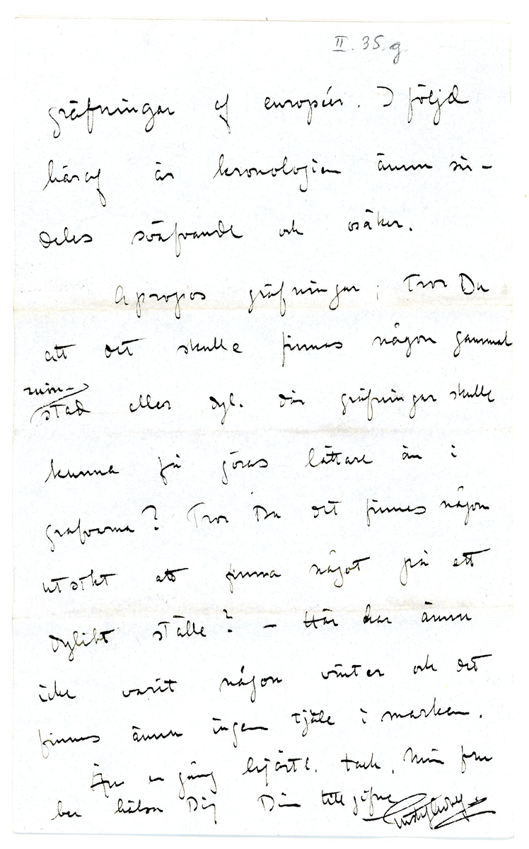 Brev från prins Gustaf Adolf år 1913 adresserat till professor Erik T. Nyström i Peking, Kina (China). 

1 kuvert, 2 ark med monogram.

Brevet rör inköp av föremål / antikviteter från Kina.

"Stockholm Jan. 3 1913

Ditt senaste bref med den utförliga och roande rapporten om Din expedition beredde mig en verklig julglädje och likaså farbror Eugen. Vi tackar dig så hjärtligt för dina oförtrutna ansträngningar, hvilka ju tyckas ha krönts med framgång. jag är dock riktigt glad åt att veter Dig vara välbehållen åter i Peking, ty det framgår ju tydligt nog att expeditionen och särskilt grafundersökningarna varit förenade med ganska stor risk. Vi äro nu i mycket stor spänning att få se hvad Du lyckats förvärfa, särskilt skall det bli af stort intresse att se det graffynd som Du själf gjort; det låter mycket intressant. Som Du redan vet äro hela, säkra graffynd ännu att betrakta såsom de största sällsyntheter, för att ej säga att de knappast existera. 

Jag såg i Paris i Louvren en enda graf bestående af sådana stora "tegelstenar" hvaraf Du lyckats skaffa en, något som jag är mycket öfver. Du skrifver att en svensk-amerik. missionär M. Fröberg som gåfva lämnat en "hufvud(----?)" af Han-gods; det låter som om detta föremål vore mycket intressant; vill Du vara god att tacka honom så mycket från mig för hans vänlighet, på hvilken jag sätter stort värde. 

Det måtte ha varit särdeles spännande att så där gå ut i mörkret och "tjufgräfva" dock ännu mer spännande då Du fann jadevasen och bronspeglarna. Jag kan nu ej påminna mig hafva sett sådana jadevaser förut hvarför det är med stor spänning komma att öppna lådorna; jag tror det måste vara en mycket sällsynt sak och gifvetvis tror jag ett dyligt fynd tillsammans med speglar ej är förut gjort "in situ".

Vill du vara god sända en uppgift som huru mycket pengar vi äro Dig skyldiga utöfver de ursprungliga 1000 kr. , så ska jag sända Dig det fortast möjligt. Jag vore likaså tacksam på en uppgift amg. priset på hvarje inköpt föremål, samt hvar det är köpt. 

Mitt besök i Paris var mycket intressant och roande. Vi voro 3 veckor och medhunno mycket. Jag köpte en hel del kinesiska saker, hvaraf några riktigt bra. Dessutom funnor mycket bra saker i muséer och privata samlingar, hvilket noggrant studerades. Allmänt klagas öfver bristen på systematiska gräfningar af européer. I följd häraf är kronologier ännu särdeles sväfvande och osäkra. 

Apropos gräfningar, Tror Du att det skulle finnas någon gammal ruinstad eller dyl. där gräfningar skulle få göras lättare än i grafvarna? Tror Du att det finns någon utsikt att finna något på ett dylikt ställe? - Här har ännu icke varit någon vinter och det finns ännu ingen tjäle i marken. Än en gång hjärtl. tack. Min fru ber hälsa dig. 
Din tillgifne
Gustaf Adolf"