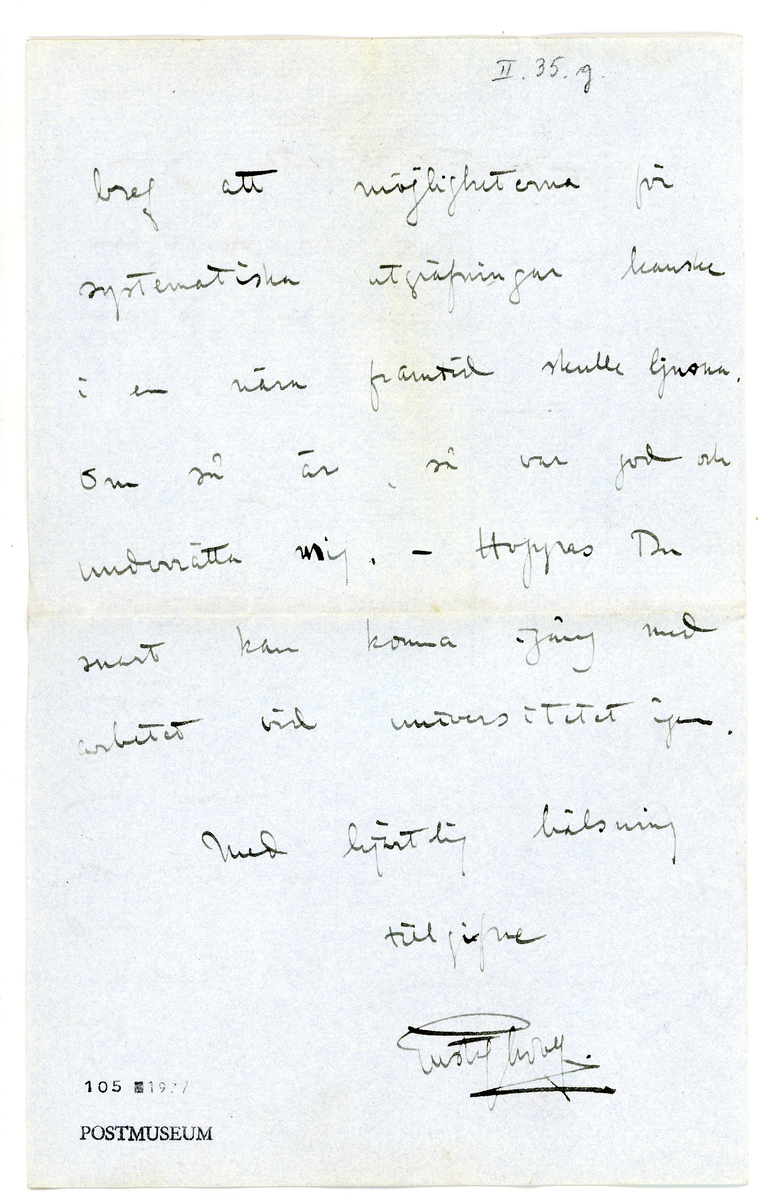 Brev från prins Gustaf Adolf år 1913 adresserat till professor Erik T. Nyström i Peking, Kina (China). 

1 kuvert och 1 ark brevpapper från Clarence House, St. James's S.W.

Brevet rör inköp av föremål / antikviteter från Kina.

"Maj 5. 1913

Bäste Nyström

Blott ett par rader för att tacka Dig för ett bref, som jag fick för ett par dagar sedan. Jag skulle ha skrifvit förut och tackat för listan på sakerna samt aftrycket av det stora Han-teglet, men jag uppskjutit därmet, då jag trodde att lådorna med själfva sakerna skulle komma fram i April. Emellertid har jag nyss fått höra att de ej är att förvänta förrän i Juni. Det blir onekligen särdeles spännande att packa upp dem. 

För tillfället äro vi i London, då min svärmor är mycket sjuk, så att vi äro ganska oroliga för henne. Men man får ju hoppas det bäeta. 

Du säger i Ditt senaste bref att möjligheterna för systematiska utgräfningar kanske i en nära framtid skulle ljusna. Om så är, så var god och underrätta mig.  - Hoppas Du snart kan komma igång med arbetet vid universitetet igen.

Med hjärtlig hälsning
tillgifne
Gustaf Adolf"