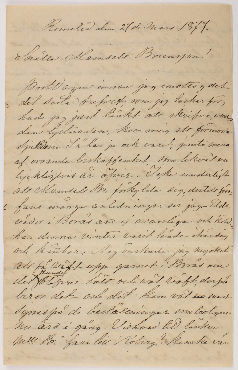 Brev skrivet till Johanna Brunsson. Från Emilia Colliander

Romelid den 27de Mars 1877.
Snälla Mamsell Brunsson!
Bortvagm innan jag emottog det det sista brefvet, som jag tackar för, hade jag just tänkt att skrifva emedan tystnaden, kom mig att förmoda sjukdom. Så har ju ock varit, jemte mera af oroande beskaffenhet, som likväl nu lyckligtvis är öfver. Icke underligt att Mamsell Br. förkylde sig, dertill förefans många anledningar ser jag, eldsvådor i Borås äro ej ovanliga och kölden har denna vinter varit både ihärdig och kännbar. Nog önskade jag mycket att få väft upp garnet i Borås om det kunde blifva lätt och väl väft, derpå beror det- och det kan väl snart synas på de beställningar som troligen nu äro i gång. Vid hvad tid tänker Mll Br. fara till Koberg? Kanske vår
--
Jernväg är öppen då och att Mll Br" tar den - välkommen när det sker att vi få besök. Fru Anneberg är mycket medtagen och Doktor En" - tror visst icke att hon har synnerligt långtigen emedan hon aldrig velat el. förstått att rätt sköta sin helsa. Jag tycker det är synd om Anneberg - han får då ensam ha vård om den lilla gossen- flickan dog efter Jul hvadern den lilla är väl förvarad efter hennes död blef Frun sämre. Annars må Grannarna godt oaktadt att köld vi haft med jemt slädfore sen i början af November. Vi ha ju påsk i Veckan, men det oroar tupparna föga; de vilja inga ägg ge oss. De unga på Sjuntorp kommo hit i Onsdags jag helsade dem från Mll Br"och de bado mig helsa åter, alla de mina helsa äfvenledes. Min Borås väf har legat under snön allt sedan den kom och jag haft den i hett vatten, det skall roa mig att se om den blekts något deraf
--
ty jag har från barndomen hört att snö och marssol bleker- den sednare som alltjemt lyst klar har likväl näppeligen kunnat verka genom det tjocka snölagret som alltjemnt ökats. Har mll Br"- varit god vidtalat pigan för min räkning så önskade jag henne till köket i oktober, ty jag skulle gerna behålla den flickan jag har inne, om hon endast lär sig att handskas varsamt med allting, men ännu har ingen lärdom vunnits- om jag deremot ej kan behålla henne så skulle Borås jungfrun få innetjensten helst ville
jag likväl försöka med flickan än ett år; ty hon är snäll och treflig fast hon bryter, rifer och slår i sönder mycket i den vägen har hon vunnit en mer än vanlig färdighets
proflappen är nätt, jag har sett sådant tyg förr och funnit det trefligt. En prof servett följer - jag tog den alldra vackraste och jemnaste en del äro 3 ne tum kortare, som troligen beror på väftens olika finhet. Om man märkt
--
och tillsatt v. vid hvarje fåll så hade det gjort godt. I går tycktes föret vara på upphällning i dag deremot se vi nya stora snömassor stendligen förökande sig. War rädd om helsan när vintern ger sig och vårluften kommer istället, då just är man snart utsatt för fara och Mll Br_ n är bestämdt icke stark. Att tiden tycks gå fort i Borås visar att ingen vantrefnad erfares och att undervisningen mottages med intresse hvilket gläder mig att höra lycka till all förnöjelse som bjudes. Nu slut för denna gång. 
Med vänskap, tillgifvnast
Emilia Colliander